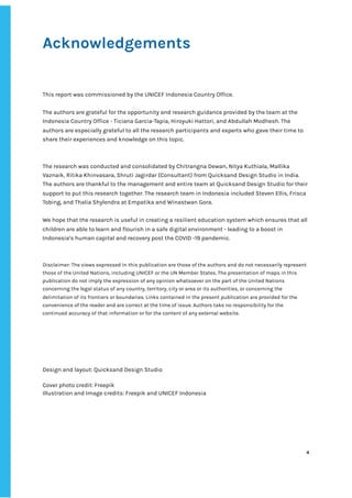 ‌
Acknowledgements‌ ‌
‌ ‌ ‌ ‌
‌
‌
This‌‌
report‌‌
was‌‌
commissioned‌‌
by‌‌
the‌‌
UNICEF‌‌
Indonesia‌‌
Country‌‌
Office.‌‌ ‌
The‌‌
authors‌‌
are‌‌
grateful‌‌
for‌‌
the‌‌
opportunity‌‌
and‌‌
research‌‌
guidance‌‌
provided‌‌
by‌‌
the‌‌
team‌‌
at‌‌
the‌‌
Indonesia‌‌
Country‌‌
Office‌‌
-‌‌
Ticiana‌‌
Garcia-Tapia,‌‌
Hiroyuki‌‌
Hattori,‌‌
and‌‌
Abdullah‌‌
Modhesh.‌‌
The‌‌
authors‌‌
are‌‌
especially‌‌
grateful‌‌
to‌‌
all‌‌
the‌‌
research‌‌
participants‌‌
and‌‌
experts‌‌
who‌‌
gave‌‌
their‌‌
time‌‌
to‌‌
share‌‌
their‌‌
experiences‌‌
and‌‌
knowledge‌‌
on‌‌
this‌‌
topic.‌‌ ‌
The‌‌
research‌‌
was‌‌
conducted‌‌
and‌‌
consolidated‌‌
by‌‌
Chitrangna‌‌
Dewan,‌‌
Nitya‌‌
Kuthiala,‌‌
Mallika‌‌
Vaznaik,‌‌
Ritika‌‌
Khinvasara,‌‌
Shruti‌‌
Jagirdar‌‌
(Consultant)‌‌
from‌‌
Quicksand‌‌
Design‌‌
Studio‌‌
in‌‌
India.‌‌
The‌‌
authors‌‌
are‌‌
thankful‌‌
to‌‌
the‌‌
management‌‌
and‌‌
entire‌‌
team‌‌
at‌‌
Quicksand‌‌
Design‌‌
Studio‌‌
for‌‌
their‌‌
support‌‌
to‌‌
put‌‌
this‌‌
research‌‌
together.‌‌
The‌‌
research‌‌
team‌‌
in‌‌
Indonesia‌‌
included‌‌
Steven‌‌
Ellis,‌‌
Frisca‌‌
Tobing,‌‌
and‌‌
Thalia‌‌
Shylendra‌‌
at‌‌
Empatika‌‌
and‌‌
Winastwan‌‌
Gora.‌‌ ‌
We‌‌
hope‌‌
that‌‌
the‌‌
research‌‌
is‌‌
useful‌‌
in‌‌
creating‌‌
a‌‌
resilient‌‌
education‌‌
system‌‌
which‌‌
ensures‌‌
that‌‌
all‌‌
children‌‌
are‌‌
able‌‌
to‌‌
learn‌‌
and‌‌
flourish‌‌
in‌‌
a‌‌
safe‌‌
digital‌‌
environment‌‌
-‌‌
leading‌‌
to‌‌
a‌‌
boost‌‌
in‌‌
Indonesia’s‌‌
human‌‌
capital‌‌
and‌‌
recovery‌‌
post‌‌
the‌‌
COVID‌‌
-19‌‌
pandemic.‌ ‌
Disclaimer:‌‌
The‌‌
views‌‌
expressed‌‌
in‌‌
this‌‌
publication‌‌
are‌‌
those‌‌
of‌‌
the‌‌
authors‌‌
and‌‌
do‌‌
not‌‌
necessarily‌‌
represent‌‌
those‌‌
of‌‌
the‌‌
United‌‌
Nations,‌‌
including‌‌
UNICEF‌‌
or‌‌
the‌‌
UN‌‌
Member‌‌
States.‌‌
The‌‌
presentation‌‌
of‌‌
maps‌‌
in‌‌
this‌‌
publication‌‌
do‌‌
not‌‌
imply‌‌
the‌‌
expression‌‌
of‌‌
any‌‌
opinion‌‌
whatsoever‌‌
on‌‌
the‌‌
part‌‌
of‌‌
the‌‌
United‌‌
Nations‌‌
concerning‌‌
the‌‌
legal‌‌
status‌‌
of‌‌
any‌‌
country,‌‌
territory,‌‌
city‌‌
or‌‌
area‌‌
or‌‌
its‌‌
authorities,‌‌
or‌‌
concerning‌‌
the‌‌
delimitation‌‌
of‌‌
its‌‌
frontiers‌‌
or‌‌
boundaries.‌‌
Links‌‌
contained‌‌
in‌‌
the‌‌
present‌‌
publication‌‌
are‌‌
provided‌‌
for‌‌
the‌‌
convenience‌‌
of‌‌
the‌‌
reader‌‌
and‌‌
are‌‌
correct‌‌
at‌‌
the‌‌
time‌‌
of‌‌
issue.‌‌
Authors‌‌
take‌‌
no‌‌
responsibility‌‌
for‌‌
the‌‌
continued‌‌
accuracy‌‌
of‌‌
that‌‌
information‌‌
or‌‌
for‌‌
the‌‌
content‌‌
of‌‌
any‌‌
external‌‌
website.‌ ‌
Design‌‌
and‌‌
layout:‌‌
Quicksand‌‌
Design‌‌
Studio‌ ‌
Cover‌‌
photo‌‌
credit:‌‌
Freepik‌
Illustration‌‌
and‌‌
Image‌‌
credits:‌‌
Freepik‌‌
and‌‌
UNICEF‌‌
Indonesia‌ ‌ ‌
‌
‌
‌
‌
‌
‌
4‌ ‌ ‌
‌
‌ ‌
‌
‌
 