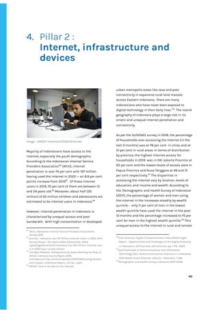 ‌
‌
4. Pillar‌‌
2‌‌
:‌‌ ‌
Internet,‌‌
infrastructure‌‌
and‌‌
devices‌‌‌
‌
‌
‌
‌
‌
‌
Image‌‌
:‌‌
‌
UNICEF‌‌
Indonesia/2020/Wilander‌ ‌
‌
Majority‌‌
of‌‌
Indonesians‌‌
have‌‌
access‌‌
to‌‌
the‌‌
internet,‌‌
especially‌‌
the‌‌
youth‌‌
demographic.‌‌
According‌‌
to‌‌
the‌‌
Indonesian‌‌
Internet‌‌
Service‌‌
Providers‌‌
Association‌
96‌
‌
‌
(APJII),‌‌
internet‌‌
penetration‌‌
is‌‌
over‌‌
74‌‌
per‌‌
cent‌‌
with‌‌
197‌‌
million‌‌
having‌‌
used‌‌
the‌‌
internet‌‌
in‌‌
2020‌‌
—‌‌
an‌‌
8.9‌‌
per‌‌
cent‌‌
points‌‌
increase‌‌
from‌‌
2019‌
97‌
.‌ ‌
Of‌‌
these‌‌
internet‌‌
users‌‌
in‌‌
2019,‌‌
70‌‌
per‌‌
cent‌‌
of‌‌
them‌‌
are‌‌
between‌‌
13‌‌
and‌‌
34‌‌
years‌‌
old.‌
98‌
‌
‌
Moreover,‌‌
about‌‌
half‌‌
(30‌‌
million)‌‌
of‌‌
65‌‌
million‌‌
children‌‌
and‌‌
adolescents‌‌
are‌‌
estimated‌‌
to‌‌
be‌‌
internet‌‌
users‌‌
in‌‌
Indonesia.‌
99‌
‌
‌
However,‌‌
internet‌‌
penetration‌‌
in‌‌
Indonesia‌‌
is‌‌
characterized‌‌
by‌‌
unequal‌‌
access‌‌
and‌‌
poor‌‌
bandwidth.‌ ‌
With‌‌
high‌‌
concentration‌‌
in‌‌
developed‌‌ ‌
96
‌
APJII,‌‌
Indonesian‌‌
Internet‌‌
Service‌‌
Providers‌‌
Association,‌‌
Survey‌‌
2019.‌ ‌
97
‌
Herman,‌‌
‘Indonesia‌‌
Has‌‌
197‌‌
Million‌‌
Internet‌‌
Users‌‌
in‌‌
2020,‌‌
APJII‌‌
Survey‌‌
Shows’,‌‌
‌
The‌‌
Jakarta‌‌
Globe,‌‌
‌
9‌‌
November,‌‌
2020‌‌
<jakartaglobe.id/tech/indonesia-has-197-million-internet-user‌
s-in-2020-apjii-survey-shows>‌‌ ‌
98
‌
Omidyar‌‌
Network,‌
‌‌
Scaling‌‌
Access‌‌
&‌‌
Impact‌‌
Realizing‌‌
the‌‌
Power‌‌
of‌‌
EdTech.‌‌
Indonesia‌‌
Country‌‌
Report‌
,‌‌
2019,‌‌
<omidyar.com/wp-content/uploads/2020/09/Scaling-Access-‌
and-Impact_Indonesia-Report_vFinal_r.pdf>.‌ ‌
99
‌
UNICEF,‌‌
How‌‌
to‌‌
be‌‌
safe‌‌
on‌‌
the‌‌
internet.‌ ‌ ‌
‌
‌
‌
‌
‌
urban‌‌
metropolis‌‌
areas‌‌
like‌‌
Java‌‌
and‌‌
poor‌‌
connectivity‌‌
in‌‌
expansive‌‌
rural‌‌
land‌‌
masses‌‌
across‌‌
Eastern‌‌
Indonesia,‌ ‌
there‌‌
are‌‌
many‌‌
Indonesians‌‌
who‌‌
have‌‌
never‌‌
been‌‌
exposed‌‌
to‌‌
digital‌‌
technology‌‌
in‌‌
their‌‌
daily‌‌
lives‌‌
‌
100‌
.‌‌
‌
The‌‌
island‌‌
geography‌‌
of‌‌
Indonesia‌‌
plays‌‌
a‌‌
large‌‌
role‌‌
in‌‌
its‌‌
erratic‌‌
and‌‌
unequal‌‌
internet‌‌
penetration‌‌
and‌‌
connectivity.‌‌ ‌
‌
As‌‌
per‌‌
the‌‌
SUSENAS‌‌
survey‌‌
in‌‌
2018,‌‌
the‌‌
percentage‌‌
of‌‌
households‌‌
ever‌‌
accessing‌‌
the‌‌
Internet‌‌
(in‌‌
the‌‌
last‌‌
3‌‌
months)‌‌
was‌‌
at‌‌
78‌‌
per‌‌
cent‌ ‌
in‌‌
cities‌‌
and‌‌
at‌‌
51‌‌
per‌‌
cent‌‌
in‌‌
rural‌‌
areas.‌‌
In‌‌
terms‌‌
of‌‌
distribution‌‌
by‌‌
province,‌‌
the‌‌
highest‌‌
internet‌‌
access‌‌
for‌‌
households‌‌
in‌‌
2019‌ ‌
was‌‌
in‌‌
DKI‌‌
Jakarta‌‌
Province‌‌
at‌‌
93‌‌
per‌‌
cent‌‌
and‌‌
the‌‌
lowest‌‌
levels‌‌
of‌‌
access‌‌
were‌‌
in‌‌
Papua‌‌
Province‌‌
and‌‌
Nusa‌‌
Tenggara‌‌
at‌‌
49‌‌
and‌‌
31‌‌
per‌‌
cent‌‌
respectively.‌
101‌
‌
‌
The‌‌
disparities‌‌
in‌‌
accessing‌‌
the‌‌
internet‌‌
vary‌‌
by‌‌
location,‌‌
levels‌‌
of‌‌
education,‌‌
and‌‌
income‌‌
and‌‌
wealth.‌‌
According‌‌
to‌‌
the‌‌
‘Demographic‌‌
and‌‌
Health‌‌
Survey‌‌
of‌‌
Indonesia’‌‌
(2017),‌‌
the‌‌
percentage‌‌
of‌‌
women‌‌
and‌‌
men‌‌
using‌‌
the‌‌
internet‌‌
in‌‌
the‌‌
increases‌‌
steadily‌‌
by‌‌
wealth‌‌
quintile‌‌
-‌ ‌
only‌‌
11‌‌
per‌‌
cent‌‌
of‌‌
men‌‌
in‌‌
the‌‌
lowest‌‌
wealth‌‌
quintile‌‌
have‌‌
used‌‌
the‌‌
internet‌‌
in‌‌
the‌‌
past‌‌
12‌‌
months‌‌
and‌‌
the‌‌
percentage‌‌
increased‌‌
to‌‌
75‌‌
per‌‌
cent‌‌
for‌‌
men‌‌
in‌‌
the‌‌
highest‌‌
wealth‌‌
quintile.‌
102‌‌
‌
This‌‌
unequal‌‌
access‌‌
to‌‌
the‌‌
internet‌‌
in‌‌
rural‌‌
and‌‌
remote‌‌
100
East‌‌
Ventures,‌‌
Digital‌‌
Competitiveness‌‌
Index‌‌
2020:Insight‌‌
Report‌‌
-‌‌
Opportunities‌‌
and‌‌
Challenges‌‌
of‌‌
the‌‌
Digital‌‌
Economy‌‌
in‌‌
Indonesia’s‌‌
34‌‌
Provinces‌‌
and‌‌
24‌‌
Cities,‌‌
pp‌‌
1-179,‌
‌‌‌
2020.‌ ‌
101
Sub‌‌
Directorate‌‌
of‌‌
Communications‌‌
and‌‌
Information‌‌
Technology‌‌
(Ed.),‌‌
Telecommunications‌‌
Statistics‌‌
in‌‌
Indonesia‌‌
2019.‌‌
Badan‌‌
Pusat‌‌
Statistik,‌‌
Jakarta‌‌
–‌‌
Indonesia,‌‌
1-359.‌ ‌
102
Demographic‌‌
and‌‌
Health‌‌
Survey,‌‌
Indonesia‌‌
(2017-2018)‌ ‌
‌
‌
‌
40‌ ‌ ‌
‌
‌ ‌
‌
‌
 