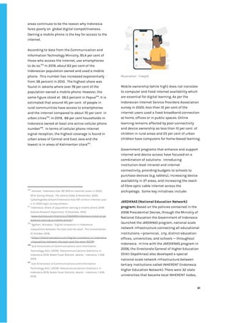 ‌
areas‌‌
continues‌‌
to‌‌
be‌‌
the‌‌
reason‌‌
why‌‌
Indonesia‌‌
fares‌‌
poorly‌‌
on‌ ‌
global‌‌
digital‌‌
competitiveness.‌‌ ‌
Owning‌‌
a‌‌
mobile‌‌
phone‌‌
is‌‌
the‌‌
key‌‌
for‌‌
access‌‌
to‌‌
the‌‌
internet.‌‌ ‌
‌
According‌‌
to‌‌
data‌‌
from‌‌
the‌‌
Communication‌‌
and‌‌
Information‌‌
Technology‌‌
Ministry,‌‌
95.4‌‌
per‌‌
cent‌‌
of‌‌
those‌‌
who‌‌
access‌‌
the‌‌
internet,‌‌
use‌‌
smartphones‌‌
to‌‌
do‌‌
so.‌
103‌
‌
‌
In‌‌
2019,‌‌
about‌‌
63‌‌
per‌‌
cent‌‌
of‌‌
the‌‌
Indonesian‌‌
population‌‌
owned‌‌
and‌‌
used‌‌
a‌‌
mobile‌‌
phone.‌ ‌
This‌‌
number‌‌
has‌‌
increased‌‌
exponentially‌‌
from‌‌
38‌‌
percent‌‌
in‌‌
2010.‌ ‌
The‌‌
highest‌‌
share‌‌
was‌‌
found‌‌
in‌‌
Jakarta‌‌
where‌‌
over‌‌
78‌‌
per‌‌
cent‌‌
of‌‌
the‌‌
population‌‌
owned‌‌
a‌‌
mobile‌‌
phone.‌‌
However,‌‌
the‌‌
same‌‌
figure‌‌
stood‌‌
at‌ ‌
38.5‌‌
percent‌‌
in‌‌
Papua‌
104‌
.‌‌
It‌‌
is‌‌
estimated‌‌
that‌‌
around‌‌
45‌‌
per‌‌
cent‌ ‌
of‌‌
people‌‌
in‌‌
rural‌‌
communities‌‌
have‌‌
access‌‌
to‌‌
smartphones‌‌
and‌‌
the‌‌
internet‌‌
compared‌‌
to‌‌
about‌‌
70‌‌
per‌‌
cent‌ ‌
in‌‌
urban‌‌
cities‌
105‌
.‌‌
In‌‌
2019,‌ ‌
89‌‌
per‌‌
cent‌‌
households‌‌
in‌‌
Indonesia‌‌
owned‌‌
at‌‌
least‌‌
one‌‌
active‌‌
cellular‌‌
phone‌‌
number‌
106‌
.‌ ‌
In‌‌
terms‌‌
of‌‌
cellular‌‌
phone‌‌
internet‌‌
signal‌‌
reception,‌‌
the‌‌
highest‌‌
coverage‌‌
is‌‌
found‌‌
in‌‌
urban‌‌
areas‌‌
of‌‌
Central‌‌
and‌‌
East‌‌
Java‌‌
and‌‌
the‌‌
lowest‌‌
is‌‌
in‌‌
areas‌‌
of‌‌
Kalimantan‌‌
Utara‌
107‌
.‌ ‌
‌
103
‌
‌
Herman,‌‌
‘Indonesia‌‌
Has‌‌
197‌‌
Million‌‌
Internet‌‌
Users‌‌
in‌‌
2020,‌‌
APJII‌‌
Survey‌‌
Shows’,‌‌
‌
The‌‌
Jakarta‌‌
Globe,‌‌
‌
9‌‌
November,‌‌
2020‌‌
<jakartaglobe.id/tech/indonesia-has-197-million-internet-user‌
s-in-2020-apjii-survey-shows>.‌‌ ‌
104
‌
‘Indonesia:‌‌
Share‌‌
of‌‌
population‌‌
owning‌‌
a‌‌
mobile‌‌
phone‌‌
2019’,‌‌
Statista‌‌
Research‌‌
Department,‌‌
10‌‌
December,‌‌
2020,‌‌
<‌
www.statista.com/statistics/1084069/indonesia-share-of-po‌
pulation-owning-a-mobile-phone/‌
>.‌‌ ‌
105
‌
‌
Agahari,‌‌
Wirawan,’‌‌
Digital‌‌
innovation‌‌
in‌‌
Indonesia:‌‌
inequalities‌‌
between‌‌
the‌‌
east‌‌
and‌‌
the‌‌
west’,‌‌
The‌‌
Conversation,‌‌
10‌‌
October‌‌
2018,‌‌
<‌
https://theconversation.com/digital-innovation-in-indonesia‌
-inequalities-between-the-east-and-the-west-95218‌
>.‌ ‌ ‌
106
‌
‌
Sub‌‌
Directorate‌‌
of‌‌
Communications‌‌
and‌‌
Information‌‌
Technology‌‌
(Ed.).‌‌
(2019).‌‌
Telecommunications‌‌
Statistics‌‌
in‌‌
Indonesia‌‌
2019.‌‌
‌
Badan‌‌
Pusat‌‌
Statistik,‌‌
Jakarta‌‌
–‌‌
Indonesia,‌
‌‌
1-359,‌‌
2019.‌‌ ‌
107
‌
‌
Sub‌‌
Directorate‌‌
of‌‌
Communications‌‌
and‌‌
Information‌‌
Technology‌‌
(Ed.).‌‌
(2019).‌‌
Telecommunications‌‌
Statistics‌‌
in‌‌
Indonesia‌‌
2019.‌‌
‌
Badan‌‌
Pusat‌‌
Statistik,‌‌
Jakarta‌‌
–‌‌
Indonesia,‌
‌‌
1-359,‌‌
2019.‌‌ ‌
‌
Illustration‌‌
:‌‌
Freepik‌ ‌
‌
Mobile‌‌
ownership‌‌
(while‌‌
high)‌‌
does‌‌
not‌‌
translate‌‌
to‌‌
computer‌‌
and‌‌
fixed‌‌
internet‌‌
availability‌‌
which‌‌
are‌‌
essential‌‌
for‌‌
digital‌‌
learning.‌‌
As‌‌
per‌‌
the‌‌
Indonesian‌‌
Internet‌‌
Service‌‌
Providers‌‌
Association‌‌
survey‌‌
in‌‌
2020,‌‌
less‌‌
than‌‌
10‌‌
per‌‌
cent‌‌
of‌‌
the‌‌
internet‌‌
users‌‌
used‌‌
a‌‌
fixed‌‌
broadband‌‌
connection‌‌
at‌‌
home,‌‌
offices‌‌
or‌‌
in‌‌
public‌‌
spaces.‌‌
Online‌‌
learning‌‌
remains‌‌
affected‌‌
by‌‌
poor‌‌
connectivity‌‌
and‌‌
device‌‌
ownership‌‌
as‌‌
less‌‌
than‌‌
15‌‌
per‌‌
cent‌ ‌
of‌‌
children‌‌
in‌‌
rural‌‌
areas‌‌
and‌‌
25‌‌
per‌‌
cent‌‌
of‌‌
urban‌
children‌‌
have‌‌
computers‌‌
for‌‌
home-based‌‌
learning.‌‌ ‌
‌
Government‌‌
programs‌‌
that‌‌
enhance‌‌
and‌‌
support‌‌
internet‌‌
and‌‌
device‌‌
access‌‌
have‌‌
focused‌‌
on‌‌
a‌‌
combination‌‌
of‌‌
solutions:‌ ‌
introducing‌‌
institution-level‌‌
intranet‌‌
and‌‌
internet‌‌
connectivity,‌‌
providing‌‌
budgets‌‌
to‌‌
schools‌‌
to‌‌
purchase‌‌
devices‌‌
(e.g.‌‌
tablets),‌‌
increasing‌‌
device‌‌
availability‌‌
in‌‌
3T‌‌
areas,‌‌
and‌‌
increasing‌‌
the‌‌
reach‌‌
of‌‌
fibre-optic‌‌
cable‌‌
internet‌‌
across‌‌
the‌‌
archipelago.‌ ‌
Some‌‌
key‌‌
initiatives‌‌
include:‌ ‌
‌
JARDIKNAS‌‌
‌
(National‌‌
Education‌‌
Network)‌‌
program:‌
‌‌
‌
Based‌‌
on‌‌
the‌‌
policies‌‌
contained‌‌
in‌‌
the‌‌
2006‌‌
Presidential‌‌
Decree,‌‌
through‌‌
the‌‌
Ministry‌‌
of‌‌
National‌‌
Education‌‌
the‌‌
Government‌‌
of‌‌
Indonesia‌‌
launched‌‌
the‌
‌‌
JARDIKNAS‌‌
‌
program,‌‌
national‌‌
scale‌‌
network‌‌
infrastructure‌‌
connecting‌‌
all‌‌
educational‌‌
institutions‌‌
—provincial,‌ ‌
city,‌‌
district‌‌
education‌‌
offices,‌‌
universities,‌‌
and‌‌
schools‌‌
—‌‌
throughout‌‌
Indonesia.‌ ‌
In‌‌
line‌‌
with‌‌
the‌‌
JARDIKNAS‌‌
program‌‌
in‌‌
2006,‌‌
the‌‌
Directorate‌‌
General‌‌
of‌‌
Higher‌‌
Education‌‌
(Dikti‌‌
Depdiknas)‌‌
also‌‌
developed‌‌
a‌‌
special‌
national‌‌
scale‌‌
network‌‌
infrastructure‌‌
between‌‌
tertiary‌‌
institutions‌‌
called‌‌
INHERENT‌‌
(Indonesia‌‌
Higher‌‌
Education‌‌
Network).‌‌
There‌‌
were‌‌
32‌‌
state‌‌
universities‌‌
that‌‌
became‌‌
local‌‌
INHERENT‌‌
nodes,‌‌
‌
‌
41‌ ‌ ‌
‌
‌ ‌
‌
‌
 