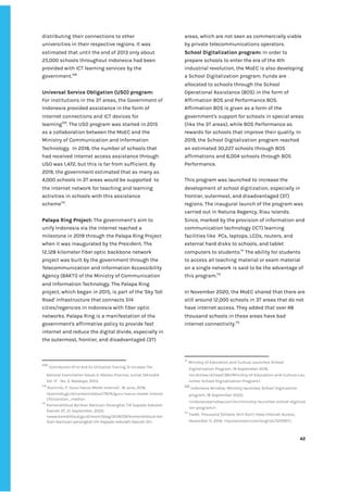 ‌
distributing‌‌
their‌‌
connections‌‌
to‌‌
other‌‌
universities‌‌
in‌‌
their‌‌
respective‌‌
regions.‌‌
It‌‌
was‌‌
estimated‌‌
that‌‌
until‌‌
the‌‌
end‌‌
of‌‌
2013‌‌
only‌‌
about‌‌
25,000‌‌
schools‌‌
throughout‌‌
Indonesia‌‌
had‌‌
been‌‌
provided‌‌
with‌‌
ICT‌‌
learning‌‌
services‌‌
by‌‌
the‌‌
government.‌
108‌
‌ ‌
‌
Universal‌‌
Service‌‌
Obligation‌‌
(USO)‌‌
program:‌‌ ‌
For‌‌
institutions‌‌
in‌‌
the‌‌
3T‌‌
areas,‌‌
the‌‌
Government‌‌
of‌‌
Indonesia‌‌
provided‌‌
assistance‌‌
in‌‌
the‌‌
form‌‌
of‌‌
internet‌‌
connections‌‌
and‌‌
ICT‌‌
devices‌‌
for‌‌
learning‌
109‌
.‌‌
The‌
‌‌
‌
USO‌‌
program‌‌
was‌‌
started‌‌
in‌‌
2015‌‌
as‌‌
a‌‌
collaboration‌‌
between‌‌
the‌‌
MoEC‌‌
and‌‌
the‌‌
Ministry‌‌
of‌‌
Communication‌‌
and‌‌
Information‌‌
Technology.‌ ‌
In‌‌
2018,‌‌
the‌‌
number‌‌
of‌‌
schools‌‌
that‌‌
had‌‌
received‌‌
internet‌‌
access‌‌
assistance‌‌
through‌‌
USO‌‌
was‌‌
1,472,‌‌
but‌‌
this‌‌
is‌‌
far‌‌
from‌‌
sufficient.‌‌
By‌‌
2019,‌‌
the‌‌
government‌‌
estimated‌‌
that‌‌
as‌‌
many‌‌
as‌
4,000‌‌
schools‌‌
in‌‌
3T‌‌
areas‌‌
would‌‌
be‌‌
supported‌ ‌
to‌‌
the‌‌
internet‌‌
network‌‌
for‌‌
teaching‌‌
and‌‌
learning‌‌
activities‌‌
in‌‌
schools‌‌
with‌‌
this‌‌
assistance‌‌
scheme‌
110‌
.‌ ‌
‌
Palapa‌‌
Ring‌‌
Project:‌‌
‌
The‌‌
government’s‌‌
aim‌‌
to‌‌
unify‌‌
Indonesia‌‌
via‌‌
the‌‌
internet‌‌
reached‌‌
a‌‌
milestone‌‌
in‌‌
2019‌‌
through‌‌
the‌‌
Palapa‌‌
Ring‌‌
Project‌‌
when‌‌
it‌‌
was‌‌
inaugurated‌‌
by‌‌
the‌‌
President.‌‌
The‌‌
12,128‌‌
kilometer‌‌
fiber‌‌
optic‌‌
backbone‌‌
network‌‌
project‌‌
was‌‌
built‌‌
by‌‌
the‌‌
government‌‌
through‌‌
the‌‌
Telecommunication‌‌
and‌‌
Information‌‌
Accessibility‌‌
Agency‌‌
(BAKTI)‌‌
of‌‌
the‌‌
Ministry‌‌
of‌‌
Communication‌‌
and‌‌
Information‌‌
Technology.‌‌
The‌‌
Palapa‌‌
Ring‌‌
project,‌‌
which‌‌
began‌‌
in‌‌
2015,‌‌
is‌‌
part‌‌
of‌‌
the‌‌
'Sky‌‌
Toll‌‌
Road'‌‌
infrastructure‌‌
that‌‌
connects‌‌
514‌‌
cities/regencies‌‌
in‌‌
Indonesia‌‌
with‌‌
fiber‌‌
optic‌‌
networks.‌‌
Palapa‌‌
Ring‌‌
is‌‌
a‌‌
manifestation‌‌
of‌‌
the‌‌
government's‌‌
affirmative‌‌
policy‌‌
to‌‌
provide‌‌
fast‌‌
internet‌‌
and‌‌
reduce‌‌
the‌‌
digital‌‌
divide,‌‌
especially‌‌
in‌‌
the‌‌
outermost,‌‌
frontier,‌‌
and‌‌
disadvantaged‌‌
(3T)‌‌
108
‌
‌
Contribution‌‌
Of‌‌
Ict‌‌
And‌‌
Its‌‌
Utilization‌‌
Training‌‌
To‌‌
Increase‌‌
The‌‌
National‌‌
Examination‌‌
Values‌‌
In‌‌
Maluku‌‌
Province‌
,‌‌
Jurnal‌‌
Teknodik‌‌
Vol.‌‌
17‌‌
-‌‌
No.‌‌
3,‌‌
Waldopo,‌‌
2013.‌ ‌
109
‌
‌
Kominfo,‌‌
P.,’Guru‌‌
Harus‌‌
Melek‌‌
Internet’,‌‌
16‌‌
June,‌‌
2016,‌‌
<kominfo.go.id/content/detail/7674/guru-harus-melek-interne‌
t/0/sorotan_media>.‌‌ ‌
110
‌
‌
Kemendikbud‌‌
Berikan‌‌
Bantuan‌‌
Perangkat‌‌
TIK‌‌
kepada‌‌
Sekolah‌‌
Daerah‌‌
3T,‌‌
21‌‌
September,‌‌
2020,‌‌
<www.kemdikbud.go.id/main/blog/2018/09/kemendikbud-ber‌
ikan-bantuan-perangkat-tik-kepada-sekolah-daerah-3t>.‌ ‌
areas,‌‌
which‌‌
are‌‌
not‌‌
seen‌‌
as‌‌
commercially‌‌
viable‌‌
by‌‌
private‌‌
telecommunications‌‌
operators.‌ ‌
School‌‌
Digitalization‌‌
program:‌‌
‌
In‌‌
order‌‌
to‌‌
prepare‌‌
schools‌‌
to‌‌
enter‌‌
the‌‌
era‌‌
of‌‌
the‌‌
4th‌‌
industrial‌‌
revolution,‌‌
the‌‌
MoEC‌‌
is‌‌
also‌‌
developing‌‌
a‌‌
School‌‌
Digitalization‌‌
program.‌‌
Funds‌‌
are‌‌
allocated‌‌
to‌‌
schools‌‌
through‌‌
the‌‌
School‌‌
Operational‌‌
Assistance‌‌
(BOS)‌‌
in‌‌
the‌‌
form‌‌
of‌‌
Affirmation‌‌
BOS‌‌
and‌‌
Performance‌‌
BOS.‌‌
Affirmation‌‌
BOS‌‌
is‌‌
given‌‌
as‌‌
a‌‌
form‌‌
of‌‌
the‌‌
government's‌‌
support‌‌
for‌‌
schools‌‌
in‌‌
special‌‌
areas‌‌
(like‌‌
the‌‌
3T‌‌
areas),‌‌
while‌‌
BOS‌‌
Performance‌‌
as‌‌
rewards‌‌
for‌‌
schools‌‌
that‌‌
improve‌‌
their‌‌
quality.‌‌
In‌‌
2019,‌‌
the‌‌
School‌‌
Digitalization‌‌
program‌‌
reached‌‌
an‌‌
estimated‌‌
30,227‌‌
schools‌‌
through‌‌
BOS‌‌
affirmations‌‌
and‌‌
6,004‌‌
schools‌‌
through‌‌
BOS‌‌
Performance.‌ ‌ ‌
‌
This‌‌
program‌‌
was‌‌
launched‌‌
to‌‌
increase‌‌
the‌‌
development‌‌
of‌‌
school‌‌
digitization,‌‌
especially‌‌
in‌‌
frontier,‌‌
outermost,‌‌
and‌‌
disadvantaged‌‌
(3T)‌‌
regions.‌‌
The‌‌
inaugural‌‌
launch‌‌
of‌‌
the‌‌
program‌‌
was‌‌
carried‌‌
out‌‌
in‌‌
Natuna‌‌
Regency,‌‌
Riau‌‌
Islands.‌ ‌
Since,‌‌
marked‌‌
by‌‌
the‌‌
provision‌‌
of‌‌
information‌‌
and‌‌
communication‌‌
technology‌‌
(ICT)‌‌
learning‌‌
facilities‌‌
like‌ ‌
PCs,‌‌
laptops,‌‌
LCDs,‌‌
routers,‌‌
and‌‌
external‌‌
hard‌‌
disks‌‌
to‌‌
schools,‌‌
and‌‌
tablet‌‌
computers‌‌
to‌‌
students.‌
111‌
‌
‌
The‌‌
ability‌‌
for‌‌
students‌‌
to‌‌
access‌‌
all‌‌
teaching‌‌
material‌‌
or‌‌
exam‌‌
material‌‌
on‌‌
a‌‌
single‌‌
network‌‌
is‌‌
said‌‌
to‌‌
be‌‌
the‌‌
advantage‌‌
of‌‌
this‌‌
program.‌
112‌
‌
‌
In‌‌
November‌‌
2020,‌‌
the‌‌
MoEC‌‌
shared‌‌
that‌‌
there‌‌
are‌‌
still‌‌
around‌‌
12,000‌‌
schools‌‌
in‌‌
3T‌‌
areas‌‌
that‌‌
do‌‌
not‌‌
have‌‌
internet‌‌
access.‌‌
They‌‌
added‌‌
that‌‌
over‌‌
48‌‌
thousand‌‌
schools‌‌
in‌‌
these‌‌
areas‌‌
have‌‌
bad‌‌
internet‌‌
connectivity.‌
113‌
‌ ‌
‌
‌
111
‌
‌
Ministry‌‌
of‌‌
Education‌‌
and‌‌
Culture‌‌
Launches‌‌
School‌‌
Digitalization‌‌
Program,‌‌
19‌‌
September‌‌
2019,‌‌
<en.bizlaw.id/read/381/Ministry-of-Education-and-Culture-Lau‌
nches-School-Digitalization-Program>.‌‌ ‌
112
‌
‌
Indonesia‌‌
Window,‌‌
Ministry‌‌
launches‌‌
School‌‌
Digitization‌‌
program,‌‌
18‌‌
September‌‌
2020,‌‌
<indonesiawindow.com/en/ministry-launches-school-digitizat‌
ion-program/>.‌‌ ‌
113
‌
‌
Fadel,‌‌
Thousand‌‌
Schools‌‌
Still‌‌
Don’t‌‌
Have‌‌
Internet‌‌
Access,‌‌
November‌‌
11,‌‌
2019,‌‌
<liputanislam.com/english/121097/>.‌‌ ‌
‌
‌
42‌ ‌ ‌
‌
‌ ‌
‌
‌
 