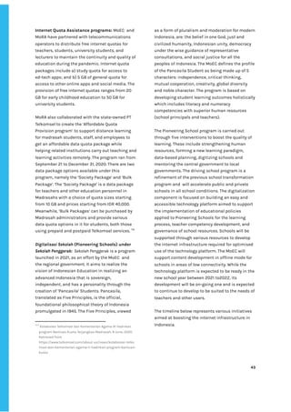 ‌
Internet‌‌
Quota‌‌
Assistance‌‌
programs:‌‌
‌
MoEC‌ ‌
and‌‌
MoRA‌‌
have‌‌
partnered‌‌
with‌‌
telecommunications‌‌
operators‌‌
to‌‌
distribute‌‌
free‌‌
internet‌‌
quotas‌‌
for‌‌
teachers,‌‌
students,‌‌
university‌‌
students,‌‌
and‌‌
lecturers‌‌
to‌‌
maintain‌‌
the‌‌
continuity‌‌
and‌‌
quality‌‌
of‌‌
education‌‌
during‌‌
the‌‌
pandemic.‌‌
Internet‌‌
quota‌‌
packages‌‌
include‌‌
a)‌‌
study‌‌
quota‌‌
for‌‌
access‌‌
to‌‌
ed-tech‌‌
apps;‌‌
and‌‌
b)‌‌
5‌‌
GB‌‌
of‌‌
general‌‌
quota‌‌
for‌‌
access‌‌
to‌‌
other‌‌
online‌‌
apps‌‌
and‌‌
social‌‌
media.‌‌
The‌‌
provision‌‌
of‌‌
free‌‌
internet‌‌
quotas‌‌
ranges‌‌
from‌‌
20‌‌
GB‌‌
for‌‌
early‌‌
childhood‌‌
education‌‌
to‌‌
50‌‌
GB‌‌
for‌‌
university‌‌
students.‌ ‌
‌
MoRA‌‌
also‌‌
collaborated‌‌
with‌‌
the‌‌
state-owned‌‌
PT‌‌
Telkomsel‌‌
to‌‌
create‌‌
the‌‌
‘Affordable‌‌
Quota‌‌
Provision‌‌
program’‌‌
to‌‌
support‌‌
distance‌‌
learning‌‌
for‌‌
madrasah‌‌
students,‌‌
staff,‌‌
and‌‌
employees‌‌
to‌‌
get‌‌
an‌‌
affordable‌‌
data‌‌
quota‌‌
package‌‌
while‌‌
helping‌‌
related‌‌
institutions‌‌
carry‌‌
out‌‌
teaching‌‌
and‌‌
learning‌‌
activities‌‌
remotely.‌‌
The‌‌
program‌‌
ran‌‌
from‌‌
September‌‌
21‌‌
to‌‌
December‌‌
31,‌‌
2020.‌‌
There‌‌
are‌‌
two‌‌
data‌‌
package‌‌
options‌‌
available‌‌
under‌‌
this‌‌
program,‌‌
namely‌‌
the‌‌
‘Society‌‌
Package’‌‌
and‌‌
‘Bulk‌‌
Package’.‌‌
The‌‌
‘Society‌‌
Package’‌‌
is‌‌
a‌‌
data‌‌
package‌‌
for‌‌
teachers‌‌
and‌‌
other‌‌
education‌‌
personnel‌‌
in‌‌
Madrasahs‌‌
with‌‌
a‌‌
choice‌‌
of‌‌
quota‌‌
sizes‌‌
starting‌‌
from‌‌
10‌‌
GB‌‌
and‌‌
prices‌‌
starting‌‌
from‌‌
IDR‌‌
40,000.‌‌
Meanwhile,‌‌
‘Bulk‌‌
Packages’‌‌
can‌‌
be‌‌
purchased‌‌
by‌‌
Madrasah‌‌
administrators‌‌
and‌‌
provide‌‌
various‌‌
data‌‌
quota‌‌
options‌‌
in‌‌
it‌‌
for‌‌
students,‌‌
both‌‌
those‌‌
using‌‌
prepaid‌‌
and‌‌
postpaid‌‌
Telkomsel‌‌
services.‌‌
‌
114‌
‌ ‌
‌
Digitalisasi‌‌
Sekolah‌‌
‌
(Pioneering‌‌
Schools)‌‌
under‌
Sekolah‌‌
Penggerak:‌‌‌
‌
Sekolah‌‌
Penggerak‌
‌‌
is‌‌
a‌‌
program‌‌
launched‌‌
in‌‌
2021,‌‌
as‌‌
an‌‌
effort‌‌
by‌‌
the‌‌
MoEC‌ ‌
and‌‌
the‌‌
regional‌‌
government.‌‌
It‌‌
aims‌‌
to‌‌
realize‌‌
the‌‌
vision‌‌
of‌‌
Indonesian‌‌
Education‌‌
in‌‌
realizing‌‌
an‌‌
advanced‌‌
Indonesia‌‌
that‌‌
is‌‌
sovereign,‌‌
independent,‌‌
and‌‌
has‌‌
a‌‌
personality‌‌
through‌‌
the‌‌
creation‌‌
of‌‌
‘Pancasila’‌‌
Students.‌‌
Pancasila,‌‌
translated‌‌
as‌‌
Five‌‌
Principles,‌‌
is‌‌
the‌‌
official,‌‌
foundational‌‌
philosophical‌‌
theory‌‌
of‌‌
Indonesia‌‌
promulgated‌‌
in‌‌
1945.‌‌
The‌‌
Five‌‌
Principles,‌‌
viewed‌‌
114
‌
‌
Kolaborasi‌‌
Telkomsel‌‌
dan‌‌
Kementerian‌‌
Agama‌‌
RI‌‌
Hadirkan‌‌
program‌‌
Bantuan‌‌
Kuota‌‌
Terjangkau‌‌
Madrasah.‌‌
9‌‌
June,‌‌
2020.‌
Retrieved‌‌
from‌‌
https://www.telkomsel.com/about-us/news/kolaborasi-telko‌
msel-dan-kementerian-agama-ri-hadirkan-program-bantuan-‌
kuota‌ ‌
as‌‌
a‌‌
form‌‌
of‌‌
pluralism‌‌
and‌‌
moderation‌‌
for‌‌
modern‌‌
Indonesia,‌‌
are:‌‌
the‌‌
belief‌‌
in‌‌
one‌‌
God,‌‌
just‌‌
and‌‌
civilized‌‌
humanity,‌‌
Indonesian‌‌
unity,‌‌
democracy‌‌
under‌‌
the‌‌
wise‌‌
guidance‌‌
of‌‌
representative‌‌
consultations,‌‌
and‌‌
social‌‌
justice‌‌
for‌‌
all‌‌
the‌‌
peoples‌‌
of‌‌
Indonesia.‌‌
The‌‌
MoEC‌‌
defines‌‌
the‌‌
profile‌‌
of‌‌
the‌‌
Pancasila‌‌
Student‌‌
as‌‌
being‌‌
made‌‌
up‌‌
of‌‌
5‌‌
characters:‌‌
independence,‌‌
critical‌‌
thinking,‌‌
mutual‌‌
cooperation,‌‌
creativity,‌‌
global‌‌
diversity‌‌
and‌‌
noble‌‌
character.‌‌
The‌‌
program‌‌
is‌‌
based‌‌
on‌‌
developing‌‌
student‌‌
learning‌‌
outcomes‌‌
holistically‌‌
which‌‌
includes‌‌
literacy‌‌
and‌‌
numeracy‌‌
competencies‌‌
with‌‌
superior‌‌
human‌‌
resources‌‌
(school‌‌
principals‌‌
and‌‌
teachers).‌ ‌
‌
The‌‌
Pioneering‌‌
School‌‌
program‌‌
is‌‌
carried‌‌
out‌‌
through‌‌
five‌‌
interventions‌‌
to‌‌
boost‌‌
the‌‌
quality‌‌
of‌‌
learning.‌‌
These‌‌
include‌‌
strengthening‌‌
human‌‌
resources,‌‌
forming‌‌
a‌‌
new‌‌
learning‌‌
paradigm,‌‌
data-based‌‌
planning,‌‌
digitizing‌‌
schools‌‌
and‌‌
mentoring‌‌
the‌‌
central‌‌
government‌‌
to‌‌
local‌‌
governments.‌‌
The‌‌
driving‌‌
school‌‌
program‌‌
is‌‌
a‌‌
refinement‌‌
of‌‌
the‌‌
previous‌‌
school‌‌
transformation‌‌
program‌‌
and‌ ‌
will‌‌
accelerate‌‌
public‌‌
and‌‌
private‌‌
schools‌‌
in‌‌
all‌‌
school‌‌
conditions.‌‌
The‌‌
digitalization‌‌
component‌‌
is‌‌
focused‌‌
on‌‌
building‌‌
an‌‌
easy‌‌
and‌‌
accessible‌‌
technology‌‌
platform‌‌
aimed‌‌
to‌‌
support‌‌
the‌‌
implementation‌‌
of‌‌
educational‌‌
policies‌‌
applied‌‌
to‌‌
Pioneering‌‌
Schools‌‌
for‌‌
the‌‌
learning‌‌
process,‌‌
teacher‌‌
competency‌‌
development,‌‌
and‌‌
governance‌‌
of‌‌
school‌‌
resources.‌‌
Schools‌‌
will‌‌
be‌‌
supported‌‌
through‌‌
various‌‌
resources‌‌
to‌‌
develop‌‌
the‌‌
internet‌‌
infrastructure‌‌
required‌‌
for‌‌
optimised‌‌
use‌‌
of‌‌
the‌‌
technology‌‌
platform.‌‌
The‌‌
MoEC‌‌
will‌‌
support‌‌
content‌‌
development‌‌
in‌‌
offline‌‌
mode‌‌
for‌‌
schools‌‌
in‌‌
areas‌‌
of‌‌
low‌‌
connectivity.‌‌
While‌‌
the‌‌
technology‌‌
platform‌‌
is‌‌
expected‌‌
to‌‌
be‌‌
ready‌‌
in‌‌
the‌‌
new‌‌
school‌‌
year‌‌
between‌‌
2021‌‌
to2022,‌‌
its‌‌
development‌‌
will‌‌
be‌‌
on-going‌‌
one‌‌
and‌‌
is‌‌
expected‌‌
to‌‌
continue‌‌
to‌‌
develop‌‌
to‌‌
be‌‌
suited‌‌
to‌‌
the‌‌
needs‌‌
of‌‌
teachers‌‌
and‌‌
other‌‌
users.‌‌ ‌
‌
The‌‌
timeline‌‌
below‌‌
represents‌‌
various‌‌
initiatives‌‌
aimed‌‌
at‌‌
boosting‌‌
the‌‌
internet‌‌
infrastructure‌‌
in‌‌
Indonesia.‌ ‌
‌
‌
‌
‌
43‌ ‌ ‌
‌
‌ ‌
‌
‌
 
