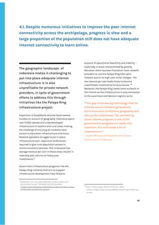 ‌
‌
‌
4.1.‌‌
Despite‌‌
numerous‌‌
initiatives‌‌
to‌‌
improve‌‌
the‌‌
poor‌‌
internet‌‌
connectivity‌‌
across‌‌
the‌‌
archipelago,‌‌
progress‌‌
is‌‌
slow‌‌
and‌‌
a‌‌
large‌‌
proportion‌‌
of‌‌
the‌‌
population‌‌
still‌‌
does‌‌
not‌‌
have‌‌
adequate‌‌
internet‌‌
connectivity‌‌
to‌‌
learn‌‌
online.‌ ‌
‌
‌
‌
The‌‌
geographic‌‌
landscape‌ ‌
of‌‌
Indonesia‌‌
makes‌‌
it‌‌
challenging‌‌
to‌‌
put‌‌
into‌‌
place‌‌
adequate‌‌
internet‌‌
infrastructure.‌‌
It‌‌
is‌‌
also‌‌
unprofitable‌‌
for‌‌
private‌‌
network‌‌
providers,‌‌
in‌‌
spite‌‌
of‌‌
government‌‌
efforts‌‌
to‌‌
address‌‌
this‌‌
through‌‌
initiatives‌‌
like‌‌
the‌‌
Palapa‌‌
Ring‌‌
infrastructure‌‌
project.‌ ‌
‌
Expansion‌‌
of‌‌
broadband‌‌
services‌‌
faces‌‌
several‌‌
hurdles‌‌
on‌‌
account‌‌
of‌‌
geography.‌‌
Indonesia‌‌
spans‌‌
over‌‌
17,500‌‌
islands‌‌
and‌‌
underdeveloped‌‌
infrastructure‌‌
in‌‌
eastern‌‌
and‌‌
rural‌‌
areas‌‌
making‌ ‌
the‌‌
challenge‌‌
of‌‌
ensuring‌‌
all‌‌
students‌‌
have‌‌
access‌‌
to‌‌
education‌‌
infrastructure‌‌
enormous.‌ ‌
Network‌‌
operators‌‌
struggle‌‌
to‌‌
put‌‌
in‌‌
place‌‌
infrastructure‌‌
over‌ ‌
expansive‌‌
landmasses‌‌
required‌‌
to‌‌
give‌‌
rural‌‌
population‌‌
access‌‌
to‌‌
communications‌‌
services.‌‌
This‌‌
is‌‌
because‌‌
low‌‌
average‌‌
revenue‌‌
per‌‌
user‌‌
in‌‌
these‌‌
areas‌‌
results‌‌
in‌‌
relatively‌‌
poor‌‌
returns‌‌
on‌‌
heavy‌‌
cost‌‌
investments.‌
117‌
‌
‌
Government‌‌
infrastructure‌‌
programs‌‌
like‌‌
the‌‌
Palapa‌‌
Ring‌‌
initiative‌‌
that‌‌
aim‌‌
to‌‌
support‌‌
infrastructure‌‌
development‌‌
have‌‌
failed‌‌
on‌‌
117
Devanesan,‌‌
Joe,‌‌
‘Can‌‌
Open‌‌
RAN‌‌
help‌‌
conquer‌‌
Indonesia’s‌‌
connectivity‌‌
issues?’‌‌
‌
TECHWIRE‌‌
ASIA‌
,‌‌
29‌‌
July‌‌
2020.‌‌
<‌
https://techwireasia.com/2020/07/can-open-ran-help-conque‌
r-indonesias-connectivity-issues/‌
>‌‌ ‌
‌
account‌‌
of‌‌
operational‌‌
feasibility‌‌
and‌‌
viability‌ ‌
-‌‌
especially‌‌
in‌‌
areas‌‌
characterised‌‌
by‌‌
poverty.‌‌
Moreover,‌‌
there‌‌
has‌‌
been‌‌
hesitation‌‌
from‌‌
network‌‌
providers‌‌
to‌‌
use‌‌
the‌‌
Palapa‌‌
Ring‌‌
fiber‌‌
optic‌‌
network‌‌
due‌‌
to‌‌
its‌‌
high‌‌
cost‌‌
rental‌‌
charges.‌ ‌
The‌‌
low‌‌
revenue‌‌
per‌‌
user‌‌
leads‌‌
these‌‌
to‌‌
become‌‌
unprofitable‌‌
investments‌‌
for‌‌
businesses.‌‌
‌
118‌
‌
Moreover,‌‌
the‌‌
Palapa‌‌
Ring‌‌
needs‌‌
more‌‌
outreach‌‌
to‌‌
the‌‌
interior‌‌
as‌‌
the‌‌
infrastructure‌‌
is‌‌
only‌‌
connected‌‌
to‌‌
the‌‌
outermost‌‌
and‌‌
Western‌‌
regions‌‌
so‌‌
far.‌‌ ‌
‌
“This‌‌
gap‌‌
of‌‌
accessing‌‌
technology‌‌
and‌‌
the‌‌
internet‌‌
occurs‌‌
between‌‌
generations,‌‌
socio-economic‌‌
conditions,‌‌
geography‌‌
and‌‌
also‌‌
at‌‌
the‌‌
school‌‌
level.‌‌
The‌‌
connecting‌‌
seven‌‌
islands‌‌
program‌‌
is‌‌
one‌‌
of‌‌
the‌‌
government’s‌‌
programs‌‌
to‌‌
tackle‌‌
this‌‌
condition,‌‌
but‌‌
still‌‌
needs‌‌
a‌‌
lot‌‌
of‌‌
improvement.”‌‌ ‌
-‌‌
Expert,‌‌
Ministry‌‌
of‌‌
Education‌‌
and‌‌
Culture,‌‌
Government‌‌
of‌‌
Indonesia‌‌ ‌
118
Anam,‌‌
‘Palapa‌‌
Ring’s‌‌
Broken‌‌
Promises’,‌‌
2020.‌‌
<https://magz.tempo.co/read/36452/palapa-rings-broken-pro‌
mises>‌ ‌
‌
‌
45‌ ‌ ‌
‌
‌ ‌
‌
‌
 