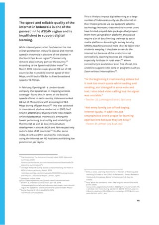 ‌
‌
The‌‌
speed‌‌
and‌‌
reliable‌‌
quality‌‌
of‌‌
the‌‌
internet‌‌
in‌‌
Indonesia‌‌
is‌‌
one‌‌
of‌‌
the‌‌
poorest‌‌
in‌‌
the‌‌
ASEAN‌‌
region‌‌
and‌‌
is‌‌
insufficient‌‌
to‌‌
support‌‌
digital‌‌
learning.‌‌ ‌
‌
While‌‌
internet‌‌
penetration‌‌
has‌‌
been‌‌
on‌‌
the‌‌
rise,‌ ‌
overall‌‌
penetration,‌‌
inclusive‌‌
access‌‌
and‌‌
internet‌‌
speed‌‌
in‌‌
Indonesia‌‌
is‌‌
also‌‌
one‌‌
of‌‌
the‌‌
slowest‌‌
in‌‌
the‌‌
South‌‌
East‌‌
Asian‌‌
region‌
119‌
.‌‌
Connectivity‌‌
remains‌‌
slow‌‌
in‌‌
many‌‌
parts‌‌
of‌‌
the‌‌
country.‌
120‌
‌ ‌
According‌‌
to‌‌
the‌‌
Speedtest‌‌
Global‌‌
Index‌
121‌
‌
‌
in‌‌
March‌‌
2019,‌‌
Indonesia‌‌
was‌‌
placed‌‌
118‌‌
out‌‌
of‌‌
139‌‌
countries‌‌
for‌‌
its‌‌
mobile‌‌
internet‌‌
speed‌‌
of‌‌
10.51‌‌
Mbps,‌‌
and‌‌
111‌‌
out‌‌
of‌‌
178‌‌
for‌‌
its‌‌
fixed‌‌
broadband‌‌
speed‌‌
of‌‌
16.7‌‌
Mbps.‌‌ ‌
‌
In‌‌
February,‌‌
Opensignal‌‌
-‌‌
a‌‌
London-based‌‌
company‌‌
that‌‌
specialises‌‌
in‌‌
mapping‌‌
wireless‌‌
coverage‌‌
-‌‌
found‌‌
that‌‌
in‌‌
terms‌‌
of‌‌
the‌‌
best‌‌
4G‌‌
speeds‌‌
offered‌‌
in‌‌
each‌‌
country,‌‌
Indonesia‌‌
ranked‌‌
68‌‌
out‌‌
of‌‌
77‌‌
countries‌‌
with‌‌
an‌‌
average‌‌
of‌‌
18.5‌‌
Mbps‌‌
during‌‌
off‌‌
peak‌‌
hours‌
122‌
.‌‌
This‌‌
was‌‌
validated‌‌
in‌‌
more‌‌
recent‌‌
studies‌‌
conducted‌‌
in‌‌
2020,‌‌
Surf‌‌
Shark’s‌‌
2020‌‌
Digital‌‌
Quality‌‌
of‌‌
Life‌‌
Index‌‌
Report‌‌
which‌‌
reported‌‌
that‌ ‌
Indonesia‌‌
is‌‌
among‌‌
the‌‌
lowest‌‌
performing‌‌
on‌‌
stability‌‌
and‌‌
reliability‌‌
of‌‌
the‌‌
internet‌‌
as‌‌
well‌‌
as‌‌
on‌‌
e-infrastructure‌‌
development‌‌
-‌‌
at‌‌
ranks‌‌
80th‌‌
and‌‌
76th‌‌
respectively‌‌
out‌‌
of‌‌
a‌‌
total‌‌
of‌‌
85‌‌
countries‌
123‌
.‌‌
On‌‌
the‌ ‌
same‌‌
index,‌‌
it‌‌
ranks‌‌
at‌‌
79th‌‌
position‌‌
for‌‌
individuals‌‌
using‌‌
the‌‌
internet‌‌
per‌‌
100‌‌
habitants‌‌
exhibiting‌‌
low‌‌
penetration‌‌
per‌‌
capita.‌ ‌ ‌
‌
119
‌
The‌‌
Economist,‌‌
The‌‌
Inclusive‌‌
Internet‌‌
Index‌‌
2020:‌‌
Executive‌‌
summary,‌‌
2020‌ ‌
<theinclusiveinternet.eiu.com/assets/external/downloads/3i-‌
executive-summary.pdf">.‌ ‌
120
‌
Omidyar‌‌
Network‌
‌‌
Scaling‌‌
Access‌‌
&‌‌
Impact‌‌
Realizing‌‌
the‌‌
Power‌‌
of‌‌
EdTech.‌‌
Indonesia‌‌
Country‌‌
Report‌
,‌‌
2019,‌‌
<omidyar.com/wp-content/uploads/2020/09/Scaling-Access-‌
and-Impact_Indonesia-Report_vFinal_r.pdf>.‌ ‌
121
Speedtest‌‌
Global‌‌
Index‌‌
<https://www.speedtest.net/global-index/indonesia#fixed>‌ ‌
122
Khidhir,‌‌
S.,‌‌
Indonesia‌‌
is‌‌
too‌‌
slow!,‌‌
April‌‌
26,‌‌
2019,‌‌
<theaseanpost.com/article/indonesia-too-slow#:~:text=Accord‌
ing‌‌
to‌‌
the‌‌
Speedtest‌‌
Global,broadband‌‌
speed‌‌
of‌‌
16.65‌‌
Mbps>.‌ ‌
123
Digital‌‌
Quality‌‌
of‌‌
Life‌‌
Index‌‌
2020,‌‌
2020,‌‌
<surfshark.com/dql2020>.‌ ‌ ‌
This‌‌
is‌‌
likely‌‌
to‌‌
impact‌‌
digital‌‌
learning‌‌
as‌‌
a‌‌
large‌‌
number‌‌
of‌‌
Indonesians‌‌
only‌‌
use‌‌
the‌‌
internet‌‌
on‌‌
their‌‌
mobile‌‌
phones‌‌
via‌‌
low‌‌
speed‌‌
2G‌‌
satellite‌‌
technology.‌‌
Moreover,‌‌
these‌‌
mobile‌‌
internet‌‌
users‌‌
have‌‌
limited‌‌
prepaid‌‌
data‌‌
packages‌‌
that‌‌
prevent‌‌
them‌‌
from‌‌
using‌‌
EdTech‌‌
platforms‌‌
that‌‌
would‌‌
require‌‌
a‌‌
lot‌‌
of‌‌
data‌‌
limiting‌‌
their‌‌
use‌‌
to‌‌
social‌‌
media‌‌
platforms.‌‌
According‌‌
to‌‌
survey‌‌
data‌‌
by‌‌
SMERU,‌‌
teachers‌‌
are‌‌
also‌‌
more‌‌
likely‌‌
to‌‌
teach‌‌
their‌‌
students‌‌
everyday‌‌
if‌‌
they‌‌
have‌‌
access‌‌
to‌‌
the‌‌
internet‌‌
but‌‌
because‌‌
of‌‌
the‌‌
erratic‌‌
internet‌‌
connectivity,‌‌
teaching‌‌
routines‌‌
are‌‌
impacted,‌‌
especially‌‌
for‌‌
those‌‌
in‌‌
rural‌‌
areas‌
124‌
.‌‌
Where‌‌
connectivity‌‌
is‌‌
available‌‌
or‌‌
even‌‌
free‌‌
of‌‌
cost,‌‌
it‌‌
is‌‌
unable‌‌
to‌‌
support‌‌
video‌‌
calls‌‌
on‌‌
programs‌‌
such‌‌
as‌‌
Zoom‌‌
without‌‌
interruptions‌
125‌
.‌‌ ‌
“In‌‌
the‌‌
beginning‌‌
I‌‌
tried‌‌
making‌‌
videos‌‌
but‌‌
it‌‌
took‌‌
too‌‌
much‌‌
quota‌‌
while‌‌
loading‌‌
and‌‌
sending,‌‌
so‌‌
I‌‌
changed‌‌
to‌‌
voice‌‌
note‌‌
and‌‌
text.‌‌
I‌‌
also‌‌
tried‌‌
video‌‌
calling‌‌
but‌‌
the‌‌
signal‌‌
was‌‌
unstable.”‌‌ ‌
-‌‌
Teacher,‌‌
35,‌‌
Lamongan‌‌
District,‌‌
East‌‌
Java‌‌ ‌
‌
“Not‌‌
every‌‌
family‌‌
can‌‌
afford‌‌
buying‌‌
internet‌‌
quota.‌‌
In‌‌
addition,‌‌
old‌‌
smartphones‌‌
aren't‌‌
proper‌‌
for‌‌
learning‌‌
applications‌‌
because‌‌
they‌‌
are‌‌
slow.”‌‌ ‌
‌
-‌‌
Parent,‌‌
47,‌‌
Jember‌‌
City,‌‌
East‌‌
Java‌ ‌
‌
‌
‌
‌
‌
‌
‌
‌
124
Alifia,‌‌
U.‌‌
et‌‌
al,‌‌
.Learning‌‌
from‌‌
Home-‌‌
A‌‌
Portrait‌‌
of‌‌
Teaching‌‌
and‌‌
Learning‌‌
in‌‌
times‌‌
of‌‌
the‌‌
COVID-19‌‌
Pandemic,‌ ‌
Smeru‌‌
Research‌‌
Institute‌‌
&‌‌
Knowledge‌‌
Sector‌‌
Initiative,‌‌
pp.‌‌
1-8,‌‌
Rep.‌‌
No.‌‌
1/2020.‌‌ ‌
125
Faza,‌‌
What‌‌
the‌‌
pandemic‌‌
looks‌‌
like‌‌
for‌‌
girls‌‌
around‌‌
the‌‌
world,‌‌
Evoke,‌‌
2020.‌‌
<www.evoke.org/articles/october-2020/girls-around-world-offe‌
r-window-into-lives-during-pandemic-COVID-19?utm_source=‌
LI&utm_medium=MG_OG&utm_campaign=EVER&utm_con‌
tent=102320_POST_NF>.‌ ‌ ‌
‌
‌
46‌ ‌ ‌
‌
‌ ‌
‌
‌
 