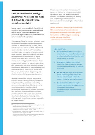 ‌
‌
Limited‌‌
coordination‌‌
amongst‌‌
government‌‌
ministries‌‌
has‌‌
made‌‌
it‌‌
difficult‌‌
to‌‌
efficiently‌‌
map‌ ‌
school‌‌
connectivity.‌ ‌
‌
Several‌‌
experts‌‌
commented‌‌
that,‌‌
often‌‌
different‌‌
ministries‌‌
with‌‌
complementary‌‌
responsibilities‌‌
tend‌‌
to‌‌
work‌‌
in‌‌
silos‌‌
—‌‌
each‌‌
with‌‌
their‌‌
own‌‌
protocols,‌‌
budgets,‌‌
and‌‌
services,‌‌
and‌‌
with‌‌
limited‌ ‌
communication‌‌
with‌‌
each‌‌
other.‌‌ ‌
‌
The‌‌
mapping‌‌
of‌‌
data‌‌
for‌‌
madrasa‌‌
schools‌‌
is‌‌
under‌‌
the‌‌
domain‌‌
of‌‌
MoRA‌‌
and‌‌
limited‌‌
information‌‌
is‌‌
available‌‌
on‌‌
their‌‌
connectivity.‌‌
All‌‌
other‌‌
public‌‌
schools‌‌
are‌‌
in‌‌
the‌‌
domain‌‌
of‌‌
MoEC.‌ ‌
The‌‌
limited‌‌
coordination‌‌
between‌‌
the‌‌
two‌‌
Ministries‌‌
has‌‌
resulted‌‌
in‌‌
a‌‌
gap‌‌
of‌‌
mapping‌‌
schools‌‌
connected‌‌
to‌‌
the‌‌
internet.‌‌
It‌‌
is‌‌
worth‌‌
highlighting‌‌
that‌‌
while‌‌
the‌‌
proportion‌‌
of‌‌
students‌‌
served‌‌
by‌‌
regular‌‌
schools‌‌
outnumber‌‌
those‌‌
in‌‌
madrasa,‌‌
most‌‌
madrasas‌‌
are‌‌
run‌‌
by‌‌
private‌‌
foundations.‌‌
These‌‌
private‌‌
schools‌‌
account‌‌
for‌‌
approximately‌‌
48‌‌
per‌‌
cent‌‌
of‌‌
all‌‌
primary‌‌
and‌‌
junior‌‌
secondary‌‌
schools‌
126‌
,‌‌
and‌‌
therefore‌‌
the‌‌
inability‌‌
to‌‌
adequately‌‌
map‌‌
their‌‌
connectivity‌‌
results‌‌
in‌‌
the‌‌
lack‌‌
of‌‌
reliable‌‌
data.‌‌
This,‌‌
in‌‌
turn,‌‌
further‌‌
affects‌‌
the‌‌
planning‌‌
and‌‌
effective‌‌
roll‌‌
out‌‌
of‌‌
ICT‌‌
programs‌‌
and‌‌
services.‌‌ ‌
‌
Moreover,‌‌
this‌‌
setup‌‌
of‌‌
multiple‌‌
authoritative‌‌
bodies‌‌
in‌‌
the‌‌
education‌‌
system‌‌
requires‌‌
EdTech‌‌
companies‌‌
wishing‌‌
to‌‌
scale‌‌
to‌‌
successfully‌‌
communicate,‌‌
negotiate,‌‌
and‌‌
design‌‌
for‌‌
many‌‌
stakeholders‌‌
ranging‌‌
from‌‌
central‌‌
and‌‌
regional-level‌‌
government‌‌
to‌‌
different‌‌
ministries.‌‌
This‌‌
makes‌‌
the‌‌
ecosystem‌‌
less‌‌
conducive‌‌
for‌‌
providers‌‌
who‌‌
not‌‌
only‌‌
have‌‌
to‌‌
manage‌‌
diverse‌‌
stakeholders‌‌
but‌‌
also‌‌
have‌‌
to‌‌
design‌‌
for‌‌
the‌‌
differing‌‌
needs‌‌
of‌‌
regular‌‌
vs.‌‌
madrasa‌‌
and‌‌
public‌‌
vs.‌‌
private‌‌
schools‌
127‌
.‌‌ ‌
126
Omidyar‌‌
Network,‌‌‌
Scaling‌‌
Access‌‌
&‌‌
Impact‌‌
Realizing‌‌
the‌‌
Power‌‌
of‌‌
EdTech.‌‌
Indonesia‌‌
Country‌‌
Report,‌
‌‌
2019.‌‌
<omidyar.com/wp-content/uploads/2020/09/Scaling-Access-‌
and-Impact_Indonesia-Report_vFinal_r.pdf>.‌ ‌
127
Omidyar‌‌
Network,‌
‌‌
Scaling‌‌
Access‌‌
&‌‌
Impact‌‌
Realizing‌‌
the‌‌
Power‌‌
of‌‌
EdTech.‌‌
Indonesia‌‌
Country‌‌
Report‌
,‌‌
2019.‌‌
<omidyar.com/wp-content/uploads/2020/09/Scaling-Access-‌
and-Impact_Indonesia-Report_vFinal_r.pdf>.‌ ‌
There‌‌
is‌‌
also‌‌
evidence‌‌
from‌‌
the‌‌
research‌‌
with‌‌
experts‌‌
on‌‌
the‌‌
need‌‌
for‌‌
increased‌‌
coordination‌‌
between‌‌
the‌‌
MoEC‌‌
that‌‌
works‌‌
on‌‌
motivating‌‌
students‌‌
and‌‌
teachers‌‌
towards‌‌
digital‌‌
learning‌‌
with‌ ‌
the‌‌
Ministry‌‌
of‌‌
Information‌‌
and‌‌
Communication‌‌
that‌‌
is‌‌
leading‌‌
the‌‌
infrastructure‌‌
development.‌ ‌
‌
“MoEC‌‌
and‌‌
MoRA‌‌
do‌‌
not‌‌
talk‌‌
to‌‌
each‌‌
other.‌‌
This‌‌
leads‌‌
to‌‌
lack‌‌
of‌‌
coordination‌‌
on‌‌
budget‌‌
allocation‌‌
and‌‌
consistent‌‌
policy‌‌
formulation‌‌
and‌‌
thereby‌‌
on‌‌
accessing‌‌
digital‌‌
learning‌‌
solutions.”‌‌ ‌
‌
Expert,‌‌
Inclusive‌‌
Education,‌‌
UNICEF‌ ‌
‌
‌
‌
‌
‌
‌
47‌ ‌ ‌
‌
‌ ‌
‌
‌
‌
‌
HOW‌‌
MIGHT‌‌
WE...‌ ‌
● Overcome‌‌
an‌‌
inhibitor:‌
‌ ‌
‌
How‌‌
might‌‌
we‌‌
create‌‌
better‌‌
and‌‌
more‌‌
affordable‌‌
access‌‌
to‌‌
infrastructure‌‌
for‌‌
digital‌‌
learning‌‌
both‌‌
inside‌‌
and‌‌
out‌‌
of‌‌
schools?‌ ‌
● Leverage‌‌
an‌‌
enabler:‌‌
‌
How‌‌
might‌‌
we‌‌
incentivise‌‌
the‌‌
private‌‌
sector‌‌
to‌‌
create‌‌
innovations‌‌
service‌‌
delivery‌‌
for‌‌
effective‌‌
outreach?‌‌ ‌
● Fill‌‌
in‌‌
a‌‌
gap:‌‌
‌
How‌‌
might‌‌
we‌
‌‌
increase‌‌
the‌‌
speed,‌‌
availability‌‌
and‌‌
quality‌‌
of‌‌
the‌‌
internet‌‌
in‌‌
Indonesia‌‌
to‌‌
effectively‌‌
support‌‌
the‌‌
digital‌‌
learning‌‌
landscape?‌‌ ‌
● Overcome‌‌
an‌‌
inhibitor:‌
‌‌
‌
How‌‌
might‌‌
we‌‌
improve‌‌
coordination‌‌
across‌‌
government‌‌
ministries‌‌
to‌‌
optimise‌‌
the‌‌
implementation‌‌
of‌‌
digital‌‌
learning‌‌
in‌‌
Indonesia?‌ ‌
‌
 