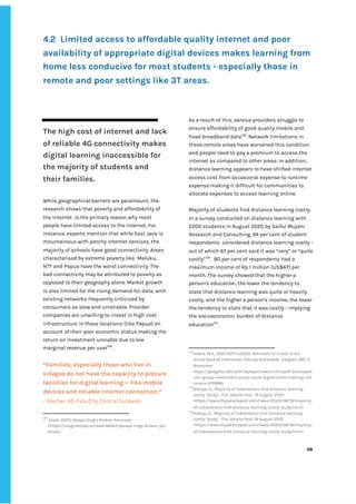 ‌
4.2‌ ‌
Limited‌‌
access‌‌
to‌‌
affordable‌‌
quality‌‌
internet‌‌
and‌‌
poor‌‌
availability‌‌
of‌‌
appropriate‌‌
digital‌‌
devices‌‌
makes‌‌
learning‌‌
from‌‌
home‌‌
less‌‌
conducive‌‌
for‌‌
most‌‌
students‌‌
-‌‌
especially‌‌
those‌‌
in‌‌
remote‌‌
and‌‌
poor‌‌
settings‌‌
like‌‌
3T‌‌
areas.‌ ‌
‌
‌
The‌‌
high‌‌
cost‌‌
of‌‌
internet‌‌
and‌‌
lack‌‌
of‌‌
reliable‌‌
4G‌‌
connectivity‌‌
makes‌‌
digital‌‌
learning‌‌
inaccessible‌‌
for‌‌
the‌‌
majority‌‌
of‌‌
students‌‌
and‌‌
their‌‌
families.‌‌ ‌
‌
While‌‌
geographical‌‌
barriers‌‌
are‌‌
paramount,‌‌
the‌‌
research‌‌
shows‌‌
that‌‌
poverty‌‌
and‌‌
affordability‌‌
of‌‌
the‌‌
internet‌ ‌
is‌‌
the‌‌
primary‌‌
reason‌‌
why‌‌
most‌‌
people‌‌
have‌‌
limited‌‌
access‌‌
to‌‌
the‌‌
internet.‌‌
For‌‌
instance,‌‌
experts‌‌
mention‌‌
that‌‌
while‌‌
East‌‌
Java‌‌
is‌‌
mountainous‌‌
with‌‌
patchy‌‌
internet‌‌
services,‌‌
the‌‌
majority‌‌
of‌‌
schools‌‌
have‌‌
good‌‌
connectivity.‌‌
Areas‌‌
characterised‌‌
by‌‌
extreme‌‌
poverty‌‌
like‌ ‌
Maluku,‌‌
NTT‌‌
and‌‌
Papua‌‌
have‌‌
the‌‌
worst‌‌
connectivity.‌‌
The‌‌
bad‌‌
connectivity‌‌
may‌‌
be‌‌
attributed‌‌
to‌‌
poverty‌‌
as‌‌
opposed‌‌
to‌‌
their‌‌
geography‌‌
alone.‌‌
Market‌‌
growth‌‌
is‌‌
also‌‌
limited‌‌
for‌‌
the‌‌
rising‌‌
demand‌‌
for‌‌
data,‌‌
with‌‌
existing‌‌
networks‌‌
frequently‌‌
criticised‌‌
by‌‌
consumers‌‌
as‌‌
slow‌‌
and‌‌
unreliable.‌‌
Provider‌‌
companies‌‌
are‌‌
unwilling‌‌
to‌‌
invest‌‌
in‌‌
high‌‌
cost‌
infrastructure‌‌
in‌‌
these‌‌
locations‌‌
(like‌‌
Papua)‌‌
on‌‌
account‌‌
of‌‌
their‌‌
poor‌‌
economic‌‌
status‌‌
making‌‌
the‌‌
return‌‌
on‌‌
investment‌‌
unviable‌‌
due‌‌
to‌‌
low‌‌
marginal‌‌
revenue‌‌
per‌‌
user‌
128‌
.‌ ‌
‌
“Families,‌‌
especially‌‌
those‌‌
who‌‌
live‌‌
in‌‌
villages‌‌
do‌‌
not‌‌
have‌‌
the‌‌
capacity‌‌
to‌‌
procure‌‌
facilities‌‌
for‌‌
digital‌‌
learning‌‌
—‌‌
like‌‌
mobile‌‌
devices‌‌
and‌‌
reliable‌‌
internet‌‌
connection.”‌‌ ‌
-‌‌
Teacher,‌‌
45,‌‌
Palu‌‌
City,‌‌
Central‌‌
Sulawesi‌ ‌
128
‌
‌
Anam‌‌
2020:‌‌
Palapa‌‌
Ring’s‌‌
Broken‌‌
Promises‌‌
<https://magz.tempo.co/read/36452/palapa-rings-broken-pro‌
mises>‌ ‌
‌
‌
As‌‌
a‌‌
result‌‌
of‌‌
this,‌‌
service‌‌
providers‌‌
struggle‌‌
to‌‌
ensure‌‌
affordability‌‌
of‌‌
good‌‌
quality‌‌
mobile‌‌
and‌‌
fixed‌‌
broadband‌‌
data‌
129‌
.‌‌
Network‌‌
limitations‌‌
in‌‌
these‌‌
remote‌‌
areas‌‌
have‌‌
worsened‌‌
this‌‌
condition‌‌
and‌‌
people‌‌
need‌‌
to‌‌
pay‌‌
a‌‌
premium‌‌
to‌‌
access‌‌
the‌‌
internet‌‌
as‌‌
compared‌‌
to‌‌
other‌‌
areas.‌‌
In‌‌
addition,‌‌
distance‌‌
learning‌‌
appears‌‌
to‌‌
have‌‌
shifted‌‌
internet‌‌
access‌‌
cost‌‌
from‌‌
occasional‌‌
expense‌‌
to‌‌
runtime‌‌
expense‌‌
making‌‌
it‌‌
difficult‌‌
for‌‌
communities‌‌
to‌‌
allocate‌‌
expenses‌‌
to‌‌
access‌‌
learning‌‌
online.‌‌ ‌
‌
Majority‌‌
of‌‌
students‌‌
find‌‌
distance‌‌
learning‌‌
costly.‌‌
In‌‌
a‌‌
survey‌‌
conducted‌‌
on‌‌
distance‌‌
learning‌‌
with‌‌
2200‌‌
students‌‌
in‌‌
August‌‌
2020‌‌
by‌‌
Saiful‌‌
Mujani‌‌
Research‌‌
and‌‌
Consulting,‌‌
94‌‌
per‌‌
cent‌‌
of‌‌
student‌‌
respondents‌ ‌
considered‌‌
distance‌‌
learning‌‌
costly‌‌
-‌‌
out‌‌
of‌‌
which‌‌
67‌‌
per‌‌
cent‌‌
said‌‌
it‌‌
was‌‌
“very”‌‌
or‌‌
“quite‌‌
costly”‌
130‌
.‌ ‌
80‌‌
per‌‌
cent‌‌
of‌‌
respondents‌‌
had‌‌
a‌‌
maximum‌‌
income‌‌
of‌‌
Rp‌‌
1‌‌
million‌‌
(US$67)‌‌
per‌‌
month.‌‌
The‌‌
survey‌‌
showed‌‌
that‌‌
the‌‌
higher‌‌
a‌‌
person's‌‌
education,‌‌
the‌‌
lower‌‌
the‌‌
tendency‌‌
to‌‌
state‌‌
that‌‌
distance‌‌
learning‌‌
was‌‌
quite‌‌
or‌‌
heavily‌‌
costly,‌‌
and‌‌
the‌‌
higher‌‌
a‌‌
person's‌‌
income,‌‌
the‌‌
lower‌‌
the‌‌
tendency‌‌
to‌‌
state‌‌
that‌‌
it‌‌
was‌‌
costly‌‌
-‌‌
implying‌‌
the‌‌
socioeconomic‌‌
burden‌‌
of‌‌
distance‌‌
education‌
131‌
.‌‌ ‌
129
Iswara,‌‌
M.A.,‌‌
2020‌‌
NDTV.(2020).‌‌
Microsoft‌‌
to‌‌
Invest‌‌
in‌‌
ant‌‌
Group-Backed‌‌
Indonesian‌‌
Startup‌‌
Bukalapak.‌‌
Gadgets‌‌
360,‌‌
3‌‌
November.‌‌
https://gadgets.ndtv.com/laptops/news/microsoft-bukalapak‌
-ant-group-investment-azure-cloud-digital-skills-training-ind‌
onesia-2319985‌ ‌ ‌
130
Ghaliya,‌‌
G.,‌‌
‘Majority‌‌
of‌‌
Indonesians‌‌
find‌‌
distance‌‌
learning‌‌
costly:‌‌
Study’,‌ ‌
The‌‌
Jakarta‌‌
Post,‌‌
19‌‌
August‌‌
2020.‌‌
<https://www.thejakartapost.com/news/2020/08/19/majority-‌
of-indonesians-find-distance-learning-costly-study.html>‌ ‌ ‌
131
Ghaliya,‌‌
G.,‌‌
‘Majority‌‌
of‌‌
Indonesians‌‌
find‌‌
distance‌‌
learning‌‌
costly:‌‌
Study’,‌ ‌
The‌‌
Jakarta‌‌
Post,‌‌
19‌‌
August‌‌
2020.‌‌
<https://www.thejakartapost.com/news/2020/08/19/majority-‌
of-indonesians-find-distance-learning-costly-study.html>‌ ‌ ‌
‌
‌
48‌ ‌ ‌
‌
‌ ‌
‌
‌
 