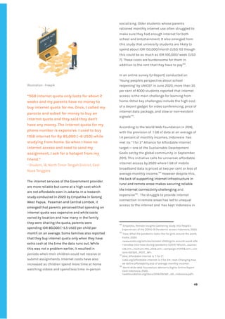 ‌
‌
Illustration‌‌
:‌‌
Freepik‌ ‌
“5GB‌‌
internet‌‌
quota‌‌
only‌‌
lasts‌‌
for‌‌
about‌‌
2‌‌
weeks‌‌
and‌‌
my‌‌
parents‌‌
have‌‌
no‌‌
money‌‌
to‌‌
buy‌‌
internet‌‌
quota‌‌
for‌‌
me.‌‌
Once,‌‌
I‌‌
called‌‌
my‌‌
parents‌‌
and‌‌
asked‌‌
for‌‌
money‌‌
to‌‌
buy‌‌
an‌‌ ‌
internet‌‌
quota‌‌
and‌‌
they‌‌
said‌‌
they‌‌
don’t‌‌
have‌‌
any‌‌
money.‌‌
The‌‌
internet‌‌
quota‌‌
for‌‌
my‌‌
phone‌‌
number‌‌
is‌‌
expensive.‌‌
I‌‌
used‌‌
to‌‌
buy‌‌
11GB‌‌
internet‌‌
for‌‌
Rp‌‌
85,000‌‌
(~6‌‌
USD)‌‌
while‌‌
studying‌‌
from‌‌
home.‌‌
So‌‌
when‌‌
I‌‌
have‌‌
no‌‌
internet‌‌
access‌‌
and‌‌
need‌‌
to‌‌
send‌‌
my‌‌
assignment,‌‌
I‌‌
ask‌‌
for‌‌
a‌‌
hotspot‌‌
from‌‌
my‌‌
friend.”‌‌ ‌
-‌‌
Student,‌‌
18,‌‌
North‌‌
Timor‌‌
Tengah‌‌
District,‌‌
East‌‌
Nusa‌‌
Tenggara‌‌ ‌
‌
The‌‌
internet‌‌
services‌‌
of‌‌
the‌‌
Government‌‌
provider‌‌
are‌‌
more‌‌
reliable‌‌
but‌‌
come‌‌
at‌‌
a‌‌
high‌‌
cost‌‌
which‌‌
are‌‌
not‌‌
affordable‌‌
even‌‌
in‌‌
Jakarta.‌‌
In‌‌
a‌‌
research‌‌
study‌‌
conducted‌‌
in‌‌
2020‌‌
by‌‌
Empatika‌‌
in‌‌
Sorong‌‌
West‌‌
Papua,‌ ‌
Pasaman‌‌
and‌‌
Central‌‌
Lombok,‌‌
it‌‌
emerged‌‌
that‌‌
parents‌‌
perceived‌‌
that‌‌
spending‌‌
on‌‌
internet‌‌
quota‌‌
was‌‌
expensive‌‌
and‌‌
while‌‌
costs‌‌
varied‌‌
by‌‌
location‌‌
and‌‌
how‌‌
many‌‌
in‌‌
the‌‌
family‌‌
they‌‌
were‌‌
sharing‌‌
the‌‌
quota,‌‌
parents‌‌
were‌‌
spending‌‌
IDR‌‌
80,000‌‌
(~5.5‌‌
USD)‌‌
per‌‌
child‌‌
per‌‌
month‌‌
on‌‌
an‌‌
average.‌‌
Some‌‌
families‌‌
also‌‌
reported‌‌
that‌‌
they‌‌
buy‌‌
internet‌‌
quota‌‌
only‌‌
when‌‌
they‌‌
have‌‌
extra‌‌
cash‌‌
at‌‌
the‌‌
time‌‌
the‌‌
data‌‌
runs‌‌
out.‌‌
While‌‌
this‌‌
was‌‌
not‌‌
a‌‌
problem‌‌
earlier,‌‌
it‌‌
resulted‌‌
in‌‌
periods‌‌
when‌‌
their‌‌
children‌‌
could‌‌
not‌‌
receive‌‌
or‌‌
submit‌‌
assignments.‌‌
Internet‌‌
costs‌‌
have‌‌
also‌‌
increased‌‌
as‌‌
children‌‌
spend‌‌
more‌‌
time‌‌
at‌‌
home‌‌
watching‌‌
videos‌‌
and‌‌
spend‌‌
less‌‌
time‌‌
in-person‌‌
socialising.‌‌
Older‌‌
students‌‌
whose‌‌
parents‌‌
rationed‌‌
monthly‌‌
internet‌‌
use‌‌
often‌‌
struggled‌‌
to‌‌
make‌‌
sure‌‌
they‌‌
had‌‌
enough‌‌
internet‌‌
for‌‌
both‌‌
school‌‌
and‌‌
entertainment.‌‌
It‌‌
also‌‌
emerged‌‌
from‌‌
this‌‌
study‌‌
that‌‌
university‌‌
students‌‌
are‌‌
likely‌‌
to‌‌
spend‌‌
about‌‌
IDR‌‌
150,000/month‌‌
(USD‌‌
10)‌‌
though‌‌
this‌‌
could‌‌
be‌‌
as‌‌
much‌‌
as‌‌
IDR‌‌
100,000/‌‌
week‌‌
(USD‌‌
7).‌‌
These‌‌
costs‌‌
are‌‌
burdensome‌‌
for‌‌
them‌‌
in‌‌
addition‌‌
to‌‌
the‌‌
rent‌‌
that‌‌
they‌‌
have‌‌
to‌‌
pay‌
132‌
.‌ ‌
‌
In‌‌
an‌‌
online‌‌
survey‌‌
(U-Report)‌‌
conducted‌‌
on‌‌
‘Young‌‌
people's‌‌
perspective‌‌
about‌‌
school‌‌
reopening’‌‌
by‌‌
UNICEF‌‌
in‌‌
June‌‌
2020,‌‌
more‌‌
than‌‌
35‌‌
per‌‌
cent‌‌
of‌‌
4000‌‌
students‌‌
reported‌‌
that‌‌
internet‌‌
access‌‌
is‌‌
the‌‌
main‌‌
challenge‌‌
for‌‌
learning‌‌
from‌‌
home.‌‌
Other‌‌
key‌‌
challenges‌‌
include‌‌
the‌‌
high‌‌
cost‌‌
of‌‌
a‌‌
decent‌‌
gadget‌‌
for‌‌
video‌‌
conferencing,‌‌
price‌‌
of‌‌
internet‌‌
data‌‌
package,‌‌
and‌‌
slow‌‌
or‌‌
non-existent‌‌
signals‌
133‌
.‌ ‌
‌
According‌‌
to‌‌
the‌‌
World‌‌
Web‌‌
Foundation‌‌
in‌‌
2016,‌‌
with‌‌
the‌‌
provision‌‌
of‌ ‌
1‌‌
GB‌‌
of‌‌
data‌‌
at‌‌
an‌‌
average‌‌
of‌‌
1.4‌‌
percent‌‌
of‌‌
monthly‌‌
incomes,‌‌
Indonesia‌ ‌
has‌‌
met‌‌
its‌‌
“1‌‌
for‌‌
2”‌‌
Alliance‌‌
for‌‌
Affordable‌‌
Internet‌‌
target‌‌
—‌‌
one‌‌
of‌‌
the‌‌
Sustainable‌‌
Development‌‌
Goals‌‌
set‌‌
by‌‌
the‌‌
global‌‌
community‌‌
in‌‌
September‌‌
2015.‌‌
This‌‌
initiative‌‌
calls‌‌
for‌‌
universal,‌‌
affordable‌‌
internet‌‌
access‌‌
by‌‌
2020‌‌
where‌‌
1‌‌
GB‌‌
of‌‌
mobile‌‌
broadband‌‌
data‌‌
is‌‌
priced‌‌
at‌‌
two‌‌
per‌‌
cent‌‌
or‌‌
less‌‌
of‌‌
average‌‌
monthly‌‌
income.‌
134‌
‌
‌
However‌‌
despite‌‌
this,‌‌
the‌‌
lack‌‌
of‌‌
supporting‌‌
internet‌‌
infrastructure‌‌
in‌‌
rural‌‌
and‌‌
remote‌‌
areas‌‌
makes‌‌
securing‌‌
reliable‌‌
the‌
‌‌
‌
internet‌‌
connectivity‌‌
challenging‌
‌‌
and‌‌
expensive‌
135‌
.‌ ‌
The‌‌
struggle‌‌
to‌‌
provide‌‌
internet‌‌
connection‌‌
in‌‌
remote‌‌
areas‌‌
has‌‌
led‌‌
to‌‌
unequal‌‌
access‌‌
to‌‌
the‌‌
internet‌‌
and‌ ‌
has‌‌
kept‌‌
Indonesia‌‌
in‌‌
132
‌
‌
Empatika,‌‌
Remote‌‌
Insights‌‌
Gathering‌‌
study‌‌
into‌‌
People’s‌‌
Experiences‌‌
of‌‌
the‌‌
COVID-19‌‌
Pandemic‌‌
across‌‌
Indonesia,‌‌
2020.‌‌ ‌
133
‌
‌
Faza,‌‌
What‌‌
the‌‌
pandemic‌‌
looks‌‌
like‌‌
for‌‌
girls‌‌
around‌‌
the‌‌
world,‌‌
Evoke,‌‌
2020,‌‌
<www.evoke.org/articles/october-2020/girls-around-world-offe‌
r-window-into-lives-during-pandemic-COVID-19?utm_source=‌
LI&utm_medium=MG_OG&utm_campaign=EVER&utm_con‌
tent=102320_POST_NF>.‌ ‌ ‌
134
‌
A4ai,‌‌
Affordable‌‌
Internet‌‌
is‌‌
"1‌‌
for‌‌
2".‌‌
<a4ai.org/affordable-internet-is-1-for-2#:~:text=Changing‌‌
how‌‌
we‌‌
define‌‌
affordability,less‌‌
of‌‌
average‌‌
monthly‌‌
income>.‌ ‌
135
‌
‌
World‌‌
Wide‌‌
Web‌‌
Foundation,‌‌
Women's‌‌
Rights‌‌
Online‌‌
Report‌‌
Card‌‌
Indonesia,‌‌
2020,‌‌
<webfoundation.org/docs/2016/09/WF_GR_Indonesia.pdf>.‌‌ ‌
‌
‌
49‌ ‌ ‌
‌
‌ ‌
‌
‌
 