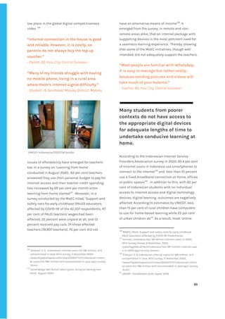 ‌
low‌‌
place‌‌
in‌‌
the‌‌
global‌‌
digital‌‌
competitiveness‌‌
index.‌‌
‌
136‌
‌
‌
“Internet‌‌
connection‌‌
in‌‌
the‌‌
house‌‌
is‌‌
good‌‌
and‌‌
reliable.‌‌
However,‌‌
it‌‌
is‌‌
costly,‌‌
so‌‌
parents‌‌
do‌‌
not‌‌
always‌‌
buy‌‌
the‌‌
top‌‌
up‌‌
voucher.”‌‌ ‌
-‌‌
Parent,‌‌
50,‌‌
‌
Palu‌‌
City,‌‌
Central‌‌
Sulawesi‌ ‌
‌
“Many‌‌
of‌‌
my‌‌
friends‌‌
struggle‌‌
with‌‌
having‌‌
no‌‌
mobile‌‌
phone,‌‌
living‌‌
in‌‌
a‌‌
rural‌‌
area‌‌
where‌‌
there’s‌‌
internet‌‌
signal‌‌
difficulty.”‌‌ ‌
-‌‌
Student,‌‌
15,‌‌
Southeast‌‌
Maluku‌‌
District,‌‌
Maluku‌‌ ‌
‌ ‌
‌
‌
UNICEF‌‌
Indonesia/2020/Wilander‌ ‌
‌
Issues‌‌
of‌‌
affordability‌‌
have‌‌
emerged‌‌
for‌‌
teachers‌‌
too.‌‌
In‌‌
a‌‌
survey‌‌
on‌‌
‘Learning‌‌
from‌‌
home’‌‌
conducted‌‌
in‌‌
August‌‌
2020,‌ ‌
62‌‌
per‌‌
cent‌‌
teachers‌‌
answered‌‌
they‌‌
use‌‌
their‌‌
personal‌‌
budget‌‌
to‌‌
pay‌‌
for‌‌
internet‌‌
access‌‌
and‌‌
their‌‌
teacher‌‌
credit‌‌
spending‌‌
has‌‌
increased‌‌
by‌‌
69‌‌
per‌‌
cent‌‌
per‌‌
month‌‌
since‌‌
learning‌‌
from‌‌
home‌‌
started‌
137‌
.‌ ‌
Moreover,‌‌
in‌‌
a‌‌
survey‌‌
conducted‌‌
by‌‌
the‌‌
MoEC‌‌
titled,‌‌
‘Support‌‌
and‌‌
safety‌‌
nets‌‌
for‌‌
early‌‌
childhood‌‌
(PAUD)‌‌
educators‌‌
affected‌‌
by‌‌
COVID-19’‌‌
of‌‌
the‌‌
42,357‌‌
respondents,‌‌
47‌‌
per‌‌
cent‌‌
of‌‌
PAUD‌‌
teachers'‌‌
wages‌‌
had‌‌
been‌‌
affected,‌‌
35‌‌
percent‌‌
were‌‌
unpaid‌‌
at‌‌
all,‌‌
and‌‌
13‌‌
percent‌‌
received‌‌
pay‌‌
cuts.‌‌
Of‌‌
these‌‌
affected‌‌
teachers‌‌
(19,907‌‌
teachers),‌‌
70‌‌
per‌‌
cent‌‌
did‌‌
not‌‌
136
‌
‌
Eloksari,‌‌
E.‌‌
A.,‌‌
Indonesian‌‌
internet‌‌
users‌‌
hit‌‌
196‌‌
million,‌‌
still‌‌
concentrated‌‌
in‌‌
Java:‌‌
APJII‌‌
survey,‌‌
11‌‌
November‌‌
2020.‌‌
<www.thejakartapost.com/news/2020/11/11/indonesian-intern‌
et-users-hit-196-million-still-concentrated-in-java-apjii-survey‌
.html>.‌ ‌
137
‌
‌
Survei‌‌
Belajar‌‌
dari‌‌
Rumah‌‌
Tahun‌‌
Ajaran,‌‌
Survey‌‌
on‌‌
learning‌‌
from‌‌
home,‌
‌ ‌
August‌‌
2020.‌ ‌
have‌‌
an‌‌
alternative‌‌
means‌‌
of‌‌
income‌
138‌
.‌‌
It‌‌
emerged‌‌
from‌‌
the‌‌
survey,‌‌
in‌‌
remote‌‌
and‌‌
non-‌‌
remote‌‌
areas‌‌
alike,‌‌
that‌‌
an‌‌
internet‌‌
package‌‌
with‌‌
supporting‌‌
devices‌‌
is‌‌
the‌‌
most‌‌
pertinent‌‌
need‌‌
for‌‌
a‌‌
seamless‌‌
learning‌‌
experience.‌ ‌
Thereby‌‌
showing‌‌
that‌‌
some‌‌
of‌‌
the‌‌
MoEC‌‌
initiatives,‌‌
though‌‌
well‌‌
intended,‌‌
did‌‌
not‌‌
adequately‌‌
support‌‌
the‌‌
teachers.‌‌ ‌
‌
“Most‌‌
people‌‌
are‌‌
familiar‌‌
with‌‌
WhatsApp.‌‌
It‌‌
is‌‌
easy‌‌
to‌‌
manage‌‌
but‌‌
rather‌‌
costly,‌
because‌‌
sending‌‌
pictures‌‌
and‌‌
videos‌‌
will‌‌
take‌‌
much‌‌
of‌‌
your‌‌
balance.”‌‌ ‌
-‌‌
Teacher,‌‌
45,‌‌
Palu‌‌
City,‌‌
Central‌‌
Sulawesi‌ ‌
‌
‌
Many‌‌
students‌‌
from‌‌
poorer‌‌
contexts‌‌
do‌‌
not‌‌
have‌‌
access‌‌
to‌‌
the‌‌
appropriate‌‌
digital‌‌
devices‌‌
for‌‌
adequate‌‌
lengths‌‌
of‌‌
time‌‌
to‌‌
undertake‌‌
conducive‌‌
learning‌‌
at‌‌
home.‌‌‌
‌
According‌‌
to‌‌
the‌‌
Indonesian‌‌
Internet‌‌
Service‌‌
Providers‌‌
Association‌‌
survey‌‌
in‌‌
2020,‌‌
95.4‌‌
per‌‌
cent‌‌
of‌‌
internet‌‌
users‌‌
in‌‌
Indonesia‌‌
use‌‌
smartphones‌‌
to‌‌
connect‌‌
to‌‌
the‌‌
internet‌
139‌
‌
‌
and‌ ‌
less‌‌
than‌‌
10‌‌
percent‌‌
use‌‌
a‌‌
fixed‌‌
broadband‌‌
connection‌‌
at‌‌
home,‌‌
offices‌‌
or‌‌
public‌‌
spaces‌
140‌
.‌ ‌
In‌‌
addition‌‌
to‌‌
this,‌‌
with‌‌
​
60‌‌
per‌‌
cent‌‌
of‌‌
Indonesian‌‌
students‌‌
with‌‌
no‌‌
individual‌‌
access‌‌
to‌‌
internet‌‌
access‌‌
and‌‌
digital‌‌
technology‌‌
devices,‌‌
digital‌‌
learning‌ ‌
outcomes‌‌
are‌‌
negatively‌‌
affected.​
‌‌
According‌‌
to‌‌
estimates‌‌
by‌‌
UNICEF,‌‌
less‌‌
than‌‌
15‌‌
per‌‌
cent‌‌
of‌‌
rural‌‌
children‌‌
have‌‌
computers‌‌
to‌‌
use‌‌
for‌‌
home-based‌‌
learning‌‌
while‌‌
25‌‌
per‌‌
cent‌‌
of‌‌
urban‌‌
children‌‌
do‌
141‌
.‌‌
As‌‌
a‌‌
result,‌‌
most‌‌
‘online‌‌
138
‌
MoEC,‌‌
‌
PAUD:‌‌
Support‌‌
and‌‌
safety‌‌
nets‌‌
for‌‌
early‌‌
childhood‌ ‌
PAUD‌‌
educators‌‌
affected‌‌
by‌‌
COVID-19’‌‌
Presentation.‌ ‌
139
‌
Herman,.‌‌
Indonesia‌‌
Has‌‌
197‌‌
Million‌‌
Internet‌‌
Users‌‌
in‌‌
2020,‌‌
APJII‌‌
Survey‌‌
Shows,‌‌
9‌‌
November,‌‌
2020,‌‌
<jakartaglobe.id/tech/indonesia-has-197-million-internet-user‌
s-in-2020-apjii-survey-shows>.‌ ‌
140
‌
‌
Eloksari,‌‌
E.‌‌
A.,Indonesian‌‌
internet‌‌
users‌‌
hit‌‌
196‌‌
million,‌‌
still‌‌
concentrated‌‌
in‌‌
Java:‌‌
APJII‌‌
survey.,‌‌
11‌‌
November‌‌
2020,‌‌
<www.thejakartapost.com/news/2020/11/11/indonesian-intern‌
et-users-hit-196-million-still-concentrated-in-java-apjii-survey‌
.html>.‌ ‌
141
‌
‌
UNICEF,‌‌
Transferable‌‌
skills‌‌
report,‌‌
2019.‌ ‌
‌
‌
50‌ ‌ ‌
‌
‌ ‌
‌
‌
 