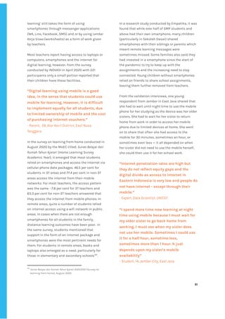 ‌
learning’‌‌
still‌‌
takes‌‌
the‌‌
form‌‌
of‌‌
using‌‌
smartphones‌‌
through‌‌
messenger‌‌
applications‌‌
(WA,‌‌
Line,‌‌
Facebook,‌‌
SMS)‌‌
and‌‌
or‌‌
by‌‌
using‌‌
‌
Lembar‌‌
Kerja‌‌
Siswa‌‌
‌
(worksheets)‌‌
as‌‌
a‌‌
form‌‌
of‌‌
work‌‌
given‌‌
by‌‌
teachers.‌ ‌
‌
Most‌‌
teachers‌‌
report‌‌
having‌‌
access‌‌
to‌‌
laptops‌‌
or‌‌
computers,‌‌
smartphones‌‌
and‌‌
the‌‌
internet‌‌
for‌‌
digital‌‌
learning.‌‌
However,‌‌
from‌‌
the‌‌
survey‌‌
conducted‌‌
by‌‌
INOVASI‌‌
in‌‌
April‌‌
2020‌‌
with‌‌
221‌‌
participants‌‌
only‌‌
a‌‌
small‌‌
portion‌‌
reported‌‌
that‌‌
their‌‌
children‌‌
have‌‌
these‌‌
facilities.‌ ‌
‌
“Digital‌‌
learning‌‌
using‌‌
mobile‌‌
is‌‌
a‌‌
good‌‌
idea,‌‌
in‌‌
the‌‌
sense‌‌
that‌‌
students‌‌
could‌‌
use‌‌
mobile‌‌
for‌‌
learning.‌‌
However,‌‌
it‌‌
is‌‌
difficult‌‌
to‌‌
implement‌‌
equally‌‌
for‌‌
all‌‌
students,‌‌
due‌‌
to‌‌
limited‌‌
ownership‌‌
of‌‌
mobile‌‌
and‌‌
the‌‌
cost‌‌
of‌‌
purchasing‌‌
internet‌‌
vouchers.”‌‌ ‌
-‌‌
Parent,‌ ‌
59,‌‌
Alor‌‌
Kecil‌‌
District,‌‌
East‌‌
Nusa‌‌
Tenggara‌ ‌
‌
In‌‌
the‌‌
survey‌‌
on‌‌
learning‌‌
from‌‌
home‌‌
conducted‌‌
in‌‌
August‌‌
2020‌‌
by‌‌
the‌‌
MoEC‌‌
titled;‌‌
‌
Survei‌‌
Belajar‌‌
dari‌‌
Rumah‌‌
Tahun‌‌
Ajaran’‌
‌‌
(Home‌‌
Learning‌‌
Survey‌‌
Academic‌‌
Year),‌‌
it‌‌
emerged‌‌
that‌‌
most‌‌
students‌‌
relied‌‌
on‌‌
smartphones‌‌
and‌‌
access‌‌
the‌‌
internet‌‌
via‌‌
cellular‌‌
phone‌‌
data‌‌
packages.‌‌
46.5‌‌
per‌‌
cent‌‌
for‌‌
students‌‌
in‌‌
3T‌‌
areas‌‌
and‌‌
77.4‌‌
per‌‌
cent‌‌
in‌‌
non-3T‌‌
areas‌‌
access‌‌
the‌‌
internet‌‌
from‌‌
their‌‌
mobile‌‌
networks.‌‌
For‌‌
most‌‌
teachers,‌‌
the‌‌
access‌‌
pattern‌‌
was‌‌
the‌‌
same‌‌
-‌‌
7.8‌‌
per‌‌
cent‌‌
for‌‌
3T‌‌
teachers‌‌
and‌‌
63.3‌‌
per‌‌
cent‌‌
for‌‌
non-3T‌‌
teachers‌‌
answered‌‌
that‌‌
they‌‌
access‌‌
the‌‌
internet‌‌
from‌‌
mobile‌‌
phones.‌‌
In‌‌
remote‌‌
areas,‌‌
quite‌‌
a‌‌
number‌‌
of‌‌
students‌‌
relied‌‌
on‌‌
internet‌‌
access‌‌
using‌‌
a‌‌
wifi‌‌
network‌‌
in‌‌
public‌‌
areas.‌‌
In‌‌
cases‌‌
when‌‌
there‌‌
are‌‌
not‌‌
enough‌‌
smartphones‌‌
for‌‌
all‌‌
students‌‌
in‌‌
the‌‌
family,‌‌
distance‌‌
learning‌‌
outcomes‌‌
have‌‌
been‌‌
poor.‌ ‌
In‌‌
the‌‌
same‌‌
survey,‌‌
students‌‌
mentioned‌‌
that‌‌
support‌‌
in‌‌
the‌‌
form‌‌
of‌‌
an‌‌
internet‌‌
package‌‌
and‌‌
smartphones‌‌
were‌‌
the‌‌
most‌‌
pertinent‌‌
needs‌‌
for‌‌
them.‌‌
For‌‌
students‌‌
in‌‌
remote‌‌
areas,‌‌
books‌‌
and‌‌
laptops‌‌
also‌‌
emerged‌‌
as‌‌
a‌‌
need,‌‌
particularly‌‌
for‌‌
those‌‌
in‌‌
elementary‌‌
and‌‌
secondary‌‌
schools‌
142‌
.‌ ‌
142
‌
‌
Survei‌‌
Belajar‌‌
dari‌‌
Rumah‌‌
Tahun‌‌
Ajaran‌‌
2020/2021‌‌
‌
(Survey‌‌
on‌‌
learning‌‌
from‌‌
home),‌‌
August‌‌
2020.‌‌ ‌
In‌‌
a‌‌
research‌‌
study‌‌
conducted‌‌
by‌‌
Empatika,‌‌
it‌‌
was‌‌
found‌‌
that‌‌
while‌‌
over‌‌
half‌‌
of‌‌
SMP‌‌
students‌‌
and‌‌
above‌‌
had‌‌
their‌‌
own‌‌
smartphone,‌‌
many‌‌
children‌‌
(particularly‌‌
in‌‌
Sekolah‌‌
Dasar)‌‌
shared‌‌
smartphones‌‌
with‌‌
their‌‌
siblings‌‌
or‌‌
parents‌‌
which‌‌
meant‌‌
remote‌‌
learning‌‌
messages‌‌
were‌‌
sometimes‌‌
missed.‌‌
Some‌‌
families‌‌
also‌‌
said‌‌
they‌‌
had‌‌
invested‌‌
in‌‌
a‌‌
smartphone‌‌
since‌‌
the‌‌
start‌‌
of‌‌
the‌‌
pandemic‌‌
to‌‌
try‌‌
to‌‌
keep‌‌
up‌‌
with‌‌
the‌‌
assignments‌‌
and‌‌
the‌‌
increasing‌‌
need‌‌
to‌‌
stay‌‌
connected.‌‌
Young‌‌
children‌‌
without‌‌
smartphones‌‌
relied‌‌
on‌‌
friends‌‌
to‌‌
share‌‌
school‌‌
assignments,‌‌
leaving‌‌
them‌‌
further‌‌
removed‌‌
from‌‌
teachers.‌‌ ‌
‌
From‌‌
the‌‌
validation‌‌
interviews,‌‌
one‌‌
young‌‌
respondent‌‌
from‌‌
Jember‌‌
in‌‌
East‌‌
Java‌‌
shared‌‌
that‌‌
she‌‌
had‌‌
to‌‌
wait‌‌
until‌‌
night‌‌
time‌‌
to‌‌
use‌‌
the‌‌
mobile‌‌
phone‌‌
for‌‌
her‌‌
studying‌‌
as‌‌
the‌‌
device‌‌
was‌‌
her‌‌
older‌‌
sisters.‌‌
She‌‌
had‌‌
to‌‌
wait‌‌
for‌‌
her‌‌
sister‌‌
to‌‌
return‌‌
home‌‌
from‌‌
work‌‌
in‌‌
order‌‌
to‌‌
access‌‌
her‌‌
mobile‌‌
phone‌‌
due‌‌
to‌‌
limited‌‌
devices‌‌
at‌‌
home.‌‌
She‌‌
went‌‌
on‌‌
to‌‌
share‌‌
that‌‌
often‌‌
she‌‌
had‌‌
access‌‌
to‌‌
the‌‌
mobile‌‌
for‌‌
30‌‌
minutes,‌‌
sometimes‌‌
an‌‌
hour,‌‌
or‌‌
sometimes‌‌
even‌‌
less‌‌
—‌‌
it‌‌
all‌‌
depended‌‌
on‌‌
when‌‌
her‌‌
sister‌‌
did‌‌
not‌‌
need‌‌
to‌‌
use‌‌
the‌‌
mobile‌‌
herself,‌‌
she‌‌
could‌‌
then‌‌
use‌‌
it‌‌
for‌‌
her‌‌
school‌‌
work.‌‌ ‌
‌
“Internet‌‌
penetration‌‌
rates‌‌
are‌‌
high‌‌
but‌‌
they‌‌
do‌‌
not‌‌
reflect‌‌
equity‌‌
gaps‌‌
and‌‌
the‌‌
digital‌‌
divide‌‌
as‌‌
access‌‌
to‌‌
internet‌‌
in‌‌
Eastern‌‌
Indonesia‌‌
is‌‌
very‌‌
low‌‌
and‌‌
people‌‌
do‌‌
not‌‌
have‌‌
internet‌‌
-‌‌
except‌‌
through‌‌
their‌‌
mobile.”‌‌ ‌
-‌‌
Expert,‌‌
Data‌‌
Scientist,‌‌
UNICEF‌‌ ‌
“I‌‌
spend‌‌
more‌‌
time‌‌
now‌‌
learning‌‌
at‌‌
night‌‌
time‌‌
using‌‌
mobile‌‌
because‌‌
I‌‌
must‌‌
wait‌‌
for‌‌
my‌‌
older‌‌
sister‌‌
to‌‌
go‌‌
back‌‌
home‌‌
from‌‌
working.‌‌
I‌‌
must‌‌
see‌‌
when‌‌
my‌‌
sister‌‌
does‌‌
not‌‌
use‌‌
her‌‌
mobile.‌‌
Sometimes‌‌
I‌‌
could‌‌
use‌‌
it‌‌
for‌‌
a‌‌
half‌‌
hour,‌‌
sometime‌‌
less,‌‌
sometimes‌‌
more‌‌
than‌‌
1‌‌
hour.‌‌
It‌‌
just‌‌
depends‌‌
upon‌‌
my‌‌
sister’s‌‌
mobile‌‌
availability”‌‌ ‌
-‌‌
Student,‌‌
14,‌‌
Jember‌‌
City,‌‌
East‌‌
Java‌ ‌
‌
‌
51‌ ‌ ‌
‌
‌ ‌
‌
‌
 