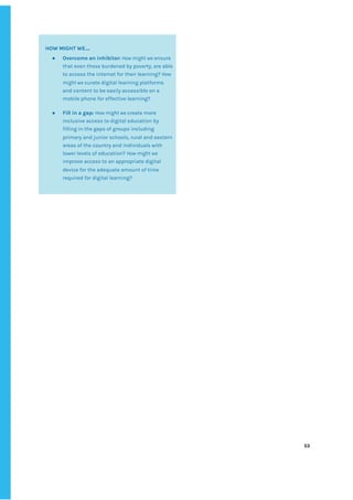 ‌
‌
‌
‌
53‌ ‌
‌
‌ ‌
‌
‌
‌
‌
HOW‌‌
MIGHT‌‌
WE….‌‌ ‌
● Overcome‌‌
an‌‌
inhibitor:‌
‌‌
‌
How‌‌
might‌‌
we‌
‌‌
ensure‌‌
that‌‌
even‌‌
those‌‌
burdened‌‌
by‌‌
poverty,‌‌
are‌‌
able‌‌
to‌‌
access‌‌
the‌‌
internet‌‌
for‌‌
their‌‌
learning?‌‌
‌
How‌‌
might‌‌
we‌
‌‌
curate‌‌
digital‌‌
learning‌‌
platforms‌‌
and‌‌
content‌‌
to‌‌
be‌‌
easily‌‌
accessible‌‌
on‌‌
a‌‌
mobile‌‌
phone‌‌
for‌‌
effective‌‌
learning?‌‌ ‌
● Fill‌‌
in‌‌
a‌‌
gap:‌‌
‌
How‌‌
might‌‌
we‌
‌‌
create‌‌
more‌‌
inclusive‌‌
access‌‌
to‌‌
digital‌‌
education‌‌
by‌‌
filling‌‌
in‌‌
the‌‌
gaps‌‌
of‌‌
groups‌‌
including‌‌
primary‌‌
and‌‌
junior‌‌
schools,‌‌
rural‌‌
and‌‌
eastern‌‌
areas‌‌
of‌‌
the‌‌
country‌‌
and‌‌
individuals‌‌
with‌‌
lower‌‌
levels‌‌
of‌‌
education?‌‌
‌
How‌‌
might‌‌
we‌‌
improve‌‌
access‌‌
to‌‌
an‌‌
appropriate‌‌
digital‌‌
device‌‌
for‌‌
the‌‌
adequate‌‌
amount‌‌
of‌‌
time‌‌
required‌‌
for‌‌
digital‌‌
learning?‌‌ ‌
‌
 