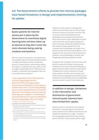 ‌
4.3‌ ‌
The‌‌
Government's‌‌
efforts‌‌
to‌‌
provide‌‌
free‌‌
internet‌‌
packages‌‌
have‌‌
faced‌‌
limitations‌‌
in‌‌
design‌‌
and‌‌
implementation,‌‌
limiting‌‌
its‌‌
uptake.‌ ‌
‌
Quota‌‌
systems‌‌
for‌‌
internet‌‌
access‌‌
put‌‌
in‌‌
place‌‌
by‌‌
the‌‌
Government‌‌
to‌‌
incentivize‌‌
digital‌‌
learning‌‌
have‌‌
not‌‌
been‌‌
taken‌‌
up‌‌
as‌‌
desired‌‌
as‌‌
they‌‌
don’t‌‌
cover‌‌
the‌‌
main‌‌
channels‌‌
being‌‌
used‌‌
by‌‌
students‌‌
and‌‌
teachers.‌ ‌
‌
With‌‌
the‌‌
onset‌‌
of‌‌
the‌‌
pandemic,‌‌
the‌ ‌
government‌‌
has‌‌
provided‌‌
a‌‌
series‌‌
of‌‌
distance‌‌
learning‌‌
benefits‌‌
to‌‌
students‌‌
and‌‌
teachers‌‌
which‌‌
includes‌‌
free‌‌
access‌‌
to‌‌
internet‌‌
quotas.‌ ‌
Unfortunately,‌‌
despite‌‌
the‌‌
impetus,‌ ‌
the‌‌
government‌‌
was‌‌
unable‌‌
to‌‌
meet‌‌
its‌‌
target‌‌
of‌‌
reaching‌‌
58‌‌
million‌‌
‌
146‌
educators‌‌
and‌‌
students‌‌
in‌‌
Indonesia,‌‌
and‌‌
managed‌‌
to‌‌
reach‌‌
out‌‌
to‌‌
only‌‌
38.6‌‌
million‌‌
numbers‌
147‌
.‌ ‌
‌
“I‌‌
was‌‌
supported‌‌
with‌‌
an‌‌
internet‌‌
quota‌‌
and‌‌
learning‌‌
package‌‌
from‌‌
the‌‌
government.The‌‌
learning‌‌
package‌‌
I‌‌
received‌‌
was‌‌
of‌‌
30‌‌
GB‌‌
and‌‌
internet‌‌
quota‌‌
is‌‌
5‌‌
GB‌‌
for‌‌
each‌‌
month.‌‌
The‌‌
learning‌‌
package‌‌
was‌‌
to‌‌
access‌‌
Google‌‌
Classroom‌‌
and‌‌
Zoom,‌‌
while‌‌
the‌‌
internet‌‌
quota‌‌
was‌‌
for‌‌
accessing‌‌
WhatsApp‌‌
and‌‌
Instagram.‌‌
For‌‌
December,‌‌
I‌‌
received‌‌
10‌‌
GB‌‌
internet‌‌
quota‌‌
and‌‌
60‌‌
GB‌‌
for‌‌
the‌‌
learning‌‌
package,‌‌
active‌‌
until‌‌
2021.”‌‌ ‌
-‌‌
Student,‌‌
13,‌‌
Jember,‌‌
East‌‌
Java‌‌ ‌
146
BeritaSatu,‌‌
P2G:‌‌
Target‌‌
Bantuan‌‌
Kuota‌‌
Internet‌‌
Tahap‌‌
Terakhir‌‌
Meleset,‌‌
Nomvember‌‌
30,‌‌
2020,‌‌
<www.beritasatu.com/nasional/704487/p2g-target-bantuan-k‌
uota-internet-tahap-terakhir-meleset>.‌ ‌
147
Kemendikbud,‌‌
Ministry‌‌
of‌‌
Education‌‌
and‌‌
Culture‌‌
Distributes‌‌
Internet‌‌
Data‌‌
Quota‌‌
Assistance‌‌
to‌‌
27‌‌
Million‌‌
Mobile‌‌
Numbers‌‌
in‌‌
September,‌‌
29‌‌
September,‌‌
2020,‌‌
<pusdatin.kemdikbud.go.id/kemendikbud-salurkan-bantuan-‌
kuota-data-internet-ke-27-juta-nomor-ponsel-di-bulan-septe‌
mber/>.‌ ‌
However,‌‌
from‌‌
the‌‌
research‌‌
it‌‌
emerges‌‌
that‌‌
students‌‌
are‌‌
less‌‌
likely‌‌
to‌‌
opt‌‌
for‌‌
internet‌‌
quota‌‌
schemes‌‌
as‌‌
they‌‌
do‌‌
not‌‌
include‌‌
more‌‌
than‌‌
5‌‌
GB‌‌
for‌‌
access‌‌
to‌‌
social‌‌
media‌‌
platforms‌‌
like‌‌
WhatsApp‌‌
for‌‌
socializing‌‌
and‌‌
entertainment.‌‌
Many‌‌
online‌‌
learners‌‌
rely‌‌
on‌‌
WhatsApp‌‌
for‌‌
school‌‌
work,‌‌
which‌‌
falls‌‌
under‌‌
the‌‌
general‌‌
quota‌‌
and‌‌
have‌‌
limited‌‌
data‌‌
availability.‌‌
Empatika‌‌
during‌‌
their‌‌
research‌‌
study,‌‌
reported‌‌
that‌‌
in‌‌
the‌‌
interviews‌‌
with‌‌
young‌‌
people,‌‌
one‌‌
student‌‌
from‌‌
Central‌‌
Lombok‌‌
said‌‌
he‌‌
received‌‌
10‌‌
GB‌‌
from‌ ‌
'from‌
the‌‌
government',‌‌
but‌‌
only‌‌
for‌‌
official‌‌
educational‌‌
platforms,‌‌
and‌‌
not‌‌
WhatsApp‌‌
or‌‌
Youtube,‌‌
even‌‌
though‌‌
they‌‌
were‌‌
being‌‌
used‌‌
by‌‌
his‌‌
school.‌ ‌
‌
The‌‌
government‌‌
is‌‌
trying‌‌
to‌‌
incentivize‌‌
the‌‌
use‌‌
of‌‌
EdTech‌‌
as‌‌
earlier‌‌
the‌‌
cheaper‌‌
internet‌‌
quotas‌‌
allowed‌‌
for‌‌
use‌‌
of‌‌
social‌‌
media‌‌
like‌‌
WhatsApp,‌‌
so‌‌
people‌‌
could‌‌
not‌‌
afford‌‌
to‌‌
spend‌‌
on‌‌
anything‌‌
else.‌‌
The‌‌
government‌‌
tried‌‌
to‌‌
reverse‌‌
this‌‌
through‌‌
quota‌‌
schemes‌‌
for‌‌
EdTech‌‌
which‌‌
limited‌‌
social‌‌
media‌‌
use‌‌
but‌‌
young‌‌
people‌‌
and‌‌
teachers‌‌
seem‌‌
to‌‌
be‌‌
familiar‌‌
and‌‌
comfortable‌‌
with‌‌
use‌‌
of‌‌
WhatsApp‌‌
and‌‌
are‌‌
reluctant‌‌
to‌‌
switch‌‌
to‌‌
other‌‌
platforms.‌ ‌
‌
‌
In‌‌
addition‌‌
to‌‌
design,‌‌
limitations‌‌
in‌‌
the‌‌
information‌‌
and‌‌
distribution‌‌
of‌‌
government‌‌
internet‌‌
quota‌‌
schemes‌‌
have‌‌
also‌‌
limited‌‌
their‌‌
uptake.‌‌ ‌
‌ ‌
Students,‌‌
parents,‌‌
and‌‌
teachers‌‌
have‌‌
reported‌‌
difficulties‌‌
in‌‌
availing‌‌
of‌‌
government‌‌
internet‌‌
quota‌‌
schemes‌‌
due‌‌
to‌‌
ineffective‌‌
distribution‌‌
and‌‌
inadequate‌‌
information‌‌
on‌‌
usage.‌ ‌
In‌‌
research‌‌
with‌‌
young‌‌
people‌‌
and‌‌
teachers,‌‌
early‌‌
evidence‌‌
points‌‌
to‌‌
the‌‌
fact‌ ‌
that‌‌
the‌‌
quota‌‌
scheme‌‌
might‌‌
‌
‌
54‌ ‌ ‌
‌
‌ ‌
‌
‌
 