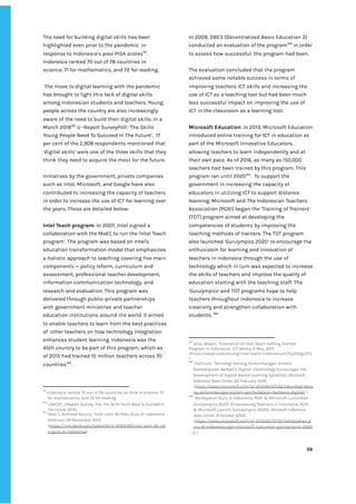 ‌
The‌‌
need‌‌
for‌‌
building‌‌
digital‌‌
skills‌‌
has‌‌
been‌‌
highlighted‌‌
even‌‌
prior‌‌
to‌‌
the‌‌
pandemic‌ ‌
in‌‌
response‌‌
to‌‌
Indonesia’s‌‌
poor‌‌
PISA‌‌
scores‌
161‌
.‌‌
Indonesia‌‌
ranked‌‌
70‌‌
out‌‌
of‌‌
78‌‌
countries‌‌
in‌‌
science,‌‌
71‌‌
for‌‌
mathematics,‌‌
and‌‌
72‌‌
for‌‌
reading.‌ ‌
‌
‌
The‌‌
move‌‌
to‌‌
digital‌‌
learning‌‌
with‌‌
the‌‌
pandemic‌‌
has‌‌
brought‌‌
to‌‌
light‌‌
this‌‌
lack‌‌
of‌‌
digital‌‌
skills‌‌
among‌‌
Indonesian‌‌
students‌‌
and‌‌
teachers.‌‌
Young‌‌
people‌‌
across‌‌
the‌‌
country‌‌
are‌‌
also‌‌
increasingly‌‌
aware‌‌
of‌‌
the‌‌
need‌‌
to‌‌
build‌‌
their‌‌
digital‌‌
skills.‌‌
In‌‌
a‌‌
March‌‌
2019‌
162‌
‌
‌
U‌‌
-Report‌‌
SurveyPoll:‌‌
‘The‌‌
Skills‌‌
Young‌‌
People‌‌
Need‌‌
To‌‌
Succeed‌‌
In‌‌
The‌‌
Future’,‌ ‌
17‌‌
per‌‌
cent‌‌
of‌‌
the‌‌
2,908‌‌
respondents‌‌
mentioned‌‌
that‌‌
‘digital‌‌
skills’‌‌
were‌‌
one‌‌
of‌‌
the‌‌
three‌‌
skills‌‌
that‌‌
they‌‌
think‌‌
they‌‌
need‌‌
to‌‌
acquire‌‌
the‌‌
most‌‌
for‌‌
the‌‌
future.‌ ‌
‌
Initiatives‌‌
by‌‌
the‌‌
government,‌‌
private‌‌
companies‌‌
such‌‌
as‌‌
Intel,‌‌
Microsoft,‌‌
and‌‌
Google‌‌
have‌‌
also‌‌
contributed‌‌
to‌‌
increasing‌‌
the‌‌
capacity‌‌
of‌‌
teachers‌
in‌‌
order‌‌
to‌‌
increase‌‌
the‌‌
use‌‌
of‌‌
ICT‌‌
for‌‌
learning‌‌
over‌‌
the‌‌
years.‌‌
These‌‌
are‌‌
detailed‌‌
below:‌ ‌
‌
Intel‌‌
Teach‌‌
program‌
:‌‌
In‌‌
2007,‌‌
Intel‌‌
signed‌‌
a‌‌
collaboration‌‌
with‌‌
the‌‌
MoEC‌‌
to‌‌
run‌‌
the‌‌
‘Intel‌‌
Teach‌‌
program‌
’‌
.‌‌
The‌‌
program‌‌
was‌‌
based‌‌
on‌‌
Intel's‌‌
education‌‌
transformation‌‌
model‌‌
that‌‌
emphasizes‌‌
a‌‌
holistic‌‌
approach‌‌
to‌‌
teaching‌‌
covering‌‌
five‌‌
main‌‌
components‌‌
—‌‌
policy‌‌
reform,‌‌
curriculum‌‌
and‌‌
assessment,‌‌
professional‌‌
teacher‌‌
development,‌‌
information‌‌
communication‌‌
technology,‌‌
and‌‌
research‌‌
and‌‌
evaluation.‌‌
This‌‌
program‌‌
was‌‌
delivered‌‌
through‌‌
public-private‌‌
partnerships‌‌
with‌‌
government‌‌
ministries‌‌
and‌‌
teacher‌‌
education‌‌
institutions‌‌
around‌‌
the‌‌
world.‌‌
It‌‌
aimed‌‌
to‌‌
enable‌‌
teachers‌‌
to‌‌
learn‌‌
from‌‌
the‌‌
best‌‌
practices‌‌
of‌ ‌
other‌‌
teachers‌‌
on‌‌
how‌‌
technology‌‌
integration‌‌
enhances‌‌
student‌‌
learning.‌‌
Indonesia‌‌
was‌‌
the‌‌
45th‌‌
country‌‌
to‌‌
be‌‌
part‌‌
of‌‌
this‌‌
program,‌‌
which‌‌
as‌‌
of‌‌
2015‌‌
had‌‌
trained‌‌
10‌‌
million‌‌
teachers‌‌
across‌‌
70‌‌
countries‌
163‌
.‌‌ ‌
‌
161
‌
Indonesia‌‌
ranked‌‌
70‌‌
out‌‌
of‌‌
78‌‌
countries‌‌
on‌‌
PISA‌‌
in‌‌
science,‌‌
71‌‌
for‌‌
mathematics,‌‌
and‌‌
72‌‌
for‌‌
reading‌‌ ‌
162
‌
‌
UNICEF,‌‌
UReport‌‌
Survey,‌‌
‌
Poll:‌‌
The‌‌
Skills‌‌
Youth‌‌
Need‌‌
To‌‌
Succeed‌‌
In‌‌
The‌‌
Future,‌‌
‌
2019,‌ ‌
163
‌
Noor‌‌
II,‌‌
‌
Achmad‌‌
Rouzni,‌‌
‘Intel‌‌
Latih‌‌
90‌‌
Ribu‌‌
Guru‌‌
di‌‌
Indonesia’‌‌
Detikcom‌
,‌‌
29‌‌
November‌‌
2015.‌‌
<‌
https://inet.detik.com/cyberlife/d-3083139/intel-latih-90-rib‌
u-guru-di-indonesia‌
>‌ ‌
In‌‌
2009,‌‌
DBE3‌‌
(Decentralized‌‌
Basic‌‌
Education‌‌
3)‌‌
conducted‌‌
an‌‌
evaluation‌‌
of‌‌
the‌‌
program‌
164‌
‌
‌
in‌‌
order‌‌
to‌‌
assess‌‌
how‌‌
successful‌ ‌
the‌‌
program‌‌
had‌‌
been.‌‌ ‌
‌
The‌‌
evaluation‌‌
concluded‌‌
that‌‌
the‌‌
program‌‌
achieved‌‌
some‌‌
notable‌‌
success‌‌
in‌‌
terms‌‌
of‌‌
improving‌‌
teachers‌‌
ICT‌‌
skills‌‌
and‌‌
increasing‌‌
the‌‌
use‌‌
of‌‌
ICT‌‌
as‌‌
a‌‌
teaching‌‌
tool‌‌
but‌‌
had‌‌
been‌‌
much‌‌
less‌‌
successful‌‌
impact‌‌
on‌‌
improving‌‌
the‌‌
use‌‌
of‌‌
ICT‌‌
in‌‌
the‌‌
classroom‌‌
as‌‌
a‌‌
learning‌‌
tool.‌ ‌
‌
Microsoft‌‌
Education‌
:‌‌
In‌‌
2013,‌‌
Microsoft‌‌
Education‌‌
introduced‌‌
online‌‌
training‌‌
for‌‌
ICT‌‌
in‌‌
education‌‌
as‌‌
part‌‌
of‌‌
the‌‌
Microsoft‌‌
Innovative‌‌
Educators,‌‌
allowing‌‌
teachers‌‌
to‌‌
learn‌‌
independently‌‌
and‌‌
at‌‌
their‌‌
own‌‌
pace.‌‌
As‌‌
of‌‌
2016,‌‌
as‌‌
many‌‌
as‌‌
150,000‌‌
teachers‌‌
had‌‌
been‌‌
trained‌‌
by‌‌
this‌‌
program.‌‌
This‌‌
program‌‌
ran‌‌
until‌‌
2020‌
165‌
.‌ ‌
To‌‌
support‌‌
the‌‌
government‌‌
in‌‌
increasing‌‌
the‌‌
capacity‌‌
of‌‌
educators‌‌
in‌‌
utilizing‌‌
ICT‌‌
to‌‌
support‌‌
distance‌‌
learning,‌‌
Microsoft‌‌
and‌‌
The‌‌
Indonesian‌‌
Teachers‌‌
Association‌‌
(PGRI)‌‌
began‌‌
the‌‌
‘Training‌‌
of‌‌
Trainers’‌‌
(TOT)‌‌
program‌‌
aimed‌‌
at‌‌
developing‌‌
the‌‌
competencies‌‌
of‌‌
students‌‌
by‌‌
improving‌‌
the‌‌
teaching‌‌
methods‌‌
of‌‌
trainers.‌‌
The‌‌
TOT‌‌
program‌‌
also‌‌
launched‌‌
‌
‘Gurulympics‌
‌‌
2020’‌‌
to‌‌
encourage‌‌
the‌‌
enthusiasm‌‌
for‌‌
learning‌‌
and‌‌
innovation‌‌
of‌‌
teachers‌‌
in‌‌
Indonesia‌‌
through‌‌
the‌‌
use‌‌
of‌‌
technology‌‌
which‌‌
in‌‌
turn‌‌
was‌‌
expected‌‌
to‌‌
increase‌‌
the‌‌
skills‌‌
of‌‌
teachers‌‌
and‌‌
improve‌‌
the‌‌
quality‌‌
of‌‌
education‌‌
starting‌‌
with‌‌
the‌‌
teaching‌‌
staff.‌‌
The‌‌
‘Gurulympics’‌‌
‌
and‌‌
TOT‌‌
programs‌‌
hope‌‌
to‌‌
help‌‌
teachers‌‌
throughout‌‌
Indonesia‌‌
to‌‌
increase‌‌
creativity‌‌
and‌‌
strengthen‌‌
collaboration‌‌
with‌‌
students.‌‌
‌
166‌
‌
‌
164
‌
Vota,‌‌
Wayan,‌‌
‘Evaluation‌‌
of‌‌
Intel‌‌
Teach‌‌
Getting‌‌
Started‌‌
Program‌‌
in‌‌
Indonesia’,‌‌
ICT‌‌
Works,‌‌
6‌‌
May,‌‌
2011.‌‌
<https://www.ictworks.org/intel-teach-indonesia/#.YEj2H2gzZPZ‌
>‌‌ ‌
165
‌
‌
Vishnum,‌‌
‘‌
Teknologi‌‌
Dorong‌‌
Perkembangan‌‌
Sistem‌‌
Pembelajaran‌‌
Berbasis‌‌
Digital’‌‌
(Technology‌‌
Encourages‌‌
the‌‌
Development‌‌
of‌‌
Digital-Based‌‌
Learning‌‌
Systems),‌‌
‌
Microsoft‌‌
Indonesia‌‌
News‌‌
Center,‌‌
‌
22‌‌
February‌‌
2016.‌‌
<‌
https://news.microsoft.com/id-id/2016/02/22/teknologi-doro‌
ng-perkembangan-sistem-pembelajaran-berbasis-digital/‌
‌‌
>‌ ‌
166
‌
‌
‘‌
Berdayakan‌‌
Guru‌‌
di‌‌
Indonesia,‌‌
PGRI‌‌
&‌‌
Microsoft‌‌
Luncurkan‌‌
Gurulympics‌‌
2020’‌‌
(Empowering‌‌
Teachers‌‌
in‌‌
Indonesia,‌‌
PGRI‌‌
&‌‌
Microsoft‌‌
Launch‌‌
Gurulympics‌‌
2020),‌‌
‌
Microsoft‌‌
Indonesia‌‌
News‌‌
Center,‌‌
‌
9‌‌
October‌‌
2020.‌‌
<‌
https://news.microsoft.com/id-id/2020/10/07/berdayakan-g‌
uru-di-indonesia-pgri-microsoft-luncurkan-gurulympics-2020‌
/‌
‌‌
>‌ ‌
‌
‌
59‌ ‌ ‌
‌
‌ ‌
‌
‌
 