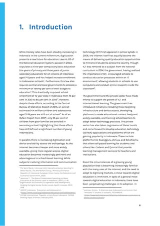 ‌
‌
‌
1. Introduction‌ ‌
‌
‌
While‌‌
literacy‌‌
rates‌‌
have‌‌
been‌‌
steadily‌‌
increasing‌‌
in‌‌
Indonesia‌‌
in‌‌
the‌‌
current‌‌
millennium,‌‌
digitization‌‌
presents‌‌
a‌‌
new‌‌
future‌‌
for‌‌
education.‌‌
Law‌‌
no.‌‌
20‌‌
of‌‌
the‌‌
National‌‌
Education‌‌
System,‌‌
passed‌‌
in‌‌
2003,‌ ‌
stipulates‌‌
a‌‌
nine-year‌‌
compulsory‌‌
basic‌‌
education‌‌
(six‌‌
years‌‌
of‌‌
primary‌‌
and‌‌
three‌‌
years‌‌
of‌‌
junior‌‌
secondary‌‌
education)‌‌
for‌‌
all‌‌
citizens‌‌
of‌‌
Indonesia‌‌
aged‌‌
7-15years‌‌
and‌‌
has‌‌
helped‌‌
increase‌‌
enrollment‌‌
in‌‌
Indonesian‌‌
schools‌
1‌
.‌ ‌
Furthermore,‌‌
this‌‌
law‌‌
also‌‌
requires‌‌
central‌‌
and‌‌
local‌‌
governments‌‌
to‌‌
allocate‌‌
a‌
minimum‌‌
of‌‌
twenty‌‌
per‌‌
cent‌‌
of‌‌
their‌‌
budget‌‌
to‌‌
education‌
2‌
.‌‌
This‌‌
drastically‌‌
improved‌‌
school‌‌
enrollment‌‌
of‌‌
15-year-olds‌‌
in‌‌
Indonesia‌‌
from‌‌
46‌‌
per‌‌
cent‌‌
in‌‌
2001‌‌
to‌‌
85‌‌
per‌‌
cent‌‌
in‌‌
2018‌‌
‌
3‌
.‌‌
However,‌‌
despite‌‌
these‌‌
efforts,‌‌
according‌‌
to‌‌
the‌‌
Central‌‌
Bureau‌‌
of‌‌
Statistics‌‌
Report‌‌
of‌‌
2015,‌‌
an‌‌
overall‌‌
estimated‌‌
4.4‌‌
million‌‌
children‌‌
and‌‌
adolescents‌‌
aged‌‌
7–18‌‌
years‌‌
are‌‌
still‌‌
out‌‌
of‌‌
school‌
4‌
.‌‌
As‌‌
of‌‌
an‌‌
Oxfam‌‌
Report‌‌
from‌‌
2017‌
5‌
,‌‌
only‌‌
55‌‌
per‌‌
cent‌‌
of‌‌
children‌‌
from‌‌
poor‌‌
families‌‌
are‌‌
enrolled‌‌
in‌‌
secondary‌‌
school,‌‌
highlighting‌‌
that‌‌
these‌‌
efforts‌‌
have‌‌
still‌‌
left‌‌
out‌‌
a‌‌
significant‌‌
number‌‌
of‌‌
young‌‌
Indonesians.‌‌ ‌
‌
In‌‌
parallel,‌‌
there‌‌
is‌‌
increasing‌‌
digitisation‌‌
and‌‌
device‌‌
availability‌‌
across‌‌
the‌‌
archipelago.‌‌
As‌‌
the‌‌
internet‌‌
becomes‌‌
cheaper‌‌
and‌‌
more‌‌
widely‌‌
available,‌‌
giving‌‌
more‌‌
regular‌‌
access,‌‌
digital‌‌
education‌‌
becomes‌‌
increasingly‌‌
pertinent‌‌
and‌‌
advantageous‌‌
to‌‌
school-based‌‌
learning.‌‌
While‌‌
subjects‌‌
involving‌‌
information‌‌
and‌‌
communication‌‌
1
‌
The‌‌
World‌‌
Bank,‌‌
‌
Indonesia‌‌
Public‌‌
Expenditure‌‌
Review:‌‌
Spending‌‌
for‌‌
Better‌‌
Results,‌‌‌
The‌‌
World‌‌
Bank‌‌
Group,‌ ‌
Ministry‌‌
of‌‌
Finance‌‌
Republic‌‌
of‌‌
Indonesia,‌‌
European‌‌
Union,‌‌
Swiss‌‌
Confederation‌‌
and‌‌
Australian‌‌
Government,‌‌
2020.‌ ‌
2
‌
‌
Jasmina‌
,‌‌
‌
T.,‌ ‌
‘The‌‌
Role‌‌
of‌‌
Government‌‌
Spending‌‌
on‌‌
Basic‌‌
Education‌‌
at‌‌
the‌‌
District‌‌
Level‌‌
in‌‌
Indonesia’,‌‌
2007,‌‌
p.‌‌
1-18.‌‌
3
Organisation‌‌
for‌‌
Economic‌‌
Co-operation‌‌
and‌‌
Development,‌ ‌
Bridging‌‌
the‌‌
Digital‌‌
Gender‌‌
Divide:‌‌
Include,‌‌
Upskill,‌‌
Innovate,,‌‌
OECD,‌ ‌
2018.‌ ‌
4
‌
UNICEF‌‌
Indonesia,‌ ‌
‘Education‌‌
and‌‌
adolescents’‌‌
,‌‌
<‌
https://www.unicef.org/indonesia/education-and-adolescents>‌
.‌‌ ‌
5
‌
OXFAM‌‌
International,‌‌
‘Towards‌‌
a‌‌
more‌‌
Equal‌‌
Indonesia’,‌‌
OXFAM‌‌
Briefing‌‌
Paper,‌‌
Kilimani,‌‌
February‌‌
2017.‌ ‌
technology‌‌
(ICT)‌‌
first‌‌
appeared‌‌
in‌‌
school‌‌
syllabi‌‌
in‌‌
2006,‌‌
the‌‌
internet‌‌
itself‌‌
has‌‌
equally‌‌
become‌‌
the‌‌
means‌‌
of‌‌
delivering‌‌
quality‌‌
education‌‌
opportunities‌‌
to‌‌
millions‌‌
of‌‌
students‌‌
across‌‌
the‌‌
country.‌‌
Though‌‌
ICT‌‌
was‌‌
removed‌‌
as‌‌
a‌‌
subject‌‌
from‌‌
the‌‌
national‌‌
curriculum‌‌
in‌‌
2014,‌‌
the‌‌
government,‌‌
having‌‌
realised‌‌
the‌‌
importance‌‌
of‌‌
ICT,‌ ‌
encouraged‌‌
schools‌‌
to‌‌
conduct‌‌
education‌‌
processes‌‌
within‌‌
an‌‌
‘IT‌‌
environment’,‌‌
allowing‌‌
students‌‌
in‌‌
schools‌‌
to‌‌
use‌‌
computers‌‌
and‌‌
conduct‌‌
online‌‌
research‌‌
inside‌‌
the‌‌
classroom‌
6‌
.‌ ‌ ‌
‌
The‌‌
government‌‌
and‌‌
the‌‌
private‌‌
sector‌‌
have‌‌
made‌‌
efforts‌‌
to‌‌
support‌‌
the‌‌
growth‌‌
of‌‌
ICT‌‌
and‌‌
internet-based‌‌
learning.‌‌
The‌‌
government‌‌
has‌‌
introduced‌‌
initiatives‌‌
including‌‌
those‌‌
targeting‌‌
infrastructure‌‌
and‌‌
device‌‌
access,‌‌
developing‌‌
platforms‌‌
to‌‌
make‌‌
educational‌‌
content‌‌
freely‌‌
and‌‌
widely‌‌
available,‌‌
and‌‌
training‌‌
schoolteachers‌‌
to‌‌
adopt‌‌
better‌‌
technology‌‌
practices.‌‌
The‌‌
private‌‌
sector‌‌
has‌‌
also‌‌
taken‌‌
cognisance‌‌
of‌‌
these‌‌
trends‌‌
and‌‌
come‌‌
forward‌‌
to‌‌
develop‌‌
education‌‌
technology‌‌
(EdTech)‌‌
applications‌‌
and‌‌
platforms‌‌
which‌‌
are‌‌
gaining‌‌
popularity‌‌
in‌‌
Indonesia.‌‌
These‌‌
include‌ ‌
platforms‌‌
like‌‌
Ruangguru,‌‌
Zenius,‌‌
and‌‌
Sekohlamu‌‌
that‌‌
allow‌‌
self-paced‌‌
learning‌‌
for‌‌
students‌‌
and‌‌
others‌‌
like‌ ‌
Codemi‌‌
and‌‌
Quintal‌‌
that‌‌
provide‌‌
learning‌‌
management‌‌
services‌‌
for‌‌
teachers‌‌
and‌‌
institutions.‌ ‌
‌
Given‌‌
the‌‌
circumstances‌‌
of‌‌
a‌‌
growing‌‌
young‌‌
population‌‌
that‌‌
is‌‌
becoming‌‌
increasingly‌‌
familiar‌‌
with‌‌
the‌‌
many‌‌
uses‌‌
of‌‌
the‌‌
internet,‌‌
and‌‌
the‌‌
need‌‌
to‌‌
adapt‌‌
to‌‌
digitising‌‌
markets,‌‌
a‌‌
move‌‌
towards‌‌
digital‌‌
education‌‌
is‌‌
imminent.‌‌
In‌‌
spite‌‌
of‌‌
a‌‌
general‌‌
move‌‌
towards‌‌
digital‌‌
education‌‌
in‌‌
Indonesia,‌‌
there‌‌
have‌‌
been‌ ‌
perpetuating‌‌
challenges‌‌
in‌‌
its‌‌
adoption.‌ ‌
In‌‌
6
‌
Lukman,‌‌
Enrico.,‌ ‌
‘A‌‌
dilemma‌‌
over‌‌
Indonesia’s‌‌
curriculum‌‌
that‌‌
“removes”‌‌
IT‌‌
studies‌‌
in‌‌
schools’,‌‌
TECHINASIA,‌ ‌
<‌
https://www.techinasia.com/dilemma-indonesias-curriculum-re‌
moves-studies-schools‌
>.‌ ‌
‌
‌
6‌ ‌ ‌
‌
‌ ‌
‌
‌
 