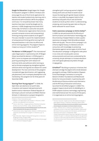 ‌
Google‌‌
for‌‌
Education:‌‌
‌
Google‌‌
began‌‌
the‌‌
‘‌
G‌
oogle‌‌
for‌‌
Education‌
’‌
‌‌
program‌‌
in‌‌
2014‌‌
to‌‌
introduce‌‌
and‌‌
encourage‌‌
the‌‌
use‌‌
of‌‌
the‌‌
G-Suite‌‌
application‌‌
for‌‌
teacher‌‌
and‌‌
student‌‌
productivity,‌‌
learning,‌‌
and‌‌
in‌‌
educational‌‌
administration.‌‌
While‌‌
the‌‌
program‌‌
continues,‌‌
it‌‌
is‌‌
not‌‌
publicly‌‌
known‌‌
how‌‌
many‌‌
teachers‌‌
have‌‌
been‌‌
trained‌‌
by‌‌
Google‌‌
and‌‌
its‌‌
partners.‌‌
In‌‌
2019,‌‌
Google.org‌‌
announced‌‌
US‌‌
$‌‌
1‌‌
million‌‌
(Rp.‌‌
13.7‌‌
billion)‌‌
in‌‌
aid‌‌
to‌‌
the‌‌
non-profit‌‌
Bebras‌
167‌
‌
‌
Indonesia‌‌
(an‌‌
organization‌‌
that‌‌
aims‌‌
to‌‌
promote‌‌
computer‌‌
science‌‌
and‌‌
computational‌‌
thinking‌‌
among‌‌
school‌‌
students‌‌
at‌‌
all‌‌
ages)‌
168‌
.‌‌
This‌‌
was‌‌
intended‌ ‌
to‌‌
assist‌‌
the‌‌
implementation‌‌
of‌‌
computational‌‌
thinking‌‌
skills‌‌
training‌‌
for‌‌
22‌‌
thousand‌‌
teachers‌‌
in‌‌
22‌‌
cities‌‌
via‌‌
offline‌‌
and‌‌
online‌‌
training‌‌
programs.‌‌
The‌‌
program‌‌
hopes‌‌
to‌‌
impact‌‌
as‌‌
many‌‌
as‌‌
2‌‌
million‌‌
students‌
169‌
.‌ ‌
‌
The‌‌
Women‌‌
in‌‌
STEM‌‌
project‌
170‌
:‌
‌‌
The‌‌
International‌‌
Labor‌‌
Organisation‌‌
in‌‌
partnership‌‌
with‌‌
JP‌‌
Morgan‌‌
Chase‌‌
launched‌‌
the‌‌
Women‌‌
in‌‌
STEM‌‌
project‌‌
in‌‌
2017.‌‌
It‌‌
aims‌‌
to‌‌
empower‌‌
pre-employed‌‌
female‌‌
youth‌‌
by‌‌
providing‌‌
them‌‌
with‌‌
relevant‌‌
ICT‌‌
technical‌‌
skills‌‌
and‌‌
soft/core‌‌
skills‌‌
training‌‌
as‌‌
well‌‌
as‌‌
female‌‌
employees‌‌
by‌‌
strengthening‌‌
their‌‌
soft/core‌‌
skills‌‌
training‌‌
that‌‌
are‌‌
relevant‌‌
for‌‌
career‌‌
development.‌‌
The‌‌
main‌‌
activities‌‌
of‌‌
this‌‌
program‌‌
included‌‌
skill‌‌
gap‌‌
identification,‌‌
skill‌‌
upgrading,‌‌
job‌‌
placement,‌‌
and‌‌
in-company‌‌
development‌‌
and‌‌
mentorship.‌‌
This‌‌
program‌‌
ran‌‌
for‌‌
three‌‌
years‌‌
till‌‌
December‌‌
2020.‌‌ ‌
‌
Starting‌‌
Them‌‌
Young‌‌
program‌
171‌
:‌‌
In‌‌
2018,‌‌
the‌‌
Open‌‌
Data‌‌
Lab‌‌
Jakarta‌‌
(a‌‌
non-profit‌‌
data‌‌
innovation‌‌
and‌‌
research‌‌
lab)‌‌
partnered‌‌
with‌‌
Goethe-Institut‌‌
Indonesien‌‌
(Federal‌‌
Republic‌‌
of‌‌
Germany’s‌‌
cultural‌‌
institute)‌‌
and‌‌
PASCH‌‌
(Partner‌‌
Schools‌‌
in‌‌
Indonesia)‌‌
on‌‌
a‌‌
project‌‌
designed‌‌
to‌‌
167
‌
‌
Bebras‌‌
<‌
https://www.bebras.org/‌
>‌‌
‌
168
‌
‌
Bebras‌‌
is‌‌
an‌‌
organization‌‌
that‌‌
started‌‌
in‌‌
Lithuania‌‌
in‌‌
2003‌‌
and‌‌
has‌‌
now‌‌
expanded‌‌
to‌‌
55‌‌
‌
countries‌
.‌ ‌
169
‌
‌
Alfarizi,‌‌
Moh‌‌
Khory,‌‌
‘‌‌
Google.org‌‌
Donasi‌‌
Pelatihan‌‌
Komputasi‌‌
22‌‌
Ribu‌‌
Guru‌‌
Rp‌‌
13,7‌‌
Miliar’,‌‌
‌
Tempo,‌‌‌
18‌‌
February‌‌
2020.‌‌
https://tekno.tempo.co/read/1309085/google-org-donasi-pela‌
tihan-komputasi-22-ribu-guru-rp-137-miliar‌ ‌ ‌
170
‌
‌
International‌‌
Labour‌‌
Organisation,‌‌
‘Women‌‌
in‌‌
STEM‌‌
workforce‌‌
readiness‌‌
and‌‌
development‌‌
program‌‌
in‌‌
Indonesia’,‌‌
pp.‌‌
1-2,‌‌
2020.‌ ‌ ‌
171
‌
Open‌‌
Data‌‌
Labs,‌‌
‘Digital‌‌
Literacy‌‌
and‌‌
Young‌‌
Girls‌‌
in‌‌
Indonesia:‌‌
Bridging‌‌
the‌‌
Gap’‌‌
14‌‌
August‌‌
2018,‌‌
<‌
https://labs.webfoundation.org/digital-literacy-and-young-gir‌
ls-in-indonesia-bridging-the-gap/‌
>‌
‌
strengthen‌‌
girls’‌‌
and‌‌
young‌‌
women’s‌‌
digital‌‌
literacy‌‌
skills‌‌
and‌‌
use‌‌
these‌‌
to‌‌
tackle‌‌
social‌‌
issues‌‌
like‌‌
dealing‌‌
with‌‌
gender-based‌‌
violence‌‌
online.‌‌
In‌‌
July‌‌
2018,‌‌
the‌‌
program‌‌
held‌‌
its‌‌
first‌‌
workshop‌‌
and‌‌
public‌‌
forum‌‌
with‌‌
22‌‌
female‌‌
students‌‌
to‌‌
build‌‌
up‌‌
their‌‌
skills‌‌
in‌‌
understanding,‌‌
analysing,‌‌
and‌‌
visualising‌‌
open‌‌
data‌‌
so‌‌
they‌‌
can‌‌
better‌‌
advocate‌‌
for‌‌
social‌‌
issues.‌ ‌
‌
Public‌‌
awareness‌‌
campaign‌‌
on‌‌
Online‌‌
Safety‌
172‌
:‌‌
In‌‌
2020,‌‌
Go-Jek‌‌
partnered‌‌
with‌‌
the‌‌
Ministry‌‌
of‌‌
Communication‌‌
and‌‌
Information‌‌
Technology‌‌
and‌‌
the‌‌
University‌‌
of‌‌
Gadjah‌‌
Mada‌‌
to‌‌
create‌‌
a‌‌
public‌‌
awareness‌‌
campaign‌‌
titled‌‌
‌
#AmanBersamaGojek‌‌
(Safe‌‌
with‌‌
Go-jek).‌ ‌
The‌‌
aim‌‌
of‌‌
this‌‌
campaign‌‌
is‌‌
to‌‌
enhance‌‌
digital‌‌
literacy‌‌
in‌‌
Indonesia‌‌
and‌‌
arm‌‌
consumers‌‌
with‌‌
knowledge‌‌
on‌‌
protecting‌‌
themselves‌‌
against‌‌
various‌‌
types‌‌
of‌‌
online‌‌
fraud.‌‌
The‌‌
education‌‌
campaign‌‌
is‌‌
designed‌‌
to‌‌
take‌‌
place‌‌
in‌‌
six‌‌
cities‌‌
and‌‌
include‌‌
public-service‌‌
announcements‌‌
and‌‌
seminars‌‌
conducted‌‌
by‌‌
the‌‌
university.‌‌
Go-jek‌‌
attempts‌‌
to‌‌
increase‌‌
education‌‌
and‌‌
instill‌‌
good‌‌
cybersecurity‌‌
habits‌‌
through‌‌
in-app‌‌
games.‌ ‌
‌
Girls4Tech‌
173‌
:‌
‌‌
Building‌‌
on‌‌
previous‌‌
initiatives‌‌
that‌‌
attempt‌‌
to‌‌
bridge‌‌
the‌‌
digital‌‌
skills‌‌
divide‌‌
between‌‌
young‌‌
girls‌‌
and‌‌
boys,‌‌
YCAB‌‌
Foundation‌‌
(Yayasan‌‌
Cinta‌‌
Anak‌‌
Bangsa,‌‌
translates‌‌
to‌‌
Loving‌‌
the‌‌
Nation's‌‌
Children‌‌
Foundation)‌‌
and‌‌
Mastercard‌‌
Center‌‌
for‌‌
Inclusive‌‌
Growth,‌‌
in‌‌
partnership‌‌
with‌
the‌‌
Ministry‌‌
of‌‌
Communication‌‌
and‌‌
Informatics‌‌
and‌‌
the‌‌
Ministry‌‌
of‌‌
Education‌‌
and‌‌
Culture,‌‌
launched‌‌
the‌‌
Girls4Tech‌‌
program‌‌
in‌‌
2020.‌‌
This‌‌
program‌‌
hopes‌‌
to‌‌
build‌‌
skills‌‌
for‌‌
60,000‌‌
girls‌‌
in‌
STEM‌‌
subjects‌‌
(science,‌‌
technology,‌‌
engineering‌‌
and‌‌
mathematics)‌‌
over‌‌
the‌‌
course‌‌
of‌‌
three‌‌
years.‌‌
It‌‌
is‌‌
organised‌‌
as‌‌
an‌‌
online‌‌
training‌‌
program,‌‌
172
‌
‌
Farveen,‌‌
Farzanah,‌‌
‘Gojek‌‌
launches‌‌
#AmanBersamaGojek‌‌
to‌‌
grow‌‌
digital‌‌
literacy‌‌
in‌‌
Indonesia’‌‌
‌
Marketing‌
,‌‌
2‌‌
March‌‌
2020.‌ ‌
https://www.marketing-interactive.com/gojek-launches-aman‌
bersamagojek-campaign-to-enhance-digital-literacy‌‌ ‌
173
‌
‌
YCAB,‌ ‌
‘STEM‌‌
for‌‌
Girls‌‌
in‌‌
Indonesia:‌‌
Developing‌‌
the‌‌
Next‌‌
Generation‌‌
of‌‌
Girls‌‌
in‌‌
Tech‌‌
with‌‌
YCAB‌‌
Foundation,‌‌
Mastercard,‌‌
Ministry‌‌
of‌‌
Communication‌‌
and‌‌
Informatics,‌‌
and‌‌
Ministry‌‌
of‌‌
Education‌‌
and‌‌
Culture’,‌‌
14‌‌
September‌‌
2020.‌ ‌ ‌
<‌
https://www.ycabfoundation.org/news-highlights/news-upda‌
tes/stem-for-girls-in-indonesia-developing-the-next-generatio‌
n-of-girls-in-tech-with-ycab-foundation-mastercard-ministry-‌
of-communication-and-informatics-and-ministry-of-educatio‌
n-and-culture/‌
>‌ ‌ ‌
‌
‌
60‌ ‌ ‌
‌
‌ ‌
‌
‌
 
