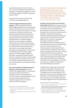 ‌
supervised‌‌
by‌‌
teachers‌‌
as‌‌
mentors.‌‌
Since‌‌
its‌‌
launch,‌‌
more‌‌
than‌‌
2,000‌‌
girls‌‌
have‌‌
registered‌‌
for‌‌
the‌‌
program.‌‌
The‌‌
goal‌‌
of‌‌
this‌‌
program‌‌
is‌‌
to‌‌
inspire‌‌
Indonesian‌‌
girls‌‌
aged‌‌
10‌‌
to‌‌
15‌‌
years‌‌
old‌‌
to‌‌
pursue‌‌
careers‌‌
in‌‌
STEM.‌ ‌
‌
The‌‌
government‌‌
too,‌‌
has‌‌
launched‌‌
multiple‌‌
initiatives‌‌
to‌‌
build‌‌
digital‌‌
capacities.‌‌ ‌
‌
Sekolah‌‌
Penggerak‌‌
(Pioneering‌‌
Schools)‌‌
program:‌‌
‌
Initiated‌‌
by‌‌
the‌‌
MoEC‌‌
in‌‌
2021,‌‌
the‌‌
Sekolah‌‌
Penggerak‌‌
‌
program‌‌
focuses‌‌
on‌‌
developing‌‌
student‌‌
learning‌‌
outcomes‌‌
in‌‌
a‌‌
holistic‌‌
manner‌‌
that‌‌
includes‌‌
competence‌‌
(literacy‌‌
and‌‌
numeracy)‌‌
and‌‌
character‌‌
starting‌‌
with‌‌
superior‌‌
human‌‌
resources‌‌
(school‌‌
principals‌‌
and‌‌
teachers)‌
174‌
.‌‌
It‌‌
aims‌‌
to‌‌
accelerate‌‌
private‌‌
and‌‌
public‌‌
schools‌‌
across‌‌
all‌‌
conditions‌‌
to‌‌
realize‌‌
the‌‌
vision‌‌
of‌‌
an‌‌
advanced‌‌
Indonesia.‌‌
The‌‌
‌
Sekolah‌‌
Penggerak‌‌
program‌‌
‌
consists‌‌
of‌‌
five‌‌
types‌‌
of‌‌
integrated‌‌
interventions‌‌
to‌‌
be‌‌
carried‌‌
out‌‌
with‌‌
assistance‌‌
from‌‌
regional‌‌
governments,‌‌
namely‌‌
training‌‌
and‌‌
mentoring‌‌
of‌‌
school‌‌
principals‌‌
and‌‌
teachers,‌‌
learning‌‌
with‌‌
a‌‌
new‌‌
paradigm,‌‌
data-based‌‌
planning,‌‌
and‌‌
school‌‌
digitization.‌‌
In‌‌
the‌‌
times‌‌
of‌‌
the‌‌
COVID-19‌‌
pandemic‌‌
and‌‌
shift‌‌
to‌‌
digital‌‌
education,‌‌
the‌‌
‌
Sekolah‌‌
Penggerak‌‌
‌
program‌‌
is‌‌
focusing‌‌
on‌ ‌
developing‌‌
the‌‌
capacity‌‌
of‌‌
select‌‌
schools,‌‌
including‌‌
poor‌‌
schools,‌‌
in‌‌
online‌‌
learning.‌‌
This‌‌
program‌‌
allows‌‌
for‌‌
selected‌‌
schools‌‌
to‌‌
serve‌‌
as‌‌
role‌‌
models‌‌
for‌‌
good‌‌
learning‌‌
practices‌‌
and‌‌
a‌‌
source‌‌
of‌‌
information‌‌
for‌‌
other‌‌
schools‌‌
in‌‌
the‌‌
area‌‌
to‌‌
learn‌‌
from.‌‌ ‌
‌
Pusat‌‌
Studi‌‌
Pendidikan‌‌
dan‌‌
Kebijakan‌
‌‌
(Center‌‌
for‌‌
Education‌‌
and‌‌
Policy‌‌
Studies):‌
‌‌
Pusat‌‌
Studi‌‌
Pendidikan‌‌
dan‌‌
Kebijakan‌
‌‌
(PSPK)‌‌
is‌‌
an‌‌
independent‌‌
non-profit‌‌
foundation‌‌
that‌‌
focuses‌‌
on‌‌
strengthening‌‌
pro-child‌‌
learning‌‌
policies.‌ ‌
It‌‌
creates‌‌
simulations‌‌
to‌‌
capacitate‌‌
teachers‌‌
in‌‌
the‌‌
use‌‌
of‌‌
existing‌‌
technology‌‌
and‌‌
aims‌‌
to‌‌
disseminate‌‌
good‌‌
practices‌‌
in‌‌
the‌‌
field‌‌
in‌‌
Indonesia's‌‌
education‌‌
ecosystem.‌ ‌
‌
174
‌
‌
Ministry‌‌
of‌‌
Education‌‌
and‌‌
Culture,‌‌
‘Activator‌‌
School‌‌
Program’‌‌
(program‌‌
Sekolah‌‌
Penggerak.‌‌
Kementerian‌‌
Pendidikan‌‌
dan‌‌
Kebudayaan)‌‌ ‌
<‌
https://sekolah.penggerak.kemdikbud.go.id/programsekolah‌
penggerak/‌
>‌‌ ‌
"During‌‌
the‌‌
beginning‌‌
of‌‌
the‌‌
lockdown‌‌
we‌‌
[PSPK]‌‌
helped‌‌
teachers‌‌
use‌‌
the‌‌
most‌‌
popular‌‌
platform,‌‌
WhatsApp,‌‌
by‌‌
making‌‌
learning‌‌
simulations‌‌
on‌‌
scenarios‌‌
such‌‌
as‌‌
how‌‌
to‌‌
greet‌‌
students‌‌
on‌‌
WhatsApp‌‌
and‌‌
use‌‌
emoticons‌‌
and‌‌
voice‌‌
notes."‌ ‌
-‌‌
‌
Expert,‌‌
PSPK,‌‌
Independent‌‌
non-profit‌ ‌
‌
Pustekkom‌‌
(Center‌‌
for‌‌
Data‌‌
and‌‌
Information‌‌
Technology)‌‌
initiatives‌
:‌‌
‌
Over‌‌
the‌‌
years,‌‌
the‌‌
Center‌‌
for‌‌
Data‌‌
and‌‌
Information‌‌
Technology‌‌
of‌‌
the‌‌
MoEC‌‌
has‌‌
carried‌‌
out‌‌
several‌‌
initiatives,‌‌
some‌‌
in‌‌
partnership‌‌
with‌‌
the‌‌
private‌‌
sector,‌‌
to‌‌
enhance‌‌
the‌‌
digital‌‌
skills‌‌
of‌‌
school‌‌
and‌‌
university‌‌
teachers.‌
Originally,‌‌
it‌‌
was‌‌
focused‌‌
on‌‌
developing‌‌
audiovisual‌‌
materials‌‌
for‌‌
teaching‌‌
and‌‌
learning,‌‌
meant‌‌
for‌‌
radio‌‌
and‌‌
TV‌‌
distribution.‌‌
Since‌‌
the‌‌
2000s,‌‌
the‌‌
focus‌‌
has‌‌
been‌‌
on‌‌
developing‌‌
web-based‌‌
multimedia‌‌
materials.‌
175‌
‌
Since‌‌
2008,‌‌
Pustekkom‌‌
has‌‌
conducted‌‌
several‌‌
training‌‌
sessions‌‌
on‌‌
the‌‌
use‌‌
of‌‌
ICT‌‌
for‌‌
learning‌‌
for‌‌
teachers‌‌
and‌‌
education‌‌
personnel‌‌
from‌‌
elementary‌‌
school‌‌
to‌‌
higher‌‌
education‌‌
levels‌‌
under‌‌
the‌‌
‌
Training‌‌
in‌‌
Utilizing‌‌
ICT‌‌
for‌‌
Master‌‌
Trainer‌‌
Teachers‌
.‌‌
The‌‌
purpose‌‌
of‌‌
this‌‌
training‌‌
is‌‌
to‌‌
improve‌‌
the‌‌
ability‌‌
of‌‌
teachers‌‌
to‌‌
develop‌‌
teaching‌‌
materials‌‌
and‌‌
use‌‌
ICT‌‌
more‌‌
effectively‌‌
in‌‌
teaching.‌‌
In‌‌
its‌‌
introductory‌‌
phases‌‌
the‌‌
training‌‌
reached‌‌
4,575‌‌
teachers‌‌
from‌‌
33‌‌
provinces‌‌
in‌‌
Indonesia.‌‌
Since‌‌
2008,‌‌
similar‌‌
training‌‌
programs‌‌
have‌‌
been‌‌
carried‌‌
out‌‌
and‌‌
as‌‌
of‌‌
2018,‌‌
it‌‌
had‌‌
reached‌‌
an‌‌
estimated‌‌
5,000‌‌
teachers‌‌
each‌‌
year.‌
176‌
‌
‌
In‌‌
2018,‌‌
‌
Pustekkom‌
‌‌
began‌‌
organizing‌‌
a‌‌
blended‌‌
(mixed)‌‌
training‌‌
program‌‌
for‌‌
teachers‌‌
called‌‌
PembaTIK‌
‌‌
which‌‌
stands‌‌
for‌‌
ICT-Based‌‌
Learning.‌‌
This‌‌
program‌‌
aims‌‌
to‌‌
motivate‌‌
teachers‌‌
in‌‌
the‌
application‌‌
of‌‌
innovative‌‌
learning‌‌
models‌‌
and‌‌
the‌‌
development‌‌
of‌‌
ICT-based‌‌
learning‌‌
materials,‌‌
in‌‌
particular‌‌
by‌‌
using‌‌
the‌‌
‌
Rumah‌‌
Belajar‌
‌‌
application.‌‌
The‌‌
program‌‌
targeted‌‌
teachers‌‌
from‌‌
elementary‌‌
to‌‌
175
‌
‌
Omidyar‌‌
Network,‌‌
‌
Scaling‌‌
Access‌‌
&‌‌
Impact‌‌
Realizing‌‌
the‌‌
Power‌‌
of‌‌
EdTech‌
.‌‌
Indonesia‌‌
Country‌‌
Report,‌‌
2019.‌‌
<‌
https://omidyar.com/wp-content/uploads/2020/09/Scaling-‌
Access-and-Impact_Indonesia-Report_vFinal_r.pdf‌
>‌‌ ‌
176
‌
‌
Susilawati,‌‌
E,‌‌
‘‌
DAMPAK‌‌
program‌‌
DIKLAT‌‌
ONLINE‌‌
TIK‌‌
GURU‌‌
PUSTEKKOM‌‌
TERHADAP‌‌
AKSESBILITAS‌‌
KONTEN‌‌
PEMBELAJARAN‌‌
PADA‌‌
FITUR‌‌
RUMAH‌‌
BELAJAR’‌
.‌‌
Jurnal‌‌
Pendidikan,‌‌
19(2),‌‌
84-103,‌‌
2018.‌‌
<‌
https://doi.org/10.33830/jp.v19i2.153.2018‌
>‌ ‌ ‌
‌
‌
61‌ ‌ ‌
‌
‌ ‌
‌
‌
 