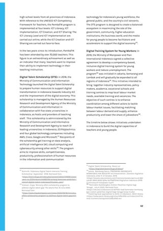 ‌
high‌‌
school‌‌
levels‌‌
from‌‌
all‌‌
provinces‌‌
of‌‌
Indonesia.‌‌
With‌‌
reference‌‌
to‌‌
the‌‌
UNESCO‌‌
ICT‌‌
Competency‌‌
Framework‌‌
for‌‌
Teachers,‌‌
the‌‌
PembaTIK‌‌
program‌‌
is‌‌
implemented‌‌
at‌‌
four‌‌
levels:‌‌
ICT‌‌
Literacy,‌‌
ICT‌‌
Implementation,‌‌
ICT‌‌
Creation,‌‌
and‌‌
ICT‌‌
Sharing.‌‌
The‌‌
ICT‌‌
Literacy‌‌
Level‌‌
and‌‌
ICT‌‌
Implementation‌‌
are‌‌
carried‌‌
out‌‌
online,‌‌
while‌‌
the‌‌
ICT‌‌
Creation‌‌
and‌‌
ICT‌‌
Sharing‌‌
are‌‌
carried‌‌
out‌‌
face-to-face.‌‌ ‌
‌
In‌‌
the‌‌
two‌‌
years‌‌
since‌‌
its‌‌
introduction,‌‌
PembaTIK‌‌
has‌‌
been‌‌
attended‌‌
by‌‌
over‌‌
70,000‌‌
teachers.‌‌
This‌‌
figure‌‌
is‌‌
an‌‌
extraordinary‌‌
achievement‌‌
as‌‌
well‌‌
as‌‌
an‌‌
indicator‌‌
that‌‌
many‌ ‌
teachers‌‌
want‌‌
to‌‌
improve‌‌
their‌‌
ability‌‌
to‌‌
implement‌‌
technology‌‌
in‌‌
their‌‌
teaching‌‌
instruction.‌ ‌
‌
Digital‌‌
Talent‌‌
Scholarship‌‌
(DTS):‌‌
‌
In‌‌
2018,‌‌
the‌‌
Ministry‌‌
of‌‌
Communication‌‌
and‌‌
Information‌‌
Technology‌‌
launched‌‌
the‌‌
‌
Digital‌‌
Talent‌‌
Scholarship‌‌
to‌‌
prepare‌‌
human‌‌
resources‌‌
to‌‌
support‌‌
digital‌‌
transformation‌‌
in‌‌
Indonesia‌‌
towards‌‌
Industry‌‌
4.0‌‌
and‌‌
the‌‌
improvement‌‌
of‌‌
the‌‌
digital‌‌
economy.‌‌
This‌‌
scholarship‌‌
is‌‌
managed‌‌
by‌‌
the‌‌
Human‌‌
Resources‌‌
Research‌‌
and‌‌
Development‌‌
Agency‌‌
of‌‌
the‌‌
Ministry‌‌
of‌‌
Communication‌‌
and‌‌
Information‌‌
in‌‌
collaboration‌‌
with‌‌
five‌‌
state‌‌
universities‌‌
in‌‌
Indonesia,‌‌
as‌‌
hosts‌‌
and‌‌
providers‌‌
of‌‌
teaching‌‌
staff.‌ ‌
This‌‌
scholarship‌‌
is‌‌
administered‌‌
by‌‌
the‌‌
Ministry‌‌
of‌‌
Communication‌‌
and‌‌
Informatics‌‌
Research‌‌
and‌‌
Development‌‌
Agency‌‌
to‌‌
reach‌‌
31‌‌
leading‌‌
universities‌‌
in‌‌
Indonesia,‌‌
23‌‌
Polytechnics‌‌
and‌‌
four‌‌
global‌‌
technology‌‌
companies‌‌
including‌‌
AWS,‌‌
Cisco,‌‌
Google‌‌
and‌‌
Microsoft.‌
177‌
‌
‌
Recipients‌‌
of‌‌
the‌‌
scholarship‌‌
get‌‌
training‌‌
on‌‌
data‌‌
analysis,‌‌
artificial‌‌
intelligence‌‌
(AI),‌‌
cloud‌‌
computing‌‌
and‌‌
cybersecurity‌‌
among‌‌
other‌‌
skills‌
178‌
.‌‌
The‌‌
program‌‌
aims‌‌
to‌‌
improve‌‌
skills,‌‌
competitiveness,‌‌
productivity,‌‌
professionalism‌‌
of‌‌
human‌‌
resources‌‌
in‌‌
the‌‌
information‌‌
and‌‌
communication‌‌
177
‌
‌
Kominfo,‌‌
‘Indonesia‌‌
Digital‌‌
Talent‌‌
Intensive‌‌
Training‌‌
Scholarship’,‌‌
September‌ ‌
2018.‌‌
Retrieved‌‌
from‌‌
<‌
https://kominfo.go.id/index.php/content/detail/14408/siaran‌
-pers-no-223hmkominfo082018-tentang-beasiswa-pelatihan-i‌
ntensif-digital-talent-indonesia/0/siaran_pers‌
>‌‌ ‌
178
‌
‌
Eloksari,‌‌
Eisya,‌‌
‘Ministry‌‌
offers‌‌
scholarship‌‌
program‌‌
to‌‌
address‌‌
digital‌‌
talent‌‌
gap’‌‌
‌
The‌‌
Jakarta‌‌
Post,‌‌
‌
16‌‌
June‌‌
2020.‌‌
Retrieved‌‌
from‌‌
<‌
https://www.thejakartapost.com/news/2020/06/16/ministry-‌
offers-scholarship-program-to-address-digital-talent-gap.htm‌
l‌
>‌ ‌ ‌
technology‌‌
for‌‌
Indonesia's‌‌
young‌‌
workforce,‌‌
the‌‌
general‌‌
public,‌‌
and‌‌
the‌‌
country's‌‌
civil‌‌
servants.‌‌ ‌
The‌‌
DTS‌‌
program‌‌
is‌‌
designed‌‌
to‌‌
create‌‌
a‌‌
balanced‌‌
ecosystem‌‌
in‌‌
maximizing‌‌
the‌‌
role‌‌
of‌‌
the‌‌
government,‌‌
community,‌‌
higher‌‌
education‌‌
institutions,‌‌
the‌‌
business‌‌
world,‌‌
and‌‌
the‌‌
media‌‌
for‌‌
young‌‌
people‌‌
to‌‌
become‌‌
facilitators‌‌
and‌‌
accelerators‌‌
to‌‌
support‌‌
the‌‌
digital‌‌
economy‌
179‌
.‌ ‌
‌
Digital‌‌
Training‌‌
System‌‌
for‌‌
Young‌‌
Workers:‌
‌‌
‌
In‌‌
2019,‌‌
the‌‌
Ministry‌‌
of‌‌
Manpower‌‌
and‌‌
Plan‌‌
International‌‌
Indonesia‌‌
signed‌‌
a‌‌
collective‌‌
agreement‌‌
to‌‌
develop‌‌
a‌‌
competency-based,‌‌
inclusive‌‌
digital‌‌
training‌‌
system‌‌
for‌‌
young‌‌
workers‌‌
and‌‌
reduce‌‌
unemployment.‌‌
The‌‌
program‌
180‌
‌
‌
was‌‌
initiated‌‌
in‌‌
Jakarta,‌‌
Semarang‌‌
and‌‌
Lombok‌‌
and‌‌
will‌‌
gradually‌‌
be‌‌
expanded‌‌
to‌‌
all‌‌
regions‌‌
of‌‌
Indonesia‌
181‌
.‌‌
This‌‌
initiative‌‌
intended‌‌
to‌‌
bring‌ ‌
together‌‌
industry‌‌
representatives,‌‌
policy‌‌
makers,‌‌
academia,‌‌
vocational‌‌
schools‌‌
and‌‌
training‌‌
centres‌‌
to‌‌
map‌‌
local‌‌
labour‌‌
market‌‌
needs,‌‌
available‌‌
training‌‌
and‌‌
vacancies.‌‌
The‌‌
objective‌‌
of‌‌
such‌‌
centres‌‌
is‌‌
to‌‌
enhance‌‌
coordination‌‌
among‌‌
different‌‌
actors‌‌
to‌‌
tackle‌‌
labour‌‌
market‌‌
issues,‌‌
facilitating‌‌
matching‌‌
between‌‌
labour‌‌
demand‌‌
and‌‌
supply,‌‌
enhance‌‌
productivity‌‌
and‌‌
lower‌‌
the‌‌
share‌‌
of‌‌
jobseekers‌
182‌
.‌‌ ‌
‌
The‌‌
timeline‌‌
below‌‌
shows‌‌
initiatives‌‌
undertaken‌‌
in‌‌
Indonesia‌‌
to‌‌
build‌‌
the‌‌
digital‌‌
capacities‌‌
of‌‌
teachers‌‌
and‌‌
young‌‌
people.‌‌ ‌
‌
‌
‌
‌
‌
‌
‌
‌
179
‌
Digital‌‌
Talent‌‌
Scholarship,‌‌
‘About‌‌
us’‌‌
<‌
https://digitalent.kominfo.go.id/about‌
>‌ ‌
180
Lelono,‌ ‌
Bambang‌‌
Satrio,‌‌
‘PREPARING‌‌
INDONESIA’S‌ ‌
WORKFORCE‌‌
FOR‌‌
INDUSTRY‌‌
4.0:‌‌
Presentation’,‌‌
Siemens‌‌
Digitalize‌‌
Indonesia,‌‌
slide‌‌
17,‌‌
31‌‌
October,‌‌
2019.‌‌
<https://assets.new.siemens.com/siemens/assets/api/uuid:362‌
cdcd2-3944-4b02-b24a-5e77b6751de1/digitalize-indonesia-2019-‌
3-ministry-of-manpower-2.pdf>‌ ‌
181
‌
‘‌
Kemnaker‌‌
Kembangkan‌‌
Sistem‌‌
Pelatihan‌‌
Digital‌‌
bagi‌‌
Tenaga’,‌ ‌
July‌‌
4,‌‌
2020.‌‌
Retrieved‌‌
from‌‌
<‌
https://akurat.co/ekonomi/id-677102-read-kemnaker-kembang‌
kan-sistem-pelatihan-digital-bagi-tenaga-kerja-muda‌
>‌ ‌ ‌
182
‘Fostering‌‌
local‌‌
approaches‌‌
to‌‌
skills‌‌
in‌‌
Indonesia’,‌‌
OECD‌‌
library.‌‌
<https://www.oecd-ilibrary.org/sites/df6c4fbb-en/index.html?ite‌
mId=/content/component/df6c4fbb-en>‌ ‌
‌
‌
62‌ ‌ ‌
‌
‌ ‌
‌
‌
 