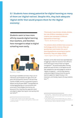 ‌
‌
‌
5.1‌ ‌
Students‌‌
have‌‌
strong‌‌
potential‌‌
for‌‌
digital‌‌
learning‌‌
as‌‌
many‌‌
of‌‌
them‌‌
are‌‌
'digital‌‌
natives'.‌‌
Despite‌‌
this,‌‌
they‌‌
lack‌‌
adequate‌‌
'digital‌‌
skills'‌‌
that‌‌
would‌‌
prepare‌‌
them‌‌
for‌‌
the‌‌
'digital‌‌
economy'.‌ ‌
‌
Students‌‌
seem‌‌
to‌‌
have‌‌
more‌ ‌
affinity‌‌
towards‌‌
digital‌‌
learning‌‌
than‌‌
teachers,‌‌
and‌‌
therefore‌‌
have‌‌
managed‌‌
to‌‌
adapt‌‌
to‌‌
digital‌‌
schooling‌‌
more‌‌
easily.‌ ‌
‌
‌
Illustration‌‌
:‌‌
Freepik‌ ‌
‌
According‌‌
to‌‌
SUSENAS‌‌
estimates,‌‌
77‌‌
per‌‌
cent‌‌
of‌‌
Indonesian‌‌
youth‌‌
between‌‌
the‌‌
ages‌‌
of‌‌
15‌‌
to‌‌
24‌‌
years‌‌
old‌‌
accessed‌‌
the‌‌
internet‌‌
in‌‌
the‌‌
last‌‌
three‌‌
months‌‌
of‌‌
2020,‌‌
and‌‌
this‌‌
is‌‌
projected‌‌
to‌‌
grow‌‌
to‌‌
100‌‌
per‌‌
cent‌‌
by‌‌
the‌‌
year‌‌
2030‌
183‌
.‌‌
Young‌‌
people‌‌
are‌‌
increasingly‌‌
growing‌‌
up‌‌
in‌‌
environments‌‌
with‌‌
some‌‌
level‌‌
of‌‌
technological‌‌
familiarity,‌‌
and‌‌
because‌‌
of‌‌
this,‌‌
they‌‌
have‌‌
the‌‌
capacity‌‌
to‌‌
learn‌‌
and‌‌
adapt‌‌
to‌‌
digital‌‌
learning‌‌
far‌‌
more‌‌
quickly‌‌
than‌‌
ever‌‌
before‌
184‌
.‌‌ ‌
‌
183
‌
‌
UNICEF-UNCT:‌‌
Children‌‌
and‌‌
the‌‌
digital‌‌
divide,‌‌
2020.‌ ‌ ‌
184
‌
Expert‌‌
interview‌‌
with‌‌
a‌‌
Digital‌‌
Learning‌‌
Officer,‌‌
INOVASI,‌‌
30th‌‌
of‌‌
November‌‌
2020.‌ ‌
“Previously‌‌
it‌‌
was‌‌
dictate,‌‌
dictate,‌‌
dictate,‌‌
but‌‌
now‌‌
children‌‌
nowadays‌‌
are‌‌
more‌‌
creative‌‌
and‌‌
interested‌‌
in‌‌
different‌‌
approaches‌‌
of‌‌
learning.”‌‌ ‌
-‌‌
Teacher,‌‌
28,‌‌
Merauke‌‌
City,‌‌
Papua‌ ‌
“In‌‌
contexts‌‌
where‌‌
children‌‌
have‌‌
access‌‌
to‌‌
technology‌‌
and‌‌
the‌‌
internet,‌‌
they‌‌
can‌‌
quickly‌‌
learn‌‌
and‌‌
master‌‌
the‌‌
use‌‌
of‌‌
learning‌‌
platforms‌‌
according‌‌
to‌‌
teacher‌‌
directions.‌‌
They‌‌
can‌‌
adapt‌‌
easily.”‌‌ ‌
-‌‌
Expert,‌‌
Digital‌‌
Learning‌‌
Officer,‌‌
INOVASI‌ ‌
Teachers,‌‌
on‌‌
the‌‌
other‌‌
hand,‌‌
have‌‌
reportedly‌‌
been‌‌
struggling‌‌
to‌‌
make‌‌
the‌‌
transition‌‌
from‌‌
offline‌‌
to‌‌
online‌‌
learning,‌‌
as‌‌
many‌‌
of‌‌
them‌‌
are‌‌
digital‌‌
immigrants‌
185‌
.‌ ‌
As‌‌
proclaimed‌‌
by‌‌
Marc‌‌
Prensky,‌‌
people‌‌
who‌‌
were‌‌
not‌‌
born‌‌
in‌‌
the‌‌
digital‌‌
era‌‌
and‌‌
later‌‌
adopted‌‌
the‌‌
new‌‌
technology‌‌
are‌‌
named‌‌
as‌‌
“digital‌‌
immigrants”‌‌
—‌‌
and‌‌
the‌‌
way‌‌
teachers‌‌
understand‌‌
digital‌‌
literacy‌‌
drives‌‌
the‌‌
way‌‌
the‌‌
teachers‌‌
apply‌‌
their‌‌
digital‌‌
literacy‌‌
in‌‌
the‌‌
classroom,‌‌
and‌‌
thereby‌‌
impacts‌‌
the‌‌
way‌‌
students‌‌
learn‌‌
‌
186‌
.‌
185
‌
Prensky,‌‌
Marc.,‌ ‌
‘Digital‌‌
Natives,‌‌
Digital‌‌
Immigrants’,‌‌
Working‌‌
paper,‌‌
No.‌‌
5‌‌
ed.,‌ ‌
Vol.‌‌
9,‌‌
On‌‌
the‌‌
Horizon,‌‌
MCB‌‌
University‌‌
Press.,‌‌
October‌‌
2001,‌‌
pp.‌‌
1-6.‌‌ ‌
186
‌
Lase,‌‌
Delipher,‌‌
Sonny‌ ‌
Zaluchu,Dorkas‌‌
Daeli,‌‌
et‌‌
al.‌ ‌
‘Parents‌‌
Perceptions‌‌
of‌‌
Distance‌‌
Learning‌‌
during‌‌
COVID-19‌‌
Pandemic‌‌
in‌‌
Rural‌‌
Indonesia’,‌‌
EdArXiv,‌‌
2020,‌‌
pp‌‌
1-16,‌‌
2020.‌ ‌
‌
‌
64‌ ‌ ‌
‌
‌ ‌
‌
‌
 