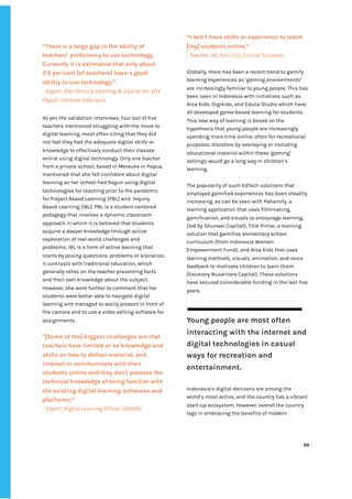 ‌
“There‌‌
is‌‌
a‌‌
large‌‌
gap‌‌
in‌‌
the‌‌
ability‌‌
of‌‌
teachers’‌‌
proficiency‌‌
to‌‌
use‌‌
technology.‌‌
Currently‌‌
it‌‌
is‌‌
estimated‌‌
that‌‌
only‌‌
about‌‌
2.5‌‌
per‌‌
cent‌‌
(of‌‌
teachers)‌‌
have‌‌
a‌‌
good‌‌
ability‌‌
to‌‌
use‌‌
technology.”‌ ‌
-‌‌
Expert,‌‌
21st‌‌
Century‌‌
Learning‌‌
&‌‌
Education,‌‌
VOX‌‌
Populi‌‌
Institute‌‌
Indonesia‌‌ ‌
As‌‌
per‌‌
the‌‌
validation‌‌
interviews,‌‌
four‌‌
out‌‌
of‌‌
five‌‌
teachers‌‌
mentioned‌‌
struggling‌‌
with‌‌
the‌‌
move‌‌
to‌‌
digital‌‌
learning,‌‌
most‌‌
often‌‌
citing‌‌
that‌‌
they‌‌
did‌‌
not‌‌
feel‌‌
they‌‌
had‌‌
the‌‌
adequate‌‌
digital‌‌
skills‌‌
or‌‌
knowledge‌‌
to‌‌
effectively‌‌
conduct‌‌
their‌‌
classes‌‌
online‌‌
using‌‌
digital‌‌
technology.‌‌
Only‌‌
one‌‌
teacher‌‌
from‌‌
a‌‌
private‌‌
school,‌‌
based‌‌
in‌‌
Merauke‌‌
in‌‌
Papua,‌‌
mentioned‌‌
that‌‌
she‌‌
felt‌‌
confident‌‌
about‌‌
digital‌‌
learning‌‌
as‌‌
her‌‌
school‌‌
had‌‌
begun‌‌
using‌‌
digital‌‌
technologies‌‌
for‌‌
teaching‌‌
prior‌‌
to‌‌
the‌‌
pandemic‌‌
for‌‌
Project‌‌
Based‌‌
Learning‌‌
(PBL)‌‌
and‌ ‌
Inquiry‌‌
Based‌‌
Learning‌‌
(IBL).‌‌
PBL‌‌
is‌‌
a‌‌
student-centered‌‌
pedagogy‌‌
that‌‌
involves‌‌
a‌‌
dynamic‌‌
classroom‌‌
approach‌‌
in‌‌
which‌‌
it‌‌
is‌‌
believed‌‌
that‌‌
students‌‌
acquire‌‌
a‌‌
deeper‌‌
knowledge‌‌
through‌‌
active‌‌
exploration‌‌
of‌‌
real-world‌‌
challenges‌‌
and‌‌
problems;‌‌
IBL‌‌
is‌‌
a‌‌
form‌‌
of‌‌
active‌‌
learning‌‌
that‌‌
starts‌‌
by‌‌
posing‌‌
questions,‌‌
problems‌‌
or‌‌
scenarios.‌‌
It‌‌
contrasts‌‌
with‌‌
traditional‌‌
education,‌‌
which‌‌
generally‌‌
relies‌‌
on‌‌
the‌‌
teacher‌‌
presenting‌‌
facts‌‌
and‌‌
their‌‌
own‌‌
knowledge‌‌
about‌‌
the‌‌
subject.‌‌
However,‌‌
she‌‌
went‌‌
further‌‌
to‌‌
comment‌‌
that‌‌
her‌‌
students‌‌
were‌‌
better‌‌
able‌‌
to‌‌
navigate‌‌
digital‌‌
learning‌‌
and‌‌
managed‌‌
to‌‌
easily‌‌
present‌‌
in‌‌
front‌‌
of‌‌
the‌‌
camera‌‌
and‌‌
to‌‌
use‌‌
a‌‌
video‌‌
editing‌‌
software‌‌
for‌‌
assignments.‌‌ ‌
‌
"[Some‌‌
of‌‌
the]‌‌
biggest‌‌
challenges‌‌
are‌‌
that‌‌
teachers‌‌
have‌‌
limited‌‌
or‌‌
no‌‌
knowledge‌‌
and‌‌
skills‌‌
on‌‌
how‌‌
to‌‌
deliver‌‌
material,‌‌
and‌‌
interact‌‌
or‌‌
communicate‌‌
with‌‌
their‌‌
students‌‌
online‌‌
and‌‌
they‌‌
don't‌‌
possess‌‌
the‌‌
technical‌‌
knowledge‌‌
of‌‌
being‌‌
familiar‌‌
with‌‌
the‌‌
existing‌‌
digital‌‌
learning‌‌
softwares‌‌
and‌‌
platforms.”‌ ‌
-‌‌
Expert,‌‌
Digital‌‌
Learning‌‌
Officer,‌‌
INOVASI‌ ‌
“I‌‌
don’t‌‌
have‌‌
skills‌‌
or‌‌
experience‌‌
to‌‌
teach‌‌
[my]‌‌
students‌‌
online.”‌‌ ‌
-‌‌
Teacher,‌‌
45,‌‌
‌
Palu‌‌
City,‌‌
Central‌‌
Sulawesi‌
‌
Globally,‌‌
there‌‌
has‌‌
been‌‌
a‌‌
recent‌‌
trend‌‌
to‌‌
gamify‌‌
learning‌‌
experiences‌‌
as‌‌
‘gaming‌‌
environments’‌‌
are‌‌
increasingly‌‌
familiar‌‌
to‌‌
young‌‌
people.‌‌
This‌‌
has‌‌
been‌‌
seen‌‌
in‌‌
Indonesia‌‌
with‌‌
initiatives‌‌
such‌‌
as‌‌
Arsa‌‌
Kids,‌‌
Digikids,‌‌
and‌‌
Educa‌‌
Studio‌‌
which‌‌
have‌‌
all‌‌
developed‌‌
game-based‌‌
learning‌‌
for‌‌
students.‌‌
This‌‌
new‌‌
way‌‌
of‌‌
learning‌‌
is‌‌
based‌‌
on‌‌
the‌‌
hypothesis‌‌
that‌‌
young‌‌
people‌‌
are‌‌
increasingly‌‌
spending‌‌
more‌‌
time‌‌
online,‌‌
often‌‌
for‌‌
recreational‌‌
purposes,‌‌
therefore‌‌
by‌‌
overlaying‌‌
or‌‌
including‌ ‌
educational‌‌
material‌‌
within‌‌
these‌‌
‘gaming’‌‌
settings‌‌
would‌‌
go‌‌
a‌‌
long‌‌
way‌‌
in‌‌
children’s‌‌
learning.‌ ‌
‌
The‌‌
popularity‌‌
of‌‌
such‌‌
EdTech‌‌
solutions‌‌
that‌‌
employed‌‌
gamified‌‌
experiences‌‌
has‌‌
been‌‌
steadily‌‌
increasing,‌‌
as‌‌
can‌‌
be‌‌
seen‌‌
with‌‌
Pahamify,‌‌
a‌‌
learning‌‌
application‌‌
that‌‌
uses‌‌
filmmaking,‌‌
gamification,‌‌
and‌‌
visuals‌‌
to‌‌
encourage‌‌
learning,‌ ‌
(led‌‌
by‌‌
Shunwei‌‌
Capital);‌‌
Titik‌‌
Pintar,‌‌
a‌‌
learning‌‌
solution‌‌
that‌‌
gamifies‌‌
elementary‌‌
school‌‌
curriculum‌‌
(from‌‌
Indonesia‌‌
Women‌‌
Empowerment‌‌
Fund);‌‌
and‌‌
Arsa‌‌
Kids‌‌
that‌‌
uses‌ ‌
learning‌‌
methods,‌‌
visuals,‌‌
animation,‌‌
and‌‌
voice‌‌
feedback‌‌
to‌‌
motivate‌‌
children‌‌
to‌‌
learn‌‌
(from‌‌
Discovery‌‌
Nusantara‌‌
Capital).‌‌
These‌‌
solutions‌ ‌
have‌‌
secured‌‌
considerable‌‌
funding‌‌
in‌‌
the‌‌
last‌‌
five‌‌
years.‌‌ ‌
‌
‌
Young‌‌
people‌‌
are‌‌
most‌‌
often‌‌
interacting‌‌
with‌‌
the‌‌
internet‌‌
and‌‌
digital‌‌
technologies‌‌
in‌‌
casual‌‌
ways‌‌
for‌‌
recreation‌‌
and‌‌
entertainment.‌‌ ‌
‌
Indonesia’s‌‌
digital‌‌
denizens‌‌
are‌‌
among‌‌
the‌‌
world’s‌‌
most‌‌
active,‌‌
and‌‌
the‌‌
country‌‌
has‌‌
a‌‌
vibrant‌‌
start-up‌‌
ecosystem.‌‌
However,‌‌
overall‌‌
the‌‌
country‌‌
lags‌‌
in‌‌
embracing‌‌
the‌‌
benefits‌‌
of‌‌
modern‌‌
‌
‌
65‌ ‌ ‌
‌
‌ ‌
‌
‌
 