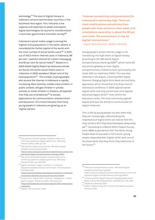 ‌
technology.‌
187‌
‌
‌
The‌‌
level‌‌
of‌‌
digital‌‌
literacy‌‌
in‌‌
Indonesia‌‌
remains‌‌
behind‌‌
other‌‌
countries‌‌
in‌‌
the‌‌
Southeast‌‌
Asia‌‌
region.‌‌
This‌‌
indicates‌‌
a‌‌
low‌‌
capacity‌‌
and‌‌
readiness‌‌
to‌‌
adopt‌‌
and‌‌
explore‌‌
digital‌‌
technologies‌‌
for‌‌
economic‌‌
transformation‌‌
in‌‌
business,‌‌
government‌‌
and‌‌
wider‌‌
society‌
188‌
.‌ ‌
‌
Indonesia’s‌‌
social‌‌
media‌‌
usage‌‌
is‌‌
among‌‌
the‌‌
highest‌‌
of‌‌
any‌‌
population‌‌
in‌‌
the‌‌
world.‌‌
Jakarta‌‌
is‌‌
considered‌‌
the‌‌
Twitter‌‌
capital‌‌
of‌‌
the‌‌
world,‌‌
with‌‌
the‌‌
most‌‌
number‌‌
of‌‌
active‌‌
twitter‌‌
users‌
189‌
.‌‌
In‌‌
2017,‌‌
out‌‌
of‌‌
143.3‌‌
million‌‌
internet‌‌
users‌‌
in‌‌
Indonesia,‌‌
89‌‌
per‌‌
cent‌ ‌
used‌‌
the‌‌
internet‌‌
for‌‌
instant‌‌
messaging‌‌
and‌‌
87‌‌
per‌‌
cent‌‌
for‌‌
social‌‌
media‌
190‌
.‌‌
Based‌‌
on‌‌
a‌‌
2020‌‌
Global‌‌
Digital‌‌
Report‌‌
by‌‌
Hootsuite‌‌
and‌‌
We‌‌
are‌‌
Social,‌‌
the‌‌
active‌‌
social‌‌
media‌‌
users‌‌
in‌‌
Indonesia‌‌
in‌‌
2020‌‌
wasabout‌‌
59‌‌
per‌‌
cent‌‌
of‌‌
the‌‌
total‌‌
population‌
191‌
.‌ ‌
The‌‌
number‌‌
of‌‌
young‌‌
people‌‌
who‌‌
access‌‌
the‌‌
internet‌‌
in‌‌
Indonesia‌‌
is‌‌
rapidly‌‌
increasing.‌‌
More‌‌
recently,‌‌
middle-class‌‌
children‌‌
in‌‌
public‌‌
schools,‌‌
refugee‌‌
children‌‌
in‌‌
private‌‌
schools,‌‌
or‌‌
street‌‌
children‌‌
in‌‌
shelters,‌‌
all‌‌
reported‌‌
that‌‌
they‌‌
use‌‌
smartphones‌
192‌
‌
‌
to‌‌
access‌‌
applications‌‌
for‌‌
communication,‌‌
entertainment‌‌
and‌‌
education.‌‌
This‌‌
trend‌‌
indicates‌‌
that‌‌
many‌‌
young‌‌
people‌‌
in‌‌
Indonesia‌‌
are‌‌
growing‌‌
up‌‌
as‌‌
‘digital‌‌
natives’.‌ ‌
‌
‌
‌
‌
‌
‌
187
‌
‌
Das,‌‌
Kaushik,‌‌
Michael‌‌
Gryseels,‌‌
Priyanka‌‌
Sudhir‌‌
et‌‌
al.,‌‌
‘Unlocking‌‌
Indonesia’s‌‌
digital‌‌
opportunity’,‌ ‌
McKinsey‌‌
Indonesia‌‌
Office,‌‌
2016,‌‌
pp‌‌
1-28.‌ ‌ ‌
188
‌
‌
IMD‌‌
World‌‌
Competitiveness‌‌
Center,‌‌
‘IMD‌‌
World‌‌
Digital‌‌
Competitiveness‌‌
Ranking‌‌
2020’.‌‌
<‌
https://www.imd.org/wcc/world-competitiveness-center-rank‌
ings/world-digital-competitiveness-rankings-2020/‌
>‌‌ ‌
189
‌
‌
Das,‌‌
Kaushik,‌‌
Michael‌‌
Gryseels,‌‌
Priyanka‌‌
Sudhir‌‌
et‌‌
al.,‌‌
‘Unlocking‌‌
Indonesia’s‌‌
digital‌‌
opportunity’,‌ ‌
McKinsey‌‌
Indonesia‌‌
Office,‌‌
pp‌‌
1-28,‌‌
2016.‌‌ ‌
190
‌
‌
Agahari,‌‌
Wirawan,’‌‌
Digital‌‌
innovation‌‌
in‌‌
Indonesia:‌‌
inequalities‌‌
between‌‌
the‌‌
east‌‌
and‌‌
the‌‌
west’,‌‌
‌
The‌‌
Conversation‌
,‌‌
10‌‌
October‌‌
2018.‌‌
<‌
https://theconversation.com/digital-innovation-in-indonesia‌
-inequalities-between-the-east-and-the-west-95218‌
>‌ ‌ ‌
191
‌
‌
Kemp,‌‌
Simon,‌‌
’Digital‌‌
2020:‌‌
Indonesia‌‌
-‌‌
DataReportal‌‌
–‌‌
Global‌‌
Digital‌‌
Insights’,‌‌
18‌‌
February‌‌
2020..‌‌
Retrieved‌‌
from‌‌
<‌
https://d>atareportal.com/reports/digital-2020-indonesia?rq‌
=indonesia‌ ‌ ‌
192
‌
‌
UNICEF,‌‌
‘‌
Our‌‌
Lives‌‌
Online‌
’,‌‌
2020.‌ ‌
“Internet‌‌
connectivity‌‌
and‌‌
penetration‌‌
[in‌‌
Indonesia]‌‌
is‌‌
extremely‌‌
high.‌‌
There‌‌
are‌‌
more‌‌
mobile‌‌
phone‌‌
connections‌‌
than‌‌
people‌‌
who‌‌
have‌‌
access‌‌
to‌‌
clean‌‌
water‌‌
and‌‌
smartphone‌‌
ownership‌‌
is‌‌
above‌‌
the‌‌
60‌‌
per‌‌
cent‌‌
mark.‌‌
The‌‌
environment‌‌
is‌‌
ripe‌‌
for‌‌
digital‌‌
interventions.”‌‌ ‌
-‌‌
Expert,‌‌
Data‌‌
Scientist,‌‌
UNICEF‌‌
Indonesia‌‌ ‌
Young‌‌
people’s‌‌
active‌‌
internet‌‌
usage‌‌
is‌‌
not‌‌
translating‌‌
into‌‌
high‌‌
levels‌‌
of‌‌
digital‌‌
literacy.‌‌
According‌‌
to‌‌
the‌‌
IMD‌‌
World‌‌
Digital‌‌
Competitiveness‌‌
Ranking‌‌
2020‌
193‌
,which‌‌
ranks‌‌
63‌‌
economies‌‌
globally‌‌
on‌‌
their‌‌
digital‌‌
competitiveness,‌‌
Indonesia‌‌
fares‌‌
quite‌‌
poorly‌‌
and‌‌
ranks‌‌
54th‌‌
on‌‌
readiness‌‌
(54th).‌‌
This‌‌
was‌‌
also‌‌
reflected‌‌
in‌‌
the‌‌
Report,‌‌
‌
Unlocking‌‌
APAC's‌‌
Digital‌‌
Potential:‌‌
Changing‌‌
Digital‌‌
Skills‌‌
Needs‌‌
and‌‌
and‌‌
Policy‌‌
Approaches,‌‌
‌
which‌‌
found‌‌
that‌
‌‌
‌
only‌‌
19‌‌
per‌‌
cent‌‌
of‌‌
Indonesia’s‌‌
workforce‌‌
in‌‌
2020‌‌
applied‌‌
overall‌‌
digital‌‌
skills‌‌
and‌‌
only‌‌
a‌‌
mere‌‌
6‌‌
per‌‌
cent‌‌
applied‌‌
advanced‌‌
digital‌‌
skills‌
194‌
.‌‌
Even‌‌
within‌‌
the‌‌
education‌‌
sector,‌‌
the‌‌
most‌‌
commonly‌‌
applied‌‌
digital‌‌
skill‌‌
was‌‌
the‌‌
ability‌‌
to‌‌
communicate‌‌
via‌‌
digital‌‌
mediums.‌‌ ‌
‌
This‌‌
is‌‌
felt‌‌
by‌‌
young‌‌
people‌‌
too‌‌
who‌‌
state‌‌
that,‌‌
they‌‌
are‌‌
increasingly‌‌
understanding‌‌
the‌‌
importance‌‌
of‌‌
digital‌‌
skills‌‌
but‌‌
realise‌‌
that‌‌
this‌‌
may‌‌
not‌‌
be‌‌
a‌‌
skill‌‌
they‌‌
have‌‌
developed‌‌
adequately‌‌
yet‌
195‌
.‌‌
According‌‌
to‌‌
a‌‌
March‌‌
2019‌‌
U-Report‌‌
Survey‌‌
(with‌‌
2908‌‌
respondents)‌‌
‘Poll:‌‌
The‌‌
Skills‌‌
Young‌‌
People‌‌
Need‌‌
To‌‌
Succeed‌‌
In‌‌
The‌‌
Future’,‌‌
young‌‌
people‌‌
responded‌‌
that‌‌
‘digital‌‌
skills’‌‌
were‌‌
one‌‌
of‌‌
the‌‌
three‌‌
skills‌‌
that‌‌
they‌‌
think‌‌
they‌‌
need‌‌
most‌‌
in‌‌
the‌‌
future.‌
196‌
‌ ‌
‌
‌
193
‌
‌
IMD‌‌
World‌‌
Competitiveness‌‌
Center,‌‌
‘IMD‌‌
World‌‌
Digital‌‌
Competitiveness‌‌
Ranking‌‌
2020’.‌‌
<https://www.imd.org/wcc/world-competitiveness-center-rank‌
ings/world-digital-competitiveness-rankings-2020/>‌ ‌ ‌
194
‌
‌
‘Unlocking‌‌
APAC's‌‌
Digital‌‌
Potential:‌‌
Changing‌‌
Digital‌‌
Skills‌‌
Needs‌‌
and‌‌
and‌‌
Policy‌‌
Approaches’,‌‌
‌
AlphaBeta,‌‌
‌
pp.‌‌
1-100,‌‌
2021.‌ ‌
195
‌
‌
ASEAN,‌‌
‌
Key‌‌
Takeaways‌
,‌‌
2020‌ ‌
196
‌
‌
UNICEF,‌‌
‌
UReport‌‌
Survey,‌‌
Poll:‌‌
The‌‌
Skills‌‌
Youth‌‌
Need‌‌
To‌‌
Succeed‌‌
In‌‌
The‌‌
Future,‌‌
‌
2019.‌ ‌
‌
‌
66‌ ‌ ‌
‌
‌ ‌
‌
‌
 