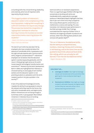 ‌
on‌‌
building‌‌
skills‌‌
like‌‌
critical‌‌
thinking,‌‌
leadership,‌‌
and‌‌
creativity,‌‌
which‌‌
are‌‌
all‌‌
important‌‌
skills‌‌
required‌‌
by‌‌
the‌‌
job‌‌
market.‌ ‌
‌
“The‌‌
biggest‌‌
problem‌‌
of‌‌
Indonesia’s‌‌
education‌‌
sector‌‌
is‌‌
the‌‌
complacency‌‌
of‌‌
the‌‌
learning‌‌
system.‌‌
Judging‌‌
that‌‌
everything‌‌
is‌‌
sufficient‌‌
and‌‌
does‌‌
not‌‌
require‌‌
any‌‌
change.‌‌
The‌‌
process‌‌
has‌‌
lacked‌‌
the‌‌
integration‌‌
of‌‌
‘appropriate’‌‌
methods‌‌
for‌‌
effective‌‌
learning.‌‌
It‌‌
serves‌‌
the‌‌
function‌‌
to‌‌
transfer‌‌
material‌‌
but‌‌
lacks‌‌
a‌‌
learning‌‌
process‌‌
for‌‌
students.”‌ ‌
-‌‌
Expert,‌‌
21st‌‌
Century‌‌
Learning‌‌
&‌‌
Education,‌‌
VOX‌‌
Populi‌‌
Institute‌‌
Indonesia‌ ‌
‌
The‌‌
lack‌‌
of‌‌
such‌‌
skills‌‌
has‌‌
also‌‌
been‌‌
felt‌‌
by‌‌
employers‌‌
who‌‌
have‌‌
complained‌‌
about‌‌
the‌‌
absence‌‌
of‌‌
transferable‌‌
skills‌‌
in‌‌
graduates‌‌
such‌‌
the‌‌
right‌‌
attitude‌‌
towards‌‌
work,‌‌
communication‌‌
skills,‌‌
diligence,‌‌
and‌‌
persistence‌
200‌
.‌‌
Indonesian‌‌
employers‌‌
do‌‌
not‌‌
believe‌‌
that‌‌
the‌‌
education‌‌
system‌‌
is‌‌
producing‌‌
quality‌‌
graduates,‌‌
and‌‌
the‌‌
issue‌‌
is‌‌
likely‌‌
going‌‌
to‌‌
get‌‌
worse‌‌
as‌‌
the‌‌
world‌‌
moves‌‌
towards‌‌
technological‌‌
transformation‌‌
and‌‌
automation‌
201‌
.‌‌
Research‌‌
by‌‌
the‌‌
Asian‌‌
Development‌‌
Bank‌‌
in‌‌
2018,‌‌
also‌‌
highlighted‌‌
that‌‌
Indonesia‌‌
is‌‌
characterised‌‌
by‌‌
an‌‌
oversupply‌‌
of‌‌
semi-skilled‌‌
workers‌‌
and‌‌
the‌‌
education‌‌
system‌‌
is‌‌
not‌‌
providing‌‌
students‌‌
or‌‌
jobseekers‌‌
with‌‌
the‌‌
skills‌‌
needed‌‌
to‌‌
perform‌‌
the‌‌
jobs‌‌
available‌‌
in‌‌
the‌‌
country‌
202‌
.‌‌ ‌
A‌‌
lack‌‌
of‌‌
foundational‌‌
knowledge‌‌
and‌‌
skills,‌‌
impedes‌‌
the‌‌
ability‌‌
for‌‌
young‌‌
people‌‌
to‌‌
acquire‌‌
the‌‌
relevant‌‌
skills‌‌
they‌‌
need‌‌
for‌‌
the‌‌
future,‌‌
like‌‌
soft‌‌
skills,‌‌
transferable‌‌
skills,‌‌
and‌‌
digital‌‌
skills.‌ ‌
EdTech‌‌
interventions‌‌
are‌‌
not‌‌
doing‌‌
enough‌‌
to‌‌
build‌‌
these‌‌
skills‌‌
in‌‌
young‌‌
people.‌‌
Most‌‌
EdTech‌‌
initiatives‌‌
in‌‌
Indonesia‌‌
focus‌‌
on‌‌
building‌
200
‌
‌
UNICEF,‌‌
‘‌
Skills‌‌
for‌‌
the‌‌
Future’‌
,‌‌
2017.‌‌ ‌
201
‌
‌
Indonesia‌‌
Skills‌‌
Development‌‌
Project:‌‌
program‌‌
Information‌‌
Document,‌‌
‌
The‌‌
World‌‌
Bank,‌‌‌
pp‌‌
1-21,‌‌
2019.‌ ‌
doi:‌
http://documents1.worldbank.org/curated/en/5947415633699925‌
90/pdf/Concept-Stage-Program-Information-Document-PID-Indonesi‌
a-Skills-Development-Project-P166693.pdf‌‌ ‌
202
‌
‌
‘Indonesia:‌‌
Enhancing‌‌
Productivity‌‌
through‌‌
Quality‌‌
Jobs,‌‌
Asian‌‌
Development‌‌
Bank,‌‌
Manila,‌‌
Philippines’‌
,‌‌
Asian‌‌
Development‌‌
Bank‌
,‌‌
2018.‌ ‌ ‌
http://dx.doi.org/10.22617/tcs189213-2.‌ ‌
technical‌‌
skills‌‌
or‌‌
on‌‌
test/exam‌‌
preparations.‌‌
There‌‌
is‌‌
a‌‌
significant‌‌
gap‌‌
of‌‌
EdTech‌‌
offerings‌‌
that‌‌
concentrate‌‌
on‌‌
building‌‌
soft‌‌
skills‌‌
and‌‌
transferable‌‌
skills,‌‌
especially‌‌
for‌‌
a‌‌
younger‌‌
audience.‌‌
A‌‌
World‌‌
Bank‌‌
Report‌‌
highlights‌‌
that‌‌
less‌ ‌
than‌‌
15‌‌
per‌‌
cent‌‌
of‌‌
the‌‌
firms‌‌
they‌‌
surveyed‌‌
for‌‌
their‌‌
study‌‌
offered‌‌
specific‌‌
content‌‌
focus‌‌
on‌‌
mathematics,‌‌
science‌‌
and‌‌
reading.‌‌
This‌‌
also‌‌
translates‌‌
into‌‌
Indonesia’s‌‌
poor‌‌
performance‌‌
in‌‌
the‌‌
PISA‌‌
rankings‌‌
of‌‌
2018.‌‌
Their‌‌
findings‌‌
concluded‌‌
that‌‌
the‌‌
majority‌‌
of‌‌
EdTech‌‌
firms‌‌
in‌‌
Indonesia‌‌
are‌‌
targeting‌‌
a‌‌
breadth‌‌
of‌‌
products‌‌
and‌‌
services,‌‌
rather‌‌
than‌‌
offering‌‌
fewer‌‌
products‌‌
and‌‌
services‌‌
with‌‌
greater‌‌
depth‌
203‌
.‌ ‌ ‌
‌
“For‌‌
us‌‌
in‌‌
Indonesia,‌‌
foundational‌‌
skills,‌‌
like‌‌
the‌‌
ability‌‌
to‌‌
comprehend‌‌
text,‌‌
numbers,‌‌
meaning,‌‌
literacy‌‌
and‌‌
numeracy‌‌
is‌‌
still‌‌
lacking,‌‌
and‌‌
at‌‌
the‌‌
same‌‌
time‌‌
we‌‌
are‌‌
pushed‌‌
to‌‌
teach‌‌
kids‌‌
advanced‌‌
hard‌‌
skills‌‌
like‌‌
coding,‌‌
which‌‌
can‌‌
actually‌‌
be‌‌
self‌‌
learned,‌‌
if‌‌
one‌‌
has‌‌
the‌‌
foundational‌‌
skills.”‌ ‌
-‌‌
Expert,‌‌
Education,‌‌
CSO‌‌ ‌
‌
‌
203
‌
‌
‘EdTech‌‌
IN‌‌
INDONESIA-‌‌
READY‌‌
FOR‌‌
TAKE-OFF?’,‌‌
‌
The‌‌
World‌‌
Bank‌‌
Group,‌‌
2020.‌‌
http://documents1.worldbank.org/curated/en/5358815894653‌
43528/pdf/EdTech-in-Indonesia-Ready-for-Take-off.pdf‌ ‌ ‌
‌
‌
68‌ ‌ ‌
‌
‌ ‌
‌
‌
‌
‌
HOW‌‌
MIGHT‌‌
WE….‌‌ ‌
● Leverage‌‌
an‌‌
enabler:‌
‌‌
‌
How‌‌
might‌‌
we‌
‌‌
leverage‌‌
casual‌‌
and‌‌
recreational‌‌
online‌‌
activities‌‌
(like‌‌
gaming)‌‌
for‌‌
more‌‌
conducive‌‌
learning‌‌
of‌‌
students?‌‌ ‌
● Overcome‌‌
an‌‌
inhibitor:‌‌
‌
How‌‌
might‌‌
we‌
‌‌
change‌‌
student’s‌‌
attitudes‌‌
towards‌‌
the‌‌
digital‌‌
world‌‌
so‌‌
that‌‌
they‌‌
can‌‌
see‌‌
and‌‌
utilise‌‌
it‌‌
as‌‌
a‌‌
serious‌‌
learning‌‌
environment?‌‌ ‌
‌
 