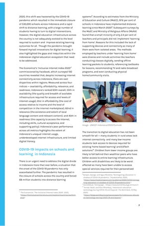 ‌
2020,‌‌
this‌‌
shift‌‌
was‌‌
hastened‌‌
by‌‌
the‌‌
COVID-19‌‌
pandemic‌‌
which‌‌
resulted‌‌
in‌‌
the‌‌
immediate‌‌
closure‌‌
of‌‌
530,000‌‌
schools‌‌
across‌‌
Indonesia‌‌
and‌‌
a‌‌
rapid‌‌
shift‌‌
to‌‌
distance‌‌
learning,‌‌
with‌‌
a‌‌
large‌‌
number‌‌
of‌‌
students‌‌
having‌‌
to‌‌
turn‌‌
to‌‌
digital‌‌
interventions.‌‌
However,‌‌
the‌‌
digital‌‌
education‌‌
infrastructure‌‌
across‌‌
the‌‌
country‌‌
is‌‌
not‌‌
adequately‌‌
evolved‌‌
to‌‌
the‌‌
level‌‌
required‌‌
to‌‌
sustain‌‌
and‌ ‌
improve‌‌
existing‌‌
learning‌‌
outcomes‌‌
for‌‌
all.‌ ‌
Though‌‌
the‌‌
pandemic‌‌
brought‌‌
forward‌‌
myriad‌‌
innovations‌‌
for‌‌
digital‌‌
learning,‌‌
it‌‌
also‌‌
highlighted‌‌
the‌‌
gaps‌‌
and‌‌
inequities‌‌
within‌‌
the‌‌
Indonesian‌‌
digital‌‌
education‌‌
ecosystem‌‌
that‌‌
need‌‌
to‌‌
be‌‌
addressed.‌ ‌ ‌
‌
The‌‌
Economist’s‌‌
‘Inclusive‌‌
Internet‌‌
Index‌‌
2020’‌
7‌
‌
commissioned‌‌
by‌‌
Facebook,‌‌
which‌‌
surveyed‌‌
100‌‌
countries‌‌
revealed‌‌
that,‌‌
despite‌‌
increasing‌‌
internet‌‌
connectivity‌‌
across‌‌
Indonesia,‌‌
there‌‌
are‌‌
vast‌‌
disparities‌‌
within‌‌
regions.‌‌
Measured‌‌
across‌‌
four‌‌
indices‌‌
—‌‌
availability,‌‌
affordability,‌‌
relevance,‌‌
and‌‌
readiness;‌‌
Indonesia’s‌‌
ranked‌‌
63th‌‌
overall,‌‌
55th‌‌
in‌‌
availability‌‌
(the‌‌
quality‌‌
and‌‌
breadth‌‌
of‌‌
available‌‌
infrastructure‌‌
required‌‌
for‌‌
access‌‌
and‌‌
levels‌‌
of‌‌
Internet‌‌
usage);‌‌
61st‌‌
in‌‌
affordability‌‌
(the‌‌
cost‌‌
of‌‌
access‌‌
relative‌‌
to‌‌
income‌‌
and‌‌
the‌‌
level‌‌
of‌‌
competition‌‌
in‌‌
the‌‌
Internet‌‌
marketplace);‌‌
62nd‌‌
in‌‌
relevance‌‌
(the‌‌
existence‌‌
and‌‌
extent‌‌
of‌‌
local‌‌
language‌‌
content‌‌
and‌‌
relevant‌‌
content);‌‌
and‌‌
40th‌‌
in‌‌
readiness‌‌
(the‌‌
capacity‌‌
to‌‌
access‌‌
the‌‌
Internet,‌‌
including‌‌
skills,‌‌
cultural‌‌
acceptance,‌‌
and‌‌
supporting‌‌
policy).‌‌
Indonesia’s‌‌
poor‌‌
performance‌ ‌
across‌‌
all‌‌
metrics‌‌
highlights‌‌
the‌‌
extent‌‌
of‌‌
Indonesia’s‌‌
unequal‌‌
internet‌‌
usage,‌‌
underdeveloped‌‌
internet‌‌
infrastructure,‌‌
and‌‌
limited‌‌
digital‌‌
literacy.‌‌ ‌
‌
COVID-19‌‌
impacts‌‌
on‌‌
schools‌‌
and‌‌
learning‌ ‌
in‌‌
Indonesia‌‌ ‌
‌
There‌‌
is‌‌
an‌‌
urgent‌‌
need‌‌
to‌‌
address‌‌
the‌‌
digital‌‌
divide‌‌
in‌‌
Indonesia‌‌
more‌‌
than‌‌
ever‌‌
before,‌‌
a‌‌
situation‌‌
that‌‌
the‌‌
onset‌‌
of‌‌
the‌‌
COVID-19‌‌
pandemic‌‌
has‌‌
only‌ ‌
exacerbated‌‌
further.‌‌
The‌‌
pandemic‌‌
has‌‌
resulted‌‌
in‌‌
the‌‌
closure‌‌
of‌‌
schools‌‌
across‌‌
the‌‌
country‌‌
and‌‌
forced‌‌
68‌‌
million‌‌
students‌‌
into‌‌
distance‌‌
learning‌‌
7
‌
The‌‌
Economist,‌‌
‘The‌‌
Inclusive‌‌
Internet‌‌
Index‌‌
2020’,‌‌
2020,‌ ‌
<‌
https://theinclusiveinternet.eiu.com/explore/countries/perform‌
ance‌
>‌‌ ‌
systems‌
8‌
.‌‌
According‌‌
to‌‌
estimates‌‌
from‌‌
the‌‌
Ministry‌‌
of‌‌
Education‌‌
and‌‌
Culture‌‌
(MoEC),‌‌
97.6‌‌
per‌‌
cent‌‌
of‌‌
schools‌‌
in‌‌
Indonesia‌‌
have‌‌
implemented‌‌
distance‌‌
learning‌‌
since‌‌
March‌‌
2020‌
9‌
.‌‌
Subsequent‌‌
surveys‌‌
by‌‌
the‌‌
MoEC‌‌
and‌‌
Ministry‌‌
of‌‌
Religious‌‌
Affairs‌‌
(MoRA)‌‌
found‌‌
that‌‌
a‌‌
small‌‌
minority‌‌
of‌‌
only‌‌
2.4‌‌
per‌‌
cent‌‌
of‌‌
teachers‌‌
and‌‌
principals‌‌
did‌‌
not‌‌
implement‌‌
‘learning‌‌
from‌‌
home’.‌‌
Reasons‌‌
for‌‌
this‌‌
included‌‌
the‌‌
lack‌‌
of‌‌
supporting‌‌
devices‌‌
and‌‌
connectivity‌‌
as‌‌
many‌‌
of‌‌
them‌‌
were‌‌
from‌‌
isolated‌‌
areas.‌ ‌
The‌‌
methods‌‌
employed‌‌
by‌‌
teachers‌‌
under‌‌
‘learning‌‌
from‌‌
home’‌‌
were‌‌
diverse‌‌
and‌‌
include‌‌
activities‌‌
like‌‌
teachers‌‌
conducting‌‌
classes‌‌
digitally,‌‌
sending‌‌
offline‌‌
learning‌‌
packets‌‌
to‌‌
students,‌‌
referencing‌‌
textbooks‌‌
for‌‌
lessons,‌‌
recommending‌‌
TV‌‌
and‌‌
radio‌‌
broadcast‌‌
programs,‌‌
and‌‌
even‌‌
conducting‌‌
physical‌‌
home/community‌‌
visits.‌‌ ‌
‌
‌
Image‌‌
:‌‌
UNICEF‌‌
Indonesia/2020/Sumule‌ ‌
‌
The‌‌
transition‌‌
to‌‌
digital‌‌
education‌‌
has‌‌
not‌‌
been‌‌
smooth‌‌
for‌‌
all‌‌
—‌‌
many‌‌
students‌‌
in‌‌
rural‌‌
areas‌‌
lack‌‌
internet‌‌
connectivity‌ ‌
and‌‌
many‌‌
low-income‌‌
students‌‌
lack‌‌
access‌‌
to‌‌
devices‌‌
required‌‌
for‌‌
existing‌‌
‘home‌‌
based‌‌
learning’‌‌
and‌‌
EdTech‌‌
solutions‌
10‌
.‌‌
Children‌‌
from‌‌
lower‌‌
income‌‌
groups‌‌
are‌‌
likely‌‌
to‌‌
fall‌‌
behind‌‌
their‌‌
wealthier‌‌
peers‌‌
who‌‌
have‌‌
better‌‌
access‌‌
to‌‌
online‌‌
learning‌‌
infrastructure.‌‌
Children‌‌
with‌‌
disabilities‌‌
are‌‌
likely‌‌
to‌‌
be‌‌
worst‌‌
affected‌‌
as‌‌
many‌‌
have‌‌
been‌‌
unable‌‌
to‌‌
access‌‌
special‌‌
services‌‌
required‌‌
for‌‌
their‌‌
personalised‌‌
8
Variyan,‌‌
George.‌‌
and‌‌
Agus‌‌
Mutohar,‌‌
‘Reimagining‌‌
education‌‌
in‌‌
shadow‌‌
of‌‌
COVID-19‌‌
pandemic’‌
,‌‌
TheJakartaPost,‌‌
‌
2020,‌ ‌
<‌
https://www.thejakartapost.com/academia/2020/10/02/reimagi‌
ning-education-in-shadow-of-COVID-19-pandemic.html‌
‌‌
>‌‌ ‌
9
‌
Kemdikbud,‌‌
‘Homepage’,‌ ‌
<https://www.kemdikbud.go.id/main/>‌ ‌
10
‌
Yarrow,‌‌
Noah,‌‌
and‌‌
Riaz‌‌
Bhardwaj,‌‌
‘Indonesia's‌‌
education‌‌
technology‌‌
during‌‌
COVID-19‌‌
and‌‌
beyond’,‌‌
‌
The‌‌
World‌‌
Bank,‌
‌‌
19‌‌
May‌‌
2020,‌‌
<‌
https://blogs.worldbank.org/eastasiapacific/indonesias-educati‌
on-technology-during-COVID-19-and-beyond‌
‌‌
>‌ ‌
‌
‌
7‌ ‌ ‌
‌
‌ ‌
‌
‌
 