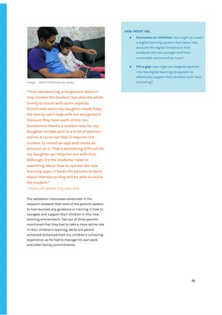 ‌
‌
Image‌‌
:‌ ‌
UNICEF/2020/Dinda‌‌
Veska‌ ‌
‌
“This‌‌
new‌‌
learning‌‌
arrangement‌‌
doesn’t‌‌
only‌‌
involve‌‌
the‌‌
student,‌‌
but‌‌
also‌‌
the‌‌
whole‌‌
family‌‌
to‌‌
assist‌‌
with‌‌
some‌‌
aspects.‌‌
Sometimes‌‌
when‌‌
my‌‌
daughter‌‌
needs‌‌
help,‌‌
the‌‌
family‌‌
can’t‌‌
help‌‌
with‌‌
her‌‌
assignment‌‌
because‌‌
they‌‌
have‌‌
work‌‌
online‌‌
too.‌‌
Sometimes‌‌
there’s‌‌
a‌‌
sudden‌‌
task‌‌
for‌‌
my‌‌
daughter‌‌
to‌‌
take‌‌
part‌‌
in‌‌
a‌‌
kind‌‌
of‌‌
seminar‌‌
online.‌‌
It‌‌
turns‌‌
out‌‌
that‌‌
it‌‌
requires‌‌
the‌‌
student‌‌
to‌‌
install‌‌
an‌‌
app‌‌
and‌‌
create‌‌
an‌‌
account‌‌
on‌‌
it.‌‌
That’s‌‌
something‌‌
difficult‌‌
for‌‌
my‌‌
daughter‌‌
so‌‌
I‌‌
help‌‌
her‌‌
out‌‌
with‌‌
that.‌‌
Although‌‌
it’s‌‌
the‌‌
students’‌‌
need‌‌
in‌‌
searching‌‌
about‌‌
how‌‌
to‌‌
operate‌‌
the‌‌
new‌‌
learning‌‌
apps,‌‌
it‌‌
leads‌‌
the‌‌
parents‌‌
to‌‌
learn‌‌
about‌‌
that‌‌
too‌‌
so‌‌
they‌‌
will‌‌
be‌‌
able‌‌
to‌‌
assist‌‌
the‌‌
student.”‌‌ ‌
-‌‌
Parent,‌‌
47,‌‌
Jember‌‌
City,‌‌
East‌‌
Java‌ ‌
‌
The‌‌
validation‌‌
interviews‌‌
conducted‌‌
in‌‌
the‌‌
research‌‌
revealed‌‌
that‌‌
none‌‌
of‌‌
the‌‌
parents‌‌
spoken‌‌
to‌‌
had‌‌
received‌‌
any‌‌
guidance‌‌
or‌‌
training‌‌
in‌‌
how‌‌
to‌‌
navigate‌‌
and‌‌
support‌‌
their‌‌
children‌‌
in‌‌
this‌‌
new‌‌
learning‌‌
environment.‌‌
Two‌‌
out‌‌
of‌‌
three‌‌
parents‌‌
mentioned‌‌
that‌‌
they‌‌
had‌‌
to‌‌
take‌‌
a‌‌
more‌‌
active‌‌
role‌‌
in‌‌
their‌‌
children’s‌‌
learning,‌‌
while‌‌
one‌‌
parent‌‌
remained‌‌
distanced‌‌
from‌‌
his‌‌
children’s‌‌
schooling‌‌
experience,‌‌
as‌‌
he‌‌
had‌‌
to‌‌
manage‌‌
his‌‌
own‌‌
work‌‌
and‌‌
other‌‌
family‌‌
commitments.‌‌ ‌
‌
‌
‌
‌
‌
‌
73‌ ‌ ‌
‌
‌ ‌
‌
‌
‌
‌
HOW‌‌
MIGHT‌‌
WE..‌‌ ‌
● Overcome‌‌
an‌‌
inhibitor:‌‌
‌
How‌‌
might‌‌
we‌
‌‌
create‌‌
a‌‌
digital‌‌
learning‌‌
system‌‌
that‌‌
takes‌‌
into‌‌
account‌‌
the‌‌
digital‌‌
limitations‌‌
that‌‌
students‌‌
who‌‌
are‌‌
younger‌‌
and‌‌
from‌‌
vulnerable‌‌
communities‌‌
have?‌ ‌
● Fill‌‌
a‌‌
gap:‌
‌‌
‌
How‌‌
might‌‌
we‌
‌‌
integrate‌‌
parents‌‌
into‌‌
the‌‌
digital‌‌
learning‌‌
ecosystem‌‌
to‌‌
effectively‌‌
support‌‌
their‌‌
children‌‌
with‌‌
their‌‌
schooling?‌ ‌
‌
 