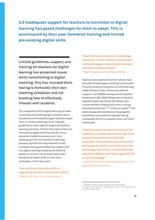 ‌
5.3‌‌
Inadequate‌‌
support‌‌
for‌‌
teachers‌‌
to‌‌
transition‌‌
to‌‌
digital‌‌
learning‌‌
has‌‌
posed‌‌
challenges‌‌
for‌‌
them‌‌
to‌‌
adapt.‌‌
This‌‌
is‌‌
accentuated‌‌
by‌‌
their‌‌
poor‌‌
formative‌‌
training‌‌
and‌‌
limited‌‌
pre-existing‌‌
digital‌‌
skills.‌‌ ‌
‌
‌
Limited‌‌
guidelines,‌‌
support,‌‌
and‌‌
training‌‌
for‌‌
teachers‌‌
for‌‌
digital‌‌
learning‌‌
has‌‌
presented‌‌
issues‌‌
while‌‌
transitioning‌‌
to‌‌
digital‌‌
teaching.‌‌
This‌‌
has‌‌
included‌‌
them‌‌
having‌‌
to‌‌
formulate‌‌
their‌‌
own‌‌
teaching‌‌
schedules‌‌
and‌‌
not‌‌
knowing‌‌
how‌‌
to‌‌
effectively‌‌
interact‌‌
with‌‌
students.‌‌ ‌
‌
The‌‌
unexpected‌‌
shift‌‌
to‌‌
digital‌‌
learning‌‌
has‌‌
been‌‌
tumultuous‌‌
and‌‌
challenging‌‌
for‌‌
teachers‌‌
due‌‌
to‌‌
the‌‌
absence‌‌
of‌‌
formalised‌‌
support‌‌
and‌‌
training‌‌
for‌‌
them‌‌
to‌‌
conduct‌‌
teaching‌‌
online.‌‌
They‌‌
lack‌‌
guidelines‌‌
to‌‌
reach‌‌
specific‌‌
targets‌‌
and‌‌
achieve‌‌
learning‌‌
outcomes.‌‌
The‌‌
fact‌‌
that‌‌
many‌‌
of‌‌
them‌‌
do‌‌
not‌‌
have‌‌
the‌‌
digital‌‌
skills‌‌
required‌‌
for‌‌
online‌‌
education‌‌
makes‌‌
the‌‌
process‌‌
even‌‌
more‌‌
challenging.‌‌
From‌‌
the‌‌
validation‌‌
interviews,‌‌
teachers‌‌
reported‌‌
that‌‌
they‌‌
received‌‌
limited‌‌
formative‌‌
training‌‌
even‌‌
before‌‌
the‌‌
sudden‌‌
shift‌‌
into‌‌
digital‌‌
learning‌‌
caused‌‌
by‌‌
the‌‌
COVID-19‌‌
pandemic,‌‌
and‌‌
are‌‌
not‌‌
confident‌‌
about‌‌
their‌‌
foundational‌‌
digital‌‌
skills‌‌
to‌‌
meet‌‌
up‌‌
to‌‌
challenges‌‌
in‌‌
their‌‌
daily‌‌
work.‌‌ ‌
‌
“I‌‌
do‌‌
not‌‌
think‌‌
I‌‌
have‌‌
the‌‌
skills‌‌
or‌‌
experience‌‌
to‌‌
teach‌‌
my‌‌
students‌‌
online.”‌‌ ‌
-‌‌
Teacher,‌‌
45,‌‌
‌
Palu‌‌
City,‌‌
Central‌‌
Sulawesi‌
“Teachers‌‌
have‌‌
limited‌‌
or‌‌
no‌‌
knowledge‌‌
and‌‌
skills‌‌
on‌‌
how‌‌
to‌‌
deliver‌‌
material‌‌
and‌‌
interact/engage‌‌
or‌‌
even‌‌
to‌‌
communicate‌‌
with‌‌
their‌‌
students‌‌
online.”‌ ‌
-‌‌
Expert,‌‌
Digital‌‌
Learning‌‌
Officer,‌‌
INOVASI‌ ‌
Teachers‌‌
have‌‌
reported‌‌
that‌‌
their‌‌
schools‌‌
have‌‌
provided‌‌
limited‌‌
support‌‌
resulting‌‌
in‌‌
the‌‌
burden‌‌
of‌‌
customizing‌‌
learning‌‌
plans‌‌
to‌‌
online‌‌
learning‌‌
solely‌‌
falling‌‌
on‌‌
them,‌‌
without‌‌
any‌‌
external‌‌
support.‌‌
In‌‌
an‌‌
INOVASI‌‌
survey‌‌
with‌‌
221‌‌
teachers‌‌
conducted‌‌
in‌‌
April‌‌
2020,‌‌
64‌‌
per‌‌
cent‌‌
of‌‌
teachers‌‌
reported‌‌
heavier‌‌
workloads‌‌
with‌‌
46‌‌
per‌‌
cent‌‌
unsure‌‌
whether‌‌
studying‌‌
from‌‌
home‌‌
is‌‌
being‌‌
delivered‌‌
well‌‌
by‌‌
them‌‌
‌
221‌
.‌‌
Further‌‌
an‌‌
expert‌
222‌
‌
‌
who‌‌
works‌‌
closely‌‌
with‌‌
teacher‌‌
training‌‌
programs‌‌
shared‌‌
that‌‌
many‌‌
teachers‌‌
reported‌‌
feeling‌‌
‘overworked’‌‌
as‌‌
the‌‌
line‌‌
between‌‌
work‌‌
and‌‌
home‌‌
had‌‌
blurred.‌ ‌
‌
“There‌‌
has‌‌
been‌‌
no‌‌
specific‌‌
direction‌‌
for‌‌
teachers‌‌
to‌‌
conduct‌‌
online‌‌
learning.‌‌
It‌‌
has‌‌
caused‌‌
wide‌‌
variation‌‌
in‌‌
learning‌‌
outcomes.‌‌
This‌‌
condition‌‌
was‌‌
intensified‌‌
by‌‌
the‌‌
gap‌‌
of‌‌
teachers’‌‌
proficiency‌‌
to‌‌
use‌‌
technology.‌‌
Currently‌‌
it‌‌
is‌‌
estimated‌‌
that‌‌
only‌‌
about‌‌
2.5‌‌
per‌‌
cent‌‌
have‌‌
a‌‌
good‌‌
ability‌‌
to‌‌
use‌‌
technology.”‌ ‌
-‌‌
Expert,‌‌
21st‌‌
Century‌‌
Learning‌‌
&‌‌
Education,‌‌
VOX‌‌
Populi‌‌
Institute‌‌
Indonesia‌ ‌
221
‌
INOVASI,‌‌
‌
Teacher‌‌
Survey,‌‌
Indonesia‌
,‌‌
13-14‌‌
April,‌‌
2020.‌‌ ‌
222
‌
Expert‌‌
interview‌‌
with‌‌
a‌‌
representative‌‌
from‌‌
Zenius‌‌
Education‌‌
on‌‌
9‌‌
December,‌‌
2020.‌‌ ‌
‌
‌
74‌ ‌ ‌
‌
‌ ‌
‌
‌
 