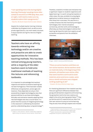 ‌
“I‌‌
am‌‌
spending‌‌
more‌‌
time‌‌
during‌‌
digital‌‌
learning.‌‌
Previously‌‌
I‌‌
would‌‌
go‌‌
home‌‌
after‌‌
school‌‌
at‌‌
around‌‌
3‌‌
or‌‌
4‌‌
PM‌‌
daily.‌‌
Now,‌‌
even‌‌
at‌‌
night,‌‌
I‌‌
still‌‌
need‌‌
to‌‌
make‌‌
sure‌‌
my‌‌
students‌‌
submit‌‌
their‌‌
assignments.”‌
-‌‌
Teacher,‌‌
44,‌‌
Duren‌‌
Sawit‌‌
District,‌‌
East‌‌
Jakarta‌ ‌
‌
Despite‌‌
the‌‌
multiple‌‌
teacher‌‌
training‌‌
initiatives‌‌
undertaken‌‌
by‌‌
the‌‌
government,‌‌
as‌‌
well‌‌
as‌‌
some‌‌
private‌‌
organisations,‌‌
a‌‌
lot‌‌
more‌‌
needs‌‌
to‌‌
be‌‌
done‌‌
to‌‌
equip‌‌
teachers‌‌
during‌‌
this‌‌
new‌‌
era‌‌
of‌‌
digital‌‌
teaching.‌ ‌
‌
‌
Teachers‌‌
who‌‌
have‌‌
an‌‌
affinity‌‌
towards‌‌
embracing‌‌
new‌‌
technology‌‌
and/or‌‌
are‌‌
creative‌‌
and‌‌
proactive‌‌
are‌‌
able‌‌
to‌‌
create‌‌
opportunities‌‌
for‌‌
innovative‌‌
teaching‌‌
methods.‌‌
This‌‌
has‌‌
been‌‌
noticed‌‌
among‌‌
young‌‌
teachers,‌‌
while‌‌
a‌‌
majority‌‌
of‌‌
the‌‌
older‌‌
teachers‌‌
seem‌‌
to‌‌
hold‌‌
onto‌‌
traditional‌‌
methods‌‌
of‌‌
teaching‌‌
like‌‌
lectures‌‌
and‌‌
referencing‌‌
textbooks.‌ ‌
It‌‌
is‌‌
important‌‌
to‌‌
acknowledge‌‌
that‌‌
teachers’‌‌
response‌‌
and‌‌
reaction‌‌
to‌‌
distance‌‌
teaching‌‌
has‌‌
not‌‌
been‌‌
homogenous.‌‌
There‌‌
have‌‌
been‌‌
notable‌‌
differences‌‌
among‌‌
teachers,‌‌
across‌‌
ages‌‌
and‌‌
locations.‌‌
These‌‌
depended‌‌
not‌‌
only‌‌
on‌‌
their‌‌
accessibility‌‌
to‌‌
digital‌‌
technology‌‌
but‌‌
also‌‌
their‌‌
personal‌‌
abilities‌‌
to‌‌
use‌‌
these‌‌
technologies.‌‌
Attitudes‌‌
and‌‌
motivation‌‌
towards‌‌
adopting‌‌
these‌‌
new‌‌
technologies‌‌
was‌‌
also‌‌
a‌‌
crucial‌‌
factor.‌‌
It‌‌
is‌‌
proven‌‌
that‌‌
the‌‌
success‌‌
of‌‌
integrating‌‌
technology‌‌
in‌‌
the‌‌
classroom‌‌
is‌‌
reflected‌‌
by‌‌
the‌‌
teachers'‌‌
positive‌‌
understanding‌‌
about‌‌
using‌‌
technology‌
227‌
.‌‌
227
‌
‌
Sadaf,‌‌
A.‌ ‌
and‌‌
B.‌‌
Johnson,‌‌
‘‌
Teachers‌‌
’‌‌
Beliefs‌‌
About‌‌
Integrating‌ ‌
Digital‌‌
Literacy‌‌
Into‌‌
Classroom‌‌
Practice:Teachers‌‌
’‌‌
Beliefs‌‌
about‌‌
Therefore,‌‌
a‌‌
teacher's‌‌
mindset‌‌
and‌‌
motivation‌‌
has‌‌
a‌‌
significant‌‌
impact‌‌
on‌‌
students’‌‌
experience‌‌
with‌‌
digital‌‌
learning.‌‌
It‌‌
is‌‌
worth‌‌
noting‌‌
that‌‌
teachers‌‌
in‌‌
urban‌‌
areas,‌‌
like‌‌
Java,‌‌
are‌‌
better‌‌
at‌‌
using‌‌
digital‌‌
applications‌‌
to‌‌
deliver‌‌
lessons‌‌
or‌‌
assignments‌‌
than‌‌
those‌‌
from‌‌
rural‌‌
areas.‌‌
This‌‌
was‌‌
due‌‌
to‌‌
a‌‌
number‌‌
of‌‌
factors‌‌
like‌‌
their‌‌
familiarity‌‌
with‌‌
digital‌‌
technologies,‌‌
their‌‌
internet‌‌
and‌‌
phone‌‌
connectivity,‌‌
and‌‌
their‌‌
skills‌‌
and‌‌
knowledge‌‌
to‌‌
effectively‌‌
use‌‌
these‌‌
technologies‌‌
to‌‌
deliver‌‌
their‌‌
teaching.‌‌
We‌‌
heard‌‌
this‌‌
both‌‌
from‌‌
experts‌‌
as‌‌
well‌‌
as‌‌
teachers‌‌
and‌‌
parents‌‌
from‌‌
the‌‌
validation‌‌
interviews.‌ ‌
‌
‌
Image‌‌
:‌‌
‌
UNICEF‌‌
Indonesia/2020/Wilander‌ ‌
‌
“There‌‌
are‌‌
active‌‌
teachers‌‌
and‌‌
there‌‌
are‌‌
non-active‌‌
teachers.‌‌
Active‌‌
teachers‌‌
send‌‌
us‌‌
materials‌‌
daily.‌‌
In‌‌
the‌‌
beginning‌‌
of‌‌
the‌‌
semester,‌‌
all‌‌
teachers‌‌
were‌‌
active,‌‌
after‌‌
that‌‌
some‌‌
teachers‌‌
continued‌‌
to‌‌
send‌‌
material,‌‌
some‌‌
send‌‌
once‌‌
a‌‌
week,‌‌
some‌‌
once‌‌
a‌‌
month‌‌
and‌‌
some‌‌
even‌‌
stopped‌‌
sending‌‌
anything‌‌
at‌‌
all.”‌‌ ‌
-‌‌
Student,‌‌
16,‌‌
Garut‌‌
District,‌‌
West‌‌
Java‌ ‌
‌
An‌‌
interesting‌‌
observation‌‌
from‌‌
research‌‌
was‌‌
that‌‌
there‌‌
are‌‌
significant‌‌
differences‌‌
between‌‌
how‌‌
young‌‌
and‌‌
old‌‌
teachers‌‌
respond‌‌
to‌‌
online‌‌
learning.‌‌
Young‌‌
teachers‌‌
tend‌‌
to‌‌
be‌‌
more‌‌
creative‌‌
and‌‌
adapt‌‌
to‌‌
the‌‌
online‌‌
learning‌‌
system‌‌
faster.‌
228‌
‌
‌
They‌‌
are‌‌
familiar‌‌
with‌‌
ICT‌‌
material‌‌
and‌‌
can‌‌
often‌‌
find‌‌
their‌‌
own‌‌
solution‌‌
to‌‌
carry‌‌
out‌‌
online‌‌
learning.‌‌
They‌‌
are‌‌
also‌‌
more‌‌
willing‌‌
to‌‌
explore‌‌
and‌‌
innovate‌‌
Integrating‌‌
Digital‌‌
Literacy‌‌
Into‌‌
Classroom‌‌
Practice:‌‌
An‌‌
Investigation‌‌
Based‌‌
on‌‌
the‌‌
Theory‌‌
of‌‌
Planned‌‌
Behavior,‌
‌‌
August,‌‌
2017.‌ ‌
228
‌
‌
Expert‌‌
interview‌‌
with‌‌
a‌‌
representative‌‌
from‌‌
PSPK,‌‌
Independent‌‌
non-profit,‌‌
3‌‌
December,‌‌
2020.‌‌ ‌
‌
‌
76‌ ‌ ‌
‌
‌ ‌
‌
‌
 