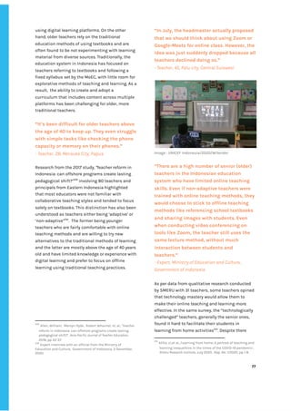‌
using‌‌
digital‌‌
learning‌‌
platforms.‌‌
On‌‌
the‌‌
other‌‌
hand,‌‌
older‌‌
teachers‌‌
rely‌‌
on‌‌
the‌‌
traditional‌‌
education‌‌
methods‌‌
of‌‌
using‌‌
textbooks‌‌
and‌‌
are‌‌
often‌‌
found‌‌
to‌‌
be‌‌
not‌‌
experimenting‌‌
with‌‌
learning‌‌
material‌‌
from‌‌
diverse‌‌
sources.‌‌
Traditionally,‌‌
the‌‌
education‌‌
system‌‌
in‌‌
Indonesia‌‌
has‌‌
focused‌‌
on‌‌
teachers‌‌
referring‌‌
to‌‌
textbooks‌‌
and‌‌
following‌‌
a‌
fixed‌‌
syllabus‌‌
set‌‌
by‌‌
the‌‌
MoEC,‌‌
with‌‌
little‌‌
room‌‌
for‌‌
explorative‌‌
methods‌‌
of‌‌
teaching‌‌
and‌‌
learning.‌‌
As‌‌
a‌‌
result,‌ ‌
the‌‌
ability‌‌
to‌‌
create‌‌
and‌‌
adopt‌‌
a‌‌
curriculum‌‌
that‌‌
includes‌‌
content‌‌
across‌‌
multiple‌‌
platforms‌‌
has‌‌
been‌‌
challenging‌‌
for‌‌
older,‌‌
more‌‌
traditional‌‌
teachers.‌‌ ‌
‌
“It’s‌‌
been‌‌
difficult‌‌
for‌‌
older‌‌
teachers‌‌
above‌‌
the‌‌
age‌‌
of‌‌
40‌‌
to‌‌
keep‌‌
up.‌‌
They‌‌
even‌‌
struggle‌‌
with‌‌
simple‌‌
tasks‌‌
like‌‌
checking‌‌
the‌‌
phone‌‌
capacity‌‌
or‌‌
memory‌‌
on‌‌
their‌‌
phones.”‌‌ ‌
-‌‌
Teacher,‌‌
28,‌‌
Merauke‌‌
City,‌‌
Papua‌ ‌
‌
Research‌‌
from‌‌
the‌‌
2017‌‌
study‌
,‌‌
‘‌
Teacher‌‌
reform‌‌
in‌‌
Indonesia:‌‌
can‌‌
offshore‌‌
programs‌‌
create‌‌
lasting‌‌
pedagogical‌‌
shift?’‌
229‌
‌
‌
‌
involving‌‌
80‌‌
teachers‌‌
and‌‌
principals‌‌
from‌‌
Eastern‌‌
Indonesia‌‌
highlighted‌‌
that‌‌
most‌‌
educators‌‌
were‌‌
not‌‌
familiar‌‌
with‌‌
collaborative‌‌
teaching‌‌
styles‌‌
and‌‌
tended‌‌
to‌‌
focus‌‌
solely‌‌
on‌‌
textbooks.‌‌
This‌‌
distinction‌‌
has‌‌
also‌‌
been‌‌
understood‌‌
as‌‌
teachers‌‌
either‌‌
being‌‌
‘adaptive’‌‌
or‌‌
‘non-adaptive’‌
230‌
.‌ ‌
The‌‌
former‌‌
being‌‌
younger‌‌
teachers‌‌
who‌‌
are‌‌
fairly‌‌
comfortable‌‌
with‌‌
online‌‌
teaching‌‌
methods‌‌
and‌‌
are‌‌
willing‌‌
to‌‌
try‌‌
new‌‌
alternatives‌‌
to‌‌
the‌‌
traditional‌‌
methods‌‌
of‌‌
learning‌‌
and‌‌
the‌‌
latter‌‌
are‌‌
mostly‌‌
above‌‌
the‌‌
age‌‌
of‌‌
40‌‌
years‌‌
old‌‌
and‌‌
have‌‌
limited‌‌
knowledge‌‌
or‌‌
experience‌‌
with‌‌
digital‌‌
learning‌‌
and‌‌
prefer‌‌
to‌‌
focus‌‌
on‌‌
offline‌‌
learning‌‌
using‌‌
traditional‌‌
teaching‌‌
practices.‌‌ ‌
‌
‌
‌
‌
‌
229
‌
‌
Allen,‌‌
William,‌ ‌
Mervyn‌‌
Hyde,‌ ‌
Robert‌‌
Whannel,‌‌
et.‌‌
al.,‌‌
‘Teacher‌‌
reform‌‌
in‌‌
Indonesia:‌‌
can‌‌
offshore‌‌
programs‌‌
create‌‌
lasting‌‌
pedagogical‌‌
shift?’,‌‌
‌
Asia-Pacific‌‌
Journal‌‌
of‌‌
Teacher‌‌
Education,‌‌
2018,‌‌
pp‌‌
22-37.‌‌ ‌
230
‌
‌
Expert‌‌
interview‌‌
with‌‌
an‌‌
official‌‌
from‌‌
the‌‌
Ministry‌‌
of‌‌
Education‌‌
and‌‌
Culture,‌ ‌
Government‌‌
of‌‌
Indonesia,‌‌
3‌‌
December,‌‌
2020.‌ ‌ ‌
“In‌‌
July,‌‌
the‌‌
headmaster‌‌
actually‌‌
proposed‌‌
that‌‌
we‌‌
should‌‌
think‌‌
about‌‌
using‌‌
Zoom‌‌
or‌‌
Google-Meets‌‌
for‌‌
online‌‌
class.‌‌
However,‌‌
the‌‌
idea‌‌
was‌‌
just‌‌
suddenly‌‌
dropped‌‌
because‌‌
all‌‌
teachers‌‌
declined‌‌
doing‌‌
so.”‌ ‌
-‌‌
Teacher,‌‌
45,‌‌
Palu‌‌
city,‌‌
Central‌‌
Sulawesi‌ ‌
‌
Image‌‌
:‌‌
UNICEF‌‌
Indonesia/2020/Wilander‌ ‌
‌
“There‌‌
are‌‌
a‌‌
high‌‌
number‌‌
of‌‌
senior‌‌
(older)‌‌
teachers‌‌
in‌‌
the‌‌
Indonesian‌‌
education‌‌
system‌‌
who‌‌
have‌‌
limited‌‌
online‌‌
teaching‌‌
skills.‌‌
Even‌‌
if‌‌
non-adaptive‌‌
teachers‌‌
were‌‌
trained‌‌
with‌‌
online‌‌
teaching‌‌
methods,‌‌
they‌‌
would‌‌
choose‌‌
to‌‌
stick‌‌
to‌‌
offline‌‌
teaching‌‌
methods‌‌
like‌‌
referencing‌‌
school‌‌
textbooks‌‌
and‌‌
sharing‌‌
images‌‌
with‌‌
students.‌‌
Even‌‌
when‌‌
conducting‌‌
video‌‌
conferencing‌‌
on‌‌
tools‌‌
like‌‌
Zoom,‌‌
the‌‌
teacher‌‌
still‌‌
uses‌‌
the‌‌
same‌‌
lecture‌‌
method,‌‌
without‌‌
much‌‌
interaction‌‌
between‌‌
students‌‌
and‌‌
teachers.”‌ ‌
-‌‌
Expert,‌‌
Ministry‌‌
of‌‌
Education‌‌
and‌‌
Culture,‌‌
Government‌‌
of‌‌
Indonesia‌ ‌ ‌
‌
As‌‌
per‌‌
data‌‌
from‌‌
qualitative‌‌
research‌‌
conducted‌‌
by‌‌
SMERU‌‌
with‌‌
31‌‌
teachers,‌‌
some‌‌
teachers‌‌
opined‌‌
that‌‌
technology‌‌
mastery‌‌
would‌‌
allow‌‌
them‌‌
to‌‌
make‌‌
their‌‌
online‌‌
teaching‌‌
and‌‌
learning‌‌
more‌‌
effective.‌‌
In‌‌
the‌‌
same‌‌
survey,‌‌
the‌‌
“technologically‌‌
challenged”‌‌
teachers,‌‌
generally‌‌
the‌‌
senior‌‌
ones,‌‌
found‌‌
it‌‌
hard‌‌
to‌‌
facilitate‌‌
their‌‌
students‌‌
in‌‌
learning‌‌
from‌‌
home‌‌
activities‌
231‌
.‌‌
Despite‌‌
there‌‌
231
‌
‌
Alifia,‌‌
U.,et‌‌
al..,’Learning‌‌
from‌‌
home:‌‌
A‌‌
portrait‌‌
of‌‌
teaching‌‌
and‌‌
learning‌‌
inequalities‌‌
in‌‌
the‌‌
times‌‌
of‌‌
the‌‌
COVID-19‌‌
pandemic’,‌‌
Smeru‌‌
Research‌‌
Institute‌
,‌‌
July‌‌
2020,‌ ‌
Rep.‌‌
No.‌‌
1/2020,‌‌
pp‌‌
1-8.‌ ‌
‌
‌
77‌ ‌ ‌
‌
‌ ‌
‌
‌
 