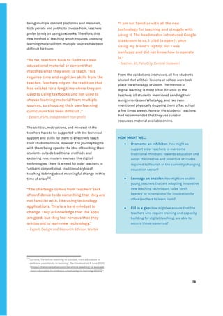 ‌
being‌‌
multiple‌‌
content‌‌
platforms‌‌
and‌‌
materials,‌‌
both‌‌
private‌‌
and‌‌
public‌‌
to‌‌
choose‌‌
from,‌‌
teachers‌‌
prefer‌‌
to‌‌
rely‌‌
on‌‌
using‌‌
textbooks.‌‌
Therefore,‌‌
this‌‌
new‌‌
method‌‌
of‌‌
teaching‌‌
which‌‌
requires‌‌
choosing‌‌
learning‌‌
material‌‌
from‌‌
multiple‌‌
sources‌‌
has‌‌
been‌‌
difficult‌‌
for‌‌
them.‌‌ ‌
“So‌‌
far,‌‌
teachers‌‌
have‌‌
to‌‌
find‌‌
their‌‌
own‌‌
educational‌‌
material‌‌
or‌‌
content‌‌
that‌‌
matches‌‌
what‌‌
they‌‌
want‌‌
to‌‌
teach.‌‌
This‌‌
requires‌‌
time‌‌
and‌‌
cognitive‌‌
skills‌‌
from‌‌
the‌‌
teacher.‌‌
Teachers‌‌
rely‌‌
on‌‌
the‌‌
tradition‌‌
that‌‌
has‌‌
existed‌‌
for‌‌
a‌‌
long‌‌
time‌‌
where‌‌
they‌‌
are‌‌
used‌‌
to‌‌
using‌‌
textbooks‌‌
and‌‌
not‌‌
used‌‌
to‌‌
choose‌‌
learning‌‌
material‌‌
from‌‌
multiple‌‌
sources,‌‌
so‌‌
choosing‌‌
their‌‌
own‌‌
learning‌‌
curriculum‌‌
has‌‌
been‌‌
difficult‌‌
.”‌ ‌
-‌‌
Expert,‌‌
PSPK,‌‌
Independent‌‌
non-profit‌ ‌
‌
The‌‌
abilities,‌‌
motivations,‌‌
and‌‌
mindset‌‌
of‌‌
the‌‌
teachers‌‌
have‌‌
to‌‌
be‌‌
supported‌‌
with‌‌
the‌‌
technical‌
support‌‌
and‌‌
skills‌‌
for‌‌
them‌‌
to‌‌
effectively‌‌
teach‌‌
their‌‌
students‌‌
online.‌‌
However,‌‌
the‌‌
journey‌‌
begins‌‌
with‌‌
them‌‌
being‌‌
open‌‌
to‌‌
the‌‌
idea‌‌
of‌‌
teaching‌‌
their‌‌
students‌‌
outside‌‌
traditional‌‌
methods‌‌
and‌‌
exploring‌‌
new,‌‌
modern‌‌
avenues‌‌
like‌‌
digital‌‌
technologies.‌‌
There‌‌
is‌‌
a‌‌
need‌‌
for‌‌
older‌‌
teachers‌‌
to‌‌
‘unlearn’‌‌
conventional,‌‌
traditional‌‌
styles‌‌
of‌‌
teaching‌‌
to‌‌
bring‌‌
about‌‌
meaningful‌‌
change‌‌
in‌‌
this‌‌
time‌‌
of‌‌
crisis‌
232‌
.‌ ‌
‌
“The‌‌
challenge‌‌
comes‌‌
from‌‌
teachers'‌‌
lack‌‌
of‌‌
confidence‌‌
to‌‌
do‌‌
something‌‌
that‌‌
they‌‌
are‌‌
not‌‌
familiar‌‌
with,‌‌
like‌‌
using‌‌
technology‌‌
applications.‌‌
This‌‌
is‌‌
a‌‌
hard‌‌
mindset‌‌
to‌‌
change.‌‌
They‌‌
acknowledge‌‌
that‌‌
the‌‌
apps‌‌
are‌‌
good,‌‌
but‌‌
they‌‌
feel‌‌
nervous‌‌
that‌‌
they‌‌
are‌‌
too‌‌
old‌‌
to‌‌
learn‌‌
new‌‌
technology.”‌‌ ‌
-‌ ‌
Expert,‌‌
Design‌‌
and‌‌
Research‌‌
Advisor,‌‌
Wartek‌ ‌ ‌
232
Luciana,‌‌
‘For‌‌
online‌‌
teaching‌‌
to‌‌
succeed,‌‌
train‌‌
educators‌‌
to‌‌
embrace‌‌
uncertainty‌‌
in‌‌
learning’,‌‌
‌
The‌‌
Conversation,‌‌
‌
8‌‌
June‌‌
2020.‌‌
<‌
https://theconversation.com/for-online-teaching-to-succeed‌
-train-educators-to-embrace-uncertainty-in-learning-135570‌
‌‌
>‌ ‌
“I‌‌
am‌‌
not‌‌
familiar‌‌
with‌‌
all‌‌
the‌‌
new‌‌
technology‌‌
for‌‌
teaching‌‌
and‌‌
struggle‌‌
with‌‌
using‌‌
it.‌‌
The‌‌
headmaster‌‌
introduced‌‌
Google‌‌
classroom‌‌
to‌‌
us.‌‌
I‌‌
tried‌‌
to‌‌
open‌‌
it‌‌
once‌‌
using‌‌
my‌‌
friend’s‌‌
laptop,‌‌
but‌‌
I‌‌
was‌‌
confused‌‌
and‌‌
did‌‌
not‌‌
know‌‌
how‌‌
to‌‌
operate‌‌
it.”‌‌ ‌
-‌‌
Teacher,‌‌
45,‌‌
Palu‌‌
City,‌‌
Central‌‌
Sulawesi‌ ‌
From‌‌
the‌‌
validations‌‌
interviews,‌‌
all‌‌
five‌‌
students‌‌
shared‌‌
that‌‌
all‌‌
their‌‌
lessons‌‌
or‌‌
school‌‌
work‌‌
took‌‌
place‌‌
via‌‌
WhatsApp‌‌
or‌‌
Zoom.‌‌
The‌‌
method‌‌
of‌‌
digital‌‌
learning‌‌
is‌‌
most‌‌
often‌‌
dictated‌‌
by‌‌
the‌‌
teachers.‌‌
All‌‌
students‌‌
mentioned‌‌
sending‌‌
their‌‌
assignments‌‌
over‌‌
WhatsApp,‌‌
and‌‌
two‌‌
even‌‌
mentioned‌‌
physically‌‌
dropping‌‌
them‌‌
off‌‌
at‌‌
school‌‌
a‌‌
few‌‌
times‌‌
a‌‌
week.‌‌
None‌‌
of‌‌
the‌‌
students’‌‌
teachers‌‌
had‌‌
recommended‌‌
that‌‌
they‌‌
use‌‌
curated‌‌
resources‌‌
material‌‌
available‌‌
online.‌ ‌ ‌
‌
‌
‌
‌
‌
78‌ ‌ ‌
‌
‌ ‌
‌
‌
‌
‌
HOW‌‌
MIGHT‌‌
WE….‌‌ ‌
● Overcome‌‌
an‌‌
inhibitor:‌
‌ ‌
‌
How‌‌
might‌‌
we‌‌
support‌‌
older‌‌
teachers‌‌
to‌‌
overcome‌‌
traditional‌‌
mindsets‌‌
towards‌‌
education‌‌
and‌
adopt‌‌
the‌‌
creative‌‌
and‌‌
proactive‌‌
attitudes‌‌
required‌‌
to‌‌
flourish‌‌
in‌‌
the‌‌
currently‌‌
changing‌‌
education‌‌
sector?‌ ‌
● Leverage‌‌
an‌‌
enabler:‌
‌‌
‌
How‌‌
might‌‌
we‌
‌‌
enable‌‌
young‌‌
teachers‌‌
that‌‌
are‌‌
adopting‌‌
innovative‌‌
new‌‌
teaching‌‌
techniques‌‌
to‌‌
be‌‌
‘torch‌‌
bearers’‌‌
or‌‌
‘champions’‌‌
for‌‌
inspiration‌‌
for‌‌
other‌‌
teachers‌‌
to‌‌
learn‌‌
from?‌‌ ‌
● Fill‌‌
in‌‌
a‌‌
gap:‌‌
‌
How‌‌
might‌‌
we‌
‌‌
ensure‌‌
that‌‌
the‌‌
teachers‌‌
who‌‌
require‌‌
training‌‌
and‌‌
capacity‌‌
building‌‌
for‌‌
digital‌‌
teaching,‌‌
are‌‌
able‌‌
to‌‌
access‌‌
these‌‌
resources?‌‌ ‌
‌
 