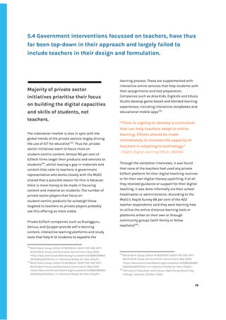‌
‌
‌
‌
5.4‌‌
Government‌‌
interventions‌‌
focussed‌‌
on‌‌
teachers,‌‌
have‌‌
thus‌‌
far‌‌
been‌‌
top-down‌‌
in‌‌
their‌‌
approach‌‌
and‌‌
largely‌‌
failed‌‌
to‌‌
include‌‌
teachers‌‌
in‌‌
their‌‌
design‌‌
and‌‌
formulation.‌‌
‌
‌
‌
‌
Majority‌‌
of‌‌
private‌‌
sector‌‌
initiatives‌‌
prioritise‌‌
their‌‌
focus‌‌
on‌‌
building‌‌
the‌‌
digital‌‌
capacities‌‌
and‌‌
skills‌‌
of‌‌
students,‌‌
not‌‌
teachers.‌ ‌ ‌
‌
The‌‌
Indonesian‌‌
market‌‌
is‌‌
also‌‌
in‌‌
sync‌‌
with‌‌
the‌‌
global‌‌
trends‌‌
of‌‌
the‌‌
private‌‌
sectors‌‌
largely‌‌
driving‌‌
the‌‌
use‌‌
of‌‌
ICT‌‌
for‌‌
education‌
233‌
.‌‌
Thus‌‌
far,‌‌
private‌‌
sector‌‌
initiatives‌‌
seem‌‌
to‌‌
focus‌‌
more‌‌
on‌‌
student-centric‌‌
content.‌‌
Almost‌‌
90‌‌
per‌‌
cent‌‌
of‌‌
EdTech‌‌
firms‌‌
target‌‌
their‌‌
products‌‌
and‌‌
services‌‌
to‌‌
students‌
234‌
,‌‌
whilst‌‌
leaving‌‌
a‌‌
gap‌‌
in‌‌
materials‌‌
and‌‌
content‌‌
that‌‌
cater‌‌
to‌‌
teachers.‌‌
A‌‌
government‌‌
representative‌‌
who‌‌
works‌‌
closely‌‌
with‌‌
the‌‌
MoEC‌‌
shared‌‌
that‌‌
a‌‌
possible‌‌
reason‌‌
for‌‌
this‌‌
is‌‌
because‌‌
there‌‌
is‌‌
more‌‌
money‌‌
to‌‌
be‌‌
made‌‌
in‌‌
focusing‌‌
content‌‌
and‌‌
material‌‌
on‌‌
students.‌‌
The‌‌
number‌‌
of‌‌
private‌‌
sector‌‌
players‌‌
that‌‌
focus‌‌
on‌‌
student-centric‌‌
products‌‌
far‌‌
outweigh‌‌
those‌‌
targeted‌‌
to‌‌
teachers‌‌
as‌‌
private‌‌
players‌‌
probably‌‌
see‌‌
this‌‌
offering‌‌
as‌‌
more‌‌
viable.‌‌ ‌
‌
Private‌‌
EdTech‌‌
companies‌‌
such‌‌
as‌‌
Ruangguru,‌‌
Zenius,‌‌
and‌‌
Quipper‌‌
provide‌‌
self‌‌
e-learning‌‌
content,‌‌
interactive‌‌
learning‌‌
platforms‌‌
and‌‌
study‌
tools‌‌
that‌‌
help‌‌
K-12‌‌
students‌‌
to‌‌
expedite‌‌
the‌‌ ‌
233
World‌‌
Bank‌‌
Group,‌‌
‌
EdTech‌‌
IN‌‌
INDONESIA-‌‌
READY‌‌
FOR‌‌
TAKE-OFF?‌
,‌‌
World‌‌
Bank‌‌
Group‌‌
and‌‌
Australian‌‌
Government,‌‌
May‌‌
2020,‌‌
<http://documents1.worldbank.org/curated/en/535881589465‌
343528/pdf/EdTech-in-Indonesia-Ready-for-Take-off.pdf‌‌
>‌‌ ‌
234
World‌‌
Bank‌‌
Group,‌‌
‌
EdTech‌‌
IN‌‌
INDONESIA-‌‌
READY‌‌
FOR‌‌
TAKE-OFF?‌
,‌‌
World‌‌
Bank‌‌
Group‌‌
and‌‌
Australian‌‌
Government,‌‌
May‌‌
2020,‌‌
<http://documents1.worldbank.org/curated/en/535881589465‌
343528/pdf/EdTech-in-Indonesia-Ready-for-Take-off.pdf‌‌
>.‌ ‌
learning‌‌
process.‌‌
These‌‌
are‌‌
supplemented‌‌
with‌‌
interactive‌‌
online‌‌
services‌‌
that‌‌
help‌‌
students‌‌
with‌‌
their‌‌
assignments‌‌
and‌‌
test‌‌
preparation.‌‌
Companies‌‌
such‌‌
as‌‌
Arsa‌‌
Kids,‌‌
Digikids‌‌
and‌‌
Educa‌‌
Studio‌‌
develop‌‌
game-based‌‌
and‌‌
blended‌‌
learning‌‌
experiences,‌‌
including‌‌
interactive‌‌
storybooks‌‌
and‌‌
educational‌‌
mobile‌‌
apps‌
235‌
.‌‌ ‌
“There‌‌
is‌‌
urgency‌‌
to‌‌
develop‌‌
a‌‌
curriculum‌‌
that‌‌
can‌‌
help‌‌
teachers‌‌
adapt‌‌
to‌‌
online‌‌
learning.‌‌
Efforts‌‌
should‌‌
be‌‌
made‌‌
immediately‌‌
to‌‌
increase‌‌
the‌‌
capacity‌‌
of‌‌
teachers‌‌
in‌‌
adapting‌‌
to‌‌
technology.”‌‌ ‌
-‌‌
Expert,‌‌
Digital‌‌
Learning‌‌
Officer,‌‌
INOVASI‌ ‌
Through‌‌
the‌‌
validation‌‌
interviews,‌‌
it‌‌
was‌‌
found‌‌
that‌‌
none‌‌
of‌‌
the‌‌
teachers‌‌
had‌‌
used‌‌
any‌‌
private‌‌
EdTech‌‌
platform‌‌
for‌‌
their‌‌
digital‌‌
teaching‌‌
routines‌‌
or‌‌
for‌‌
their‌‌
own‌‌
digital‌‌
literacy‌‌
upskilling.‌‌
If‌‌
at‌‌
all‌‌
they‌‌
received‌‌
guidance‌‌
or‌‌
support‌‌
for‌‌
their‌‌
digital‌‌
teaching,‌‌
it‌‌
was‌‌
done‌‌
informally‌‌
via‌‌
their‌‌
school‌‌
headmaster‌‌
or‌‌
administration.‌‌
According‌‌
to‌‌
the‌‌
MoEC’s‌‌
Rapid‌‌
Survey‌‌
68‌‌
per‌‌
cent‌‌
of‌‌
the‌‌
422‌‌
teacher‌‌
respondents‌‌
said‌‌
they‌‌
were‌‌
learning‌‌
how‌‌
to‌‌
utilize‌‌
the‌‌
online‌‌
distance‌‌
learning‌‌
tools‌‌
or‌‌
platforms‌‌
either‌‌
on‌‌
their‌‌
own‌‌
or‌‌
through‌‌
community‌‌
groups‌‌
(with‌‌
family‌‌
or‌‌
fellow‌‌
teachers)‌
236‌
.‌ ‌
‌
‌
235
World‌‌
Bank‌‌
Group,‌‌
‌
EdTech‌‌
IN‌‌
INDONESIA-‌‌
READY‌‌
FOR‌‌
TAKE-OFF?‌
,‌‌
World‌‌
Bank‌‌
Group‌‌
and‌‌
Australian‌‌
Government,‌‌
May‌‌
2020,‌‌
<http://documents1.worldbank.org/curated/en/535881589465‌
343528/pdf/EdTech-in-Indonesia-Ready-for-Take-off.pdf‌‌
>‌‌ ‌
236
‌
‌
Ministry‌‌
of‌‌
Education‌‌
and‌‌
Culture,‌‌
‌
Rapid‌‌
Survey‌‌
Results:‌‌
Key‌‌
Findings,‌‌
Indonesia‌
,‌‌
3-8‌‌
April‌‌
2020.‌‌ ‌
‌
‌
79‌ ‌ ‌
‌
‌ ‌
‌
‌
 