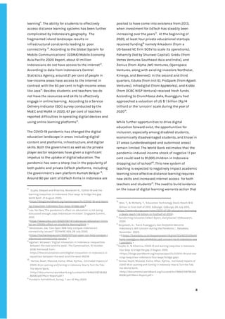 ‌
learning‌
11‌
.‌‌
The‌‌
ability‌‌
for‌‌
students‌‌
to‌‌
effectively‌‌
access‌‌
distance‌‌
learning‌‌
systems‌‌
has‌‌
been‌‌
further‌‌
complicated‌‌
by‌‌
Indonesia’s‌‌
geography.‌ ‌
The‌‌
fragmented‌‌
island‌‌
landscape‌‌
results‌‌
in‌‌
infrastructural‌‌
constraints‌‌
leading‌‌
to‌ ‌
poor‌‌
connectivity‌‌
‌
12‌
.‌‌
According‌‌
to‌‌
the‌‌
Global‌‌
System‌‌
for‌‌
Mobile‌‌
Communications’‌‌
(GSMA)‌‌
Mobile‌‌
Economy‌‌
Asia‌‌
Pacific‌‌
2020‌‌
Report,‌‌
about‌‌
61‌‌
million‌‌
Indonesians‌‌
do‌‌
not‌‌
have‌‌
access‌‌
to‌‌
the‌‌
internet‌
13‌
.‌‌
According‌‌
to‌‌
data‌‌
from‌‌
Indonesia’s‌‌
Central‌‌
Statistics‌‌
Agency,‌‌
around‌‌
21‌‌
per‌‌
cent‌‌
of‌‌
people‌‌
in‌‌
low-income‌‌
areas‌‌
have‌‌
access‌‌
to‌‌
the‌‌
internet‌‌
in‌‌
contrast‌‌
with‌‌
the‌‌
93‌‌
per‌‌
cent‌‌
in‌‌
high-income‌‌
areas‌‌
like‌‌
Java‌
14‌
.‌‌
Besides‌‌
students‌‌
and‌‌
teachers‌‌
too‌‌
do‌‌
not‌‌
have‌‌
the‌‌
resources‌‌
and‌‌
skills‌‌
to‌‌
effectively‌‌
engage‌‌
in‌‌
online‌‌
learning.‌ ‌
According‌‌
to‌‌
a‌‌
Service‌‌
Delivery‌‌
Indicator‌‌
(SDI)‌‌
survey‌‌
conducted‌‌
by‌‌
the‌‌
MoEC‌‌
and‌‌
MoRA‌‌
in‌‌
2020,‌‌
67‌‌
per‌‌
cent‌‌
of‌‌
teachers‌‌
reported‌‌
difficulties‌‌
in‌‌
operating‌‌
digital‌‌
devices‌‌
and‌‌
using‌‌
online‌‌
learning‌‌
platforms‌
15‌
.‌‌ ‌
‌
The‌‌
COVID-19‌‌
pandemic‌‌
has‌‌
changed‌‌
the‌‌
digital‌‌
education‌‌
landscape‌‌
in‌‌
areas‌‌
including‌‌
digital‌‌
content‌‌
and‌‌
platforms,‌‌
infrastructure,‌‌
and‌‌
digital‌‌
skills.‌‌
Both‌‌
the‌‌
government‌‌
as‌‌
well‌‌
as‌‌
the‌‌
private‌‌
player‌‌
sector‌‌
responses‌‌
have‌‌
given‌‌
a‌‌
significant‌‌
impetus‌‌
to‌‌
the‌‌
uptake‌‌
of‌‌
digital‌‌
education.‌‌
The‌‌
pandemic‌‌
has‌‌
seen‌‌
a‌‌
sharp‌‌
rise‌‌
in‌‌
the‌‌
popularity‌‌
of‌‌
both‌‌
public‌‌
and‌‌
private‌‌
EdTech‌‌
platforms,‌‌
including‌‌
the‌‌
government’s‌‌
own‌‌
platform‌‌
Rumah‌‌
Belajar‌‌
‌
16‌
.‌‌
Around‌‌
80‌‌
per‌‌
cent‌‌
of‌‌
EdTech‌‌
firms‌‌
in‌‌
Indonesia‌‌
are‌‌
11
‌
‌
Gupta,‌‌
Deepali‌‌
and‌‌
Khairina,‌‌
Noviandri‌‌
N.,‌‌
‘COVID-19‌‌
and‌‌
the‌‌
learning‌‌
inequities‌‌
in‌‌
Indonesia:‌‌
Four‌‌
ways‌‌
to‌‌
bridge‌‌
the‌‌
gap.‌‌
World‌‌
Bank‌
’,‌‌
21‌‌
August‌‌
2020,‌‌
<‌
https://blogs.worldbank.org/eastasiapacific/COVID-19-and-learni‌
ng-inequities-indonesia-four-ways-bridge-gap‌
>‌ ‌
12
‌
Lee,‌‌
Yen‌‌
Nee,’The‌‌
pandemic’s‌‌
effect‌‌
on‌‌
education‌‌
is‌‌
not‌‌
being‌‌
discussed‌‌
enough,‌‌
says‌‌
Indonesian‌‌
minister’‌
.‌‌
Singapore‌‌
Summit,‌‌
2020.‌‌
<‌
https://www.cnbc.com/2020/09/14/indonesias-education-minis‌
ter-on-COVIDs-effect-on-students-learning.html‌
‌ ‌
>‌‌ ‌
13
‌
Devanesan,‌‌
Joe,‌‌
‘Can‌‌
Open‌‌
RAN‌‌
help‌‌
conquer‌‌
Indonesia’s‌‌
connectivity‌‌
issues?’‌‌
‌
TECHWIRE‌‌
ASIA‌
,‌‌
29‌‌
July‌‌
2020.‌‌
<‌
https://techwireasia.com/2020/07/can-open-ran-help-conquer-i‌
ndonesias-connectivity-issues/‌
‌ ‌
>‌‌ ‌
14
‌
Agahari,‌‌
Wirawan,’‌‌
Digital‌‌
innovation‌‌
in‌‌
Indonesia:‌‌
inequalities‌‌
between‌‌
the‌‌
east‌‌
and‌‌
the‌‌
west’,‌‌
The‌‌
Conversation,‌‌
10‌‌
October‌‌
2018.‌‌
Retrieved‌‌
from:‌ ‌
https://theconversation.com/digital-innovation-in-indonesia-in‌
equalities-between-the-east-and-the-west-95218‌ ‌ ‌
15
‌‌
Yarrow,‌‌
Noah;‌‌
Masood,‌‌
Eema;‌‌
Afkar,‌‌
Rythia.,‌ ‌
‌
Estimated‌‌
Impacts‌‌
of‌‌
COVID-19‌‌
on‌‌
Learning‌‌
and‌‌
Earning‌‌
in‌‌
Indonesia:‌‌
How‌‌
to‌‌
Turn‌‌
the‌‌
Tide‌
,‌ ‌
The‌‌
World‌‌
Bank,‌‌
<‌
http://documents1.worldbank.org/curated/en/18465159738362‌
8008/pdf/Main-Report.pdf‌
‌‌
>‌ ‌
16
‌
Pusdatin‌‌
Kemdikbud,‌‌
‌
Survey‌
,‌ ‌
1‌‌
Jan-12‌‌
May‌‌
2020.‌‌ ‌
posited‌‌
to‌‌
have‌‌
come‌‌
into‌‌
existence‌‌
from‌‌
2013,‌‌
when‌‌
investment‌‌
for‌‌
EdTech‌‌
has‌‌
steadily‌‌
been‌‌
increasing‌‌
over‌‌
the‌‌
years‌
17‌
.‌ ‌
At‌‌
the‌‌
beginning‌‌
of‌‌
2020,‌‌
at‌‌
least‌‌
four‌‌
private‌‌
educational‌‌
startups‌‌
received‌‌
funding‌
18‌
‌
‌
namely‌‌
Arkademi‌‌
(from‌‌
a‌‌
US-based‌‌
VC‌‌
firm‌‌
SOSV‌‌
to‌‌
scale‌‌
its‌‌
operations),‌‌
Pahamify‌‌
(led‌‌
by‌‌
Shunwei‌‌
Capital),‌‌
Gredu‌‌
(from‌‌
Vertex‌‌
Ventures‌‌
Southeast‌‌
Asia‌‌
and‌‌
India),‌‌
and‌‌
Zenius‌‌
(from‌‌
Alpha‌‌
JWC‌‌
Ventures,‌‌
Openspace‌‌
Ventures,‌‌
along‌‌
with‌‌
existing‌‌
investors‌‌
Northstar,‌‌
Kinesys,‌‌
and‌‌
Beenext).‌‌
In‌‌
the‌‌
second‌‌
and‌‌
third‌‌
quarters,‌‌
Eduka‌‌
(from‌‌
Init‌‌
6),‌‌
ProSpark‌‌
(from‌‌
Agaeti‌‌
Ventures),‌‌
Infradigital‌‌
(from‌‌
AppWorks),‌‌
and‌‌
Kiddo‌‌
(from‌‌
OCBC‌‌
NISP‌‌
Ventura)‌‌
received‌‌
fresh‌‌
funds.‌‌
According‌‌
to‌‌
Crunchbase‌‌
data,‌‌
Ruangguru‌‌
had‌‌
approached‌‌
a‌‌
valuation‌‌
of‌‌
US‌‌
$‌‌
1‌‌
billion‌‌
(Rp.14‌‌
trillion)‌‌
or‌‌
the‌‌
‘unicorn’‌‌
scale‌‌
during‌‌
the‌‌
year‌‌
of‌‌
2020‌
19‌
.‌ ‌
‌
While‌‌
further‌‌
opportunities‌‌
to‌‌
drive‌‌
digital‌‌
education‌‌
forward‌‌
exist,‌‌
the‌‌
opportunities‌‌
for‌‌
inclusion,‌‌
especially‌‌
among‌‌
disabled‌‌
students,‌‌
economically‌‌
disadvantaged‌‌
students,‌‌
and‌‌
those‌‌
in‌‌
3T‌‌
areas‌‌
(underdeveloped‌‌
and‌‌
outermost‌‌
areas)‌‌
remain‌‌
limited.‌‌
The‌‌
World‌‌
Bank‌‌
estimates‌‌
that‌‌
the‌‌
pandemic-induced‌‌
income‌‌
shock‌‌
of‌‌
negative‌‌
1.1‌‌
per‌‌
cent‌‌
could‌‌
lead‌‌
to‌‌
91,000‌‌
children‌‌
in‌‌
Indonesia‌‌
dropping‌‌
out‌‌
of‌‌
school‌
20‌
.‌‌
This‌‌
new‌‌
system‌‌
of‌‌
teaching‌‌
is‌‌
expected‌‌
to‌‌
negatively‌‌
impact‌‌
academic‌‌
learning‌‌
since‌‌
effective‌‌
distance‌‌
learning‌‌
requires‌‌
new‌‌
skills‌‌
and‌‌
increased‌‌
internet‌‌
access‌ ‌
for‌‌
both‌‌
teachers‌‌
and‌‌
students‌
21‌
.‌‌
The‌‌
need‌‌
to‌‌
build‌‌
evidence‌‌
on‌‌
the‌‌
issue‌‌
of‌‌
digital‌‌
learning‌‌
warrants‌‌
action‌‌
that‌‌
17
‌
‌
Wan,‌‌
T.,‌‌
&‌‌
McNally,‌‌
T.,‌‌
‘Education‌‌
Technology‌‌
Deals‌‌
Reach‌‌
$1.6‌‌
Billion‌‌
in‌‌
First‌‌
Half‌‌
of‌‌
2015.‌‌
EdSurge‘,‌‌
EdSurge,‌‌
29‌‌
July‌‌
2015,‌‌ ‌
<‌
https://www.edsurge.com/news/2015-07-29-education-technolog‌
y-deals-reach-1-6-billion-in-firsthalf-of-2015‌
>.‌ ‌ ‌
18
‌
Transforming‌‌
Education‌‌
EdTech‌‌
Report‌
.,‌‌
DailySocial/‌‌
DSResearch,‌‌
2020.‌‌ ‌
19
‌
‌
Setyowati,‌‌
D.,‌‌
‘‌‌
Kans‌‌
Ruangguru‌‌
dan‌‌
Alodokter‌‌
Become‌‌
Indonesia’s‌ ‌
6th‌‌
Unicorn‌‌
during‌‌
the‌‌
Pandemic.’,‌‌‌
‌
Katadata,‌‌
November‌ ‌
2020,‌‌
<3.‌
https://katadata.co.id/desysetyowati/digital/5fa18220d2ba9/‌
kans-ruangguru-dan-alodokter-jadi-unicorn-ke-6-indonesia-saa‌
t-pandemi‌
‌‌
>‌‌ ‌
20
Gupta,‌‌
D.,‌‌
N.‌‌
Khairina,‌
‌‌
COVID-19‌‌
and‌‌
learning‌‌
inequities‌‌
in‌‌
Indonesia:‌‌
Four‌‌
ways‌‌
to‌‌
bridge‌‌
the‌‌
gap,‌‌
21‌‌
August,‌‌
2020,‌‌
<https://blogs.worldbank.org/eastasiapacific/COVID-19-and-lear‌
ning-inequities-indonesia-four-ways-bridge-gap>.‌ ‌
21
‌
Yarrow,‌‌
Noah;‌‌
Masood,‌‌
Eema;‌‌
Afkar,‌‌
Rythia.,‌ ‌
‌
Estimated‌‌
Impacts‌‌
of‌‌
COVID-19‌‌
on‌‌
Learning‌‌
and‌‌
Earning‌‌
in‌‌
Indonesia:‌‌
How‌‌
to‌‌
Turn‌‌
the‌‌
Tide‌
,‌‌
the‌‌
World‌‌
Bank,‌
<‌
http://documents1.worldbank.org/curated/en/18465159738362‌
8008/pdf/Main-Report.pdf‌
‌‌
>.‌‌ ‌
‌
‌
‌
8‌ ‌ ‌
‌
‌ ‌
‌
‌
 
