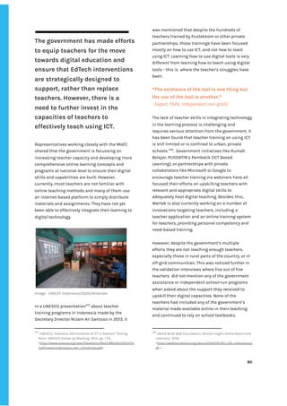 ‌
The‌‌
government‌‌
has‌‌
made‌‌
efforts‌‌
to‌‌
equip‌‌
teachers‌‌
for‌‌
the‌‌
move‌‌
towards‌‌
digital‌‌
education‌‌
and‌‌
ensure‌‌
that‌‌
EdTech‌‌
interventions‌‌
are‌‌
strategically‌‌
designed‌‌
to‌‌
support,‌‌
rather‌‌
than‌‌
replace‌‌
teachers.‌‌
However,‌‌
there‌‌
is‌‌
a‌‌
need‌‌
to‌‌
further‌‌
invest‌‌
in‌‌
the‌‌
capacities‌‌
of‌‌
teachers‌‌
to‌‌
effectively‌‌
teach‌‌
using‌‌
ICT.‌‌ ‌
‌
Representatives‌‌
working‌‌
closely‌‌
with‌‌
the‌‌
MoEC‌‌
shared‌‌
that‌‌
the‌‌
government‌‌
is‌‌
focussing‌‌
on‌‌
increasing‌‌
teacher‌‌
capacity‌‌
and‌‌
developing‌‌
more‌‌
comprehensive‌‌
online‌‌
learning‌‌
concepts‌‌
and‌‌
programs‌‌
at‌‌
national‌‌
level‌‌
to‌‌
ensure‌‌
their‌‌
digital‌‌
skills‌‌
and‌‌
capabilities‌‌
are‌‌
built.‌‌
However,‌‌
currently,‌‌
most‌‌
teachers‌‌
are‌‌
not‌‌
familiar‌‌
with‌‌
online‌‌
teaching‌‌
methods‌‌
and‌‌
many‌‌
of‌‌
them‌‌
use‌‌
an‌‌
internet-based‌‌
platform‌‌
to‌‌
simply‌‌
distribute‌‌
materials‌‌
and‌‌
assignments.‌‌
They‌‌
have‌‌
not‌‌
yet‌‌
been‌‌
able‌‌
to‌‌
effectively‌‌
integrate‌‌
their‌‌
learning‌‌
to‌‌
digital‌‌
technology.‌‌ ‌
‌
Image‌‌
:‌
‌‌
‌
UNICEF‌‌
Indonesia/2020/Wilander‌ ‌
‌
In‌‌
a‌‌
UNESCO‌‌
presentation‌
237‌
‌
‌
about‌‌
teacher‌‌
training‌‌
programs‌‌
in‌‌
Indonesia‌‌
made‌‌
by‌‌
the‌‌
Secretary‌‌
Director‌‌
Nizam‌‌
Ari‌‌
Santoso‌‌
in‌‌
2013,‌‌
it‌‌
237
‌
‌
UNESCO,‌‌
‘‌
Indonesia:‌‌
OER‌‌
Initiatives‌‌
&‌‌
ICT‌‌
in‌‌
Teachers’‌‌
Training,‌ ‌
Paris:‌‌
UNESCO‌‌
Follow‌‌
Up‌‌
Meeting,‌‌
2013,‌‌
pp.‌‌
1-73.‌ ‌
<‌
http://www.unesco.org/new/fileadmin/MULTIMEDIA/HQ/CI/CI‌
/pdf/news/indonesia_oer_initiatives.pdf‌
>‌‌ ‌
was‌‌
mentioned‌‌
that‌‌
despite‌‌
the‌‌
hundreds‌‌
of‌‌
teachers‌‌
trained‌‌
by‌‌
Pustekkom‌‌
or‌‌
other‌‌
private‌‌
partnerships,‌‌
these‌‌
trainings‌‌
have‌‌
been‌‌
focused‌‌
mostly‌‌
on‌‌
how‌‌
to‌‌
‌
use‌‌
‌
ICT,‌‌
and‌‌
not‌‌
how‌‌
to‌‌
‌
teach‌‌
using‌‌
‌
ICT.‌‌
Learning‌‌
how‌‌
to‌‌
use‌‌
digital‌‌
tools‌‌
is‌‌
very‌‌
different‌‌
from‌‌
learning‌‌
how‌‌
to‌‌
teach‌‌
using‌‌
digital‌‌
tools‌‌
-‌‌
this‌‌
is‌ ‌
where‌‌
the‌‌
teacher’s‌‌
struggles‌‌
have‌‌
been.‌‌ ‌
‌
“The‌‌
existence‌‌
of‌‌
the‌‌
tool‌‌
is‌‌
one‌‌
thing‌‌
but‌‌
the‌‌
use‌‌
of‌‌
the‌‌
tool‌‌
is‌‌
another.”‌‌ ‌
-‌‌
Expert,‌‌
PSPK,‌‌
Independent‌‌
non-profit‌ ‌
‌
The‌‌
lack‌‌
of‌‌
teacher‌‌
skills‌‌
in‌‌
integrating‌‌
technology‌‌
in‌‌
the‌‌
learning‌‌
process‌‌
is‌‌
challenging‌‌
and‌‌
requires‌‌
serious‌‌
attention‌‌
from‌‌
the‌‌
government.‌‌
It‌‌
has‌‌
been‌‌
found‌‌
that‌‌
teacher‌‌
training‌‌
on‌‌
using‌‌
ICT‌‌
is‌‌
still‌‌
limited‌‌
or‌‌
is‌‌
confined‌‌
to‌‌
urban,‌‌
private‌‌
schools‌‌
‌
238‌
.‌ ‌
Government‌‌
initiatives‌‌
like‌‌
Rumah‌‌
Belajar,‌‌
PUSDATIN’s‌‌
Pembatik‌‌
(ICT‌‌
Based‌‌
Learning),‌‌
or‌‌
partnerships‌‌
with‌‌
private‌‌
collaborators‌‌
like‌‌
Microsoft‌‌
or‌‌
Google‌‌
to‌‌
encourage‌‌
teacher‌‌
training‌‌
via‌‌
webinars‌‌
have‌‌
all‌‌
focused‌‌
their‌‌
efforts‌‌
on‌‌
upskilling‌‌
teachers‌‌
with‌‌
relevant‌‌
and‌‌
appropriate‌‌
digital‌‌
skills‌‌
to‌‌
adequately‌‌
host‌‌
digital‌‌
teaching.‌‌
Besides‌‌
this,‌‌
Wartek‌‌
is‌‌
also‌‌
currently‌‌
working‌‌
on‌‌
a‌‌
number‌‌
of‌‌
innovations‌‌
targeting‌‌
teachers,‌‌
including‌‌
a‌‌
teacher‌‌
application‌‌
and‌‌
an‌‌
online‌‌
training‌‌
system‌‌
for‌‌
teachers,‌‌
providing‌‌
personal‌‌
competency‌‌
and‌‌
need-based‌‌
training.‌‌ ‌
‌
However,‌‌
despite‌‌
the‌‌
government’s‌‌
multiple‌‌
efforts‌‌
they‌‌
are‌‌
not‌‌
reaching‌‌
enough‌‌
teachers,‌‌
especially‌‌
those‌‌
in‌‌
rural‌‌
parts‌‌
of‌‌
the‌‌
country,‌‌
or‌‌
in‌‌
off-grid‌‌
communities.‌‌
This‌‌
was‌‌
noticed‌‌
further‌‌
in‌‌
the‌‌
validation‌‌
interviews‌‌
where‌‌
five‌‌
out‌‌
of‌‌
five‌‌
teachers‌ ‌
did‌‌
not‌‌
mention‌‌
any‌‌
of‌‌
the‌‌
government‌‌
assistance‌‌
or‌‌
independent‌‌
school-run‌‌
programs‌‌
when‌‌
asked‌‌
about‌‌
the‌‌
support‌‌
they‌‌
received‌‌
to‌‌
upskill‌‌
their‌‌
digital‌‌
capacities.‌‌
None‌‌
of‌‌
the‌‌
teachers‌‌
had‌‌
included‌‌
any‌‌
of‌‌
the‌‌
government’s‌‌
material‌‌
made‌‌
available‌‌
online‌‌
in‌‌
their‌‌
teaching‌‌
and‌‌
continued‌‌
to‌‌
rely‌‌
on‌‌
school‌‌
textbooks.‌‌ ‌
‌
238
‌
‌
World‌‌
Wide‌‌
Web‌‌
Foundation,‌‌
‌
Women's‌‌
Rights‌‌
Online‌‌
Report‌‌
Card‌‌
Indonesia‌
‌‌
,‌‌
2016.‌‌
<‌
http://webfoundation.org/docs/2016/09/WF_GR_Indonesia.p‌
df‌
‌‌
>‌ ‌
‌
‌
80‌ ‌
‌
‌ ‌
‌
‌
 