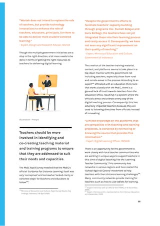 ‌
‌
“Wartek‌‌
does‌‌
not‌‌
intend‌‌
to‌‌
replace‌‌
the‌‌
role‌
of‌‌
teachers,‌‌
but‌‌
provide‌‌
technology‌‌
innovations‌‌
to‌‌
enhance‌‌
the‌‌
role‌‌
of‌‌
teachers,‌‌
educators,‌‌
principals‌‌
,for‌‌
them‌‌
to‌‌
be‌‌
able‌‌
to‌‌
deliver‌‌
more‌‌
student-centered‌‌
learning.”‌‌ ‌
-‌‌
Expert,‌‌
Design‌‌
and‌‌
Research‌‌
Advisor,‌‌
Wartek‌‌ ‌
‌
Though‌‌
the‌‌
multiple‌‌
government‌‌
initiatives‌‌
are‌‌
a‌‌
step‌‌
in‌‌
the‌‌
right‌‌
direction,‌‌
a‌‌
lot‌‌
more‌‌
needs‌‌
to‌‌
be‌‌
done‌‌
in‌‌
terms‌‌
of‌‌
getting‌‌
the‌‌
right‌‌
resources‌‌
to‌‌
teachers‌‌
for‌‌
delivering‌‌
digital‌‌
learning.‌ ‌
Illustration‌‌
:‌‌
Freepik‌ ‌
‌
Teachers‌‌
should‌‌
be‌‌
more‌‌
involved‌‌
in‌‌
identifying‌‌
and‌‌
co-creating‌‌
teaching‌‌
material‌‌
and‌‌
training‌‌
programs‌‌
to‌‌
ensure‌‌
that‌‌
they‌‌
are‌‌
addressed‌‌
to‌‌
suit‌‌
their‌‌
needs‌‌
and‌‌
capacities.‌‌ ‌
The‌‌
‌
MoEC‌‌
Rapid‌‌
Survey‌
‌‌
revealed‌‌
that‌‌
the‌‌
MoEC’s‌‌
official‌
‌‌
‘‌
Guidance‌‌
for‌‌
Distance‌‌
Learning‌
’‌‌
‌
itself‌‌
was‌‌
very‌‌
‘conceptual’‌‌
and‌‌
somewhat‌‌
‘lacked‌‌
clarity‌‌
or‌‌
concrete‌‌
steps’‌‌
for‌‌
teachers‌‌
and‌‌
educators‌‌
to‌‌
follow‌
239‌
.‌‌ ‌
239
Ministry‌‌
of‌‌
Education‌‌
and‌‌
Culture,‌‌
‌
Rapid‌‌
Survey‌‌
Results:‌‌
Key‌‌
Findings,‌‌
Indonesia‌
,‌‌
3-8‌‌
April‌‌
2020.‌‌ ‌
“Despite‌‌
the‌‌
government’s‌‌
efforts‌‌
to‌‌
facilitate‌‌
teachers’‌‌
capacity‌‌
building‌‌
through‌‌
programs‌‌
like‌ ‌
Rumah‌‌
Belajar‌‌
and‌‌
Guru‌‌
Berbagi,‌‌
the‌‌
teachers‌‌
have‌‌
not‌‌
yet‌‌
integrated‌‌
these‌‌
into‌‌
their‌‌
learning‌‌
process‌‌
and‌‌
rarely‌‌
access‌‌
it.‌‌
Consequently,‌‌
we‌‌
have‌‌
not‌‌
seen‌‌
any‌‌
significant‌‌
improvement‌‌
on‌‌
their‌‌
quality‌‌
of‌‌
teaching.”‌‌ ‌
-‌‌
Expert,‌‌
Ministry‌‌
of‌‌
Education‌‌
and‌‌
Culture,‌‌
Government‌‌
of‌‌
Indonesia‌‌ ‌
The‌‌
creation‌‌
of‌‌
the‌‌
teacher-training‌‌
material,‌‌
content,‌‌
and‌‌
platforms‌‌
seems‌‌
to‌‌
take‌‌
place‌‌
in‌‌
a‌‌
top-down‌‌
manner‌‌
with‌‌
the‌‌
government‌‌
not‌‌
including‌‌
teachers,‌‌
especially‌‌
those‌‌
from‌‌
rural‌‌
and‌‌
remote‌‌
areas‌‌
in‌‌
the‌‌
process.‌‌
According‌‌
to‌‌
an‌‌
expert‌
240‌
‌
‌
affiliated‌‌
with‌‌
an‌‌
education‌‌
think‌‌
tank‌
that‌‌
works‌‌
closely‌‌
with‌‌
the‌‌
MoEC,‌‌
there‌‌
is‌‌
a‌‌
general‌‌
lack‌‌
of‌‌
trust‌‌
towards‌‌
teachers‌‌
from‌‌
the‌‌
education‌‌
office,‌‌
resulting‌‌
in‌‌
a‌‌
system‌‌
where‌‌
the‌‌
officials‌‌
direct‌‌
and‌‌
oversee‌‌
every‌‌
step‌‌
of‌‌
the‌‌
digital‌‌
teaching‌‌
process.‌‌
Consequently,‌‌
this‌‌
has‌
adversely‌‌
impacted‌‌
teachers‌‌
because‌‌
they‌‌
are‌‌
used‌‌
to‌‌
following‌‌
directives‌‌
from‌‌
officials‌‌
instead‌‌
of‌‌
innovating.‌‌ ‌
‌
“Limited‌‌
knowledge‌‌
on‌‌
the‌‌
platforms‌‌
that‌‌
are‌‌
compatible‌‌
with‌‌
teaching‌‌
and‌‌
learning‌‌
processes,‌‌
is‌‌
worsened‌‌
by‌‌
not‌‌
having‌‌
or‌‌
knowing‌‌
the‌‌
source‌‌
that‌‌
provides‌‌
this‌‌
information.”‌ ‌
-‌‌
Expert,‌‌
Digital‌‌
Learning‌‌
Officer,‌‌
INOVASI‌ ‌
‌
There‌‌
is‌‌
an‌‌
opportunity‌‌
for‌‌
the‌‌
government‌‌
to‌‌
work‌‌
closely‌‌
with‌‌
local‌‌
teacher‌‌
communities‌‌
who‌‌
are‌‌
working‌‌
in‌‌
unique‌‌
ways‌‌
to‌‌
support‌‌
teachers‌‌
in‌‌
this‌‌
time‌‌
of‌‌
digital‌‌
teaching‌‌
like‌‌
the‌‌
‘Learning‌‌
Teacher‌‌
Community‌
’‌
.‌‌
This‌‌
community‌‌
has‌ ‌
networks‌‌
in‌‌
various‌‌
regions‌‌
and‌‌
has‌‌
created‌‌
the‌‌
‘School‌‌
Against‌‌
Corona’‌
‌‌
‌
movement‌‌
to‌‌
help‌‌
teachers‌‌
with‌‌
their‌‌
distance‌‌
learning‌‌
challenges‌
241‌
.‌‌
Many‌ ‌
community‌‌
networks‌‌
provide‌‌
training‌‌
for‌‌
teachers‌‌
such‌‌
as‌‌
how‌‌
to‌‌
use‌‌
tablets‌‌
for‌‌
learning,‌‌
240
‌
Expert‌‌
interview‌‌
with‌‌
an‌‌
official‌‌
from‌‌
PSPK,‌‌
on‌‌
6‌‌
December,‌‌
2020.‌ ‌
241
‌
Expert‌‌
interview‌‌
with‌‌
a‌‌
representative‌‌
from‌‌
Zenius‌‌
Education‌‌
on‌‌
9‌‌
December,‌‌
2020.‌ ‌
‌
‌
81‌ ‌ ‌
‌
‌ ‌
‌
‌
 