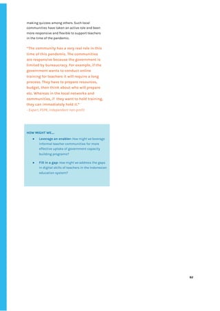 ‌
making‌‌
quizzes‌‌
among‌‌
others.‌‌
Such‌‌
local‌‌
communities‌‌
have‌‌
taken‌‌
an‌‌
active‌‌
role‌‌
and‌‌
been‌‌
more‌‌
responsive‌‌
and‌‌
flexible‌‌
to‌‌
support‌‌
teachers‌‌
in‌‌
the‌‌
time‌‌
of‌‌
the‌‌
pandemic.‌ ‌
‌ ‌
“‌
The‌‌
community‌‌
has‌‌
a‌‌
very‌‌
real‌‌
role‌‌
in‌‌
this‌‌
time‌‌
of‌‌
this‌‌
pandemic.‌‌
The‌‌
communities‌‌
are‌‌
responsive‌‌
because‌‌
the‌‌
government‌‌
is‌‌
limited‌‌
by‌‌
bureaucracy.‌‌
For‌‌
example,‌‌
if‌‌
the‌‌
government‌‌
wants‌‌
to‌‌
conduct‌‌
online‌‌
training‌‌
for‌‌
teachers‌‌
it‌‌
will‌‌
require‌‌
a‌‌
long‌‌
process.‌‌
They‌‌
have‌‌
to‌‌
prepare‌‌
resources,‌‌
budget,‌‌
then‌‌
think‌‌
about‌‌
who‌‌
will‌‌
prepare‌‌
etc.‌‌
Whereas‌‌
in‌‌
the‌‌
local‌‌
networks‌‌
and‌‌
communities,‌‌
if‌ ‌
they‌‌
want‌‌
to‌‌
hold‌‌
training,‌‌
they‌‌
can‌‌
immediately‌‌
hold‌‌
it.”‌ ‌
-‌‌
Expert,‌‌
PSPK,‌‌
Independent‌‌
non-profit‌ ‌
‌
‌
‌
‌
82‌ ‌ ‌
‌
‌ ‌
‌
‌
‌
‌
HOW‌‌
MIGHT‌‌
WE….‌‌ ‌
● Leverage‌‌
an‌‌
enabler:‌
‌‌
‌
How‌‌
might‌‌
we‌‌
‌
leverage‌
informal‌‌
teacher‌‌
communities‌‌
for‌‌
more‌‌
effective‌‌
uptake‌‌
of‌‌
government‌‌
capacity‌‌
building‌‌
programs?‌‌ ‌
● Fill‌‌
in‌‌
a‌‌
gap:‌
‌‌
‌
How‌‌
might‌‌
we‌‌
‌
address‌‌
the‌‌
gaps‌‌
in‌‌
digital‌‌
skills‌‌
of‌‌
teachers‌‌
in‌‌
the‌‌
Indonesian‌‌
education‌‌
system?‌ ‌
‌
 