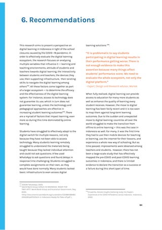 ‌
‌
‌
6.‌‌
Recommendations‌ ‌ ‌
‌
‌
This‌‌
research‌‌
aims‌‌
to‌‌
present‌‌
a‌‌
perspective‌‌
on‌‌
digital‌‌
learning‌‌
in‌‌
Indonesia‌‌
in‌‌
light‌‌
of‌‌
the‌‌
school‌‌
closures‌‌
caused‌‌
by‌‌
the‌‌
COVID‌‌
-19‌‌
pandemic.‌‌
In‌‌
order‌‌
to‌‌
effectively‌‌
evaluate‌‌
the‌‌
digital‌‌
learning‌‌
ecosystem,‌‌
the‌‌
research‌‌
focuses‌‌
on‌‌
analysing‌‌
multiple‌‌
variables‌‌
that‌‌
influence‌‌
it‌‌
—‌‌
learning‌‌
and‌‌
teaching‌‌
environments,‌‌
attitude‌‌
of‌‌
students‌‌
and‌‌
teachers‌‌
towards‌‌
digital‌‌
learning,‌‌
the‌‌
interactivity‌‌
between‌‌
students‌‌
and‌‌
teachers,‌‌
the‌‌
devices‌‌
they‌‌
use,‌‌
their‌‌
supporting‌‌
infrastructure,‌ ‌
their‌‌
existing‌‌
skills‌‌
to‌‌
navigate‌‌
the‌‌
digital‌‌
learning‌‌
among‌‌
others‌
242‌
.‌‌
All‌‌
these‌‌
factors‌‌
come‌‌
together‌‌
as‌‌
part‌‌
of‌‌
a‌‌
larger‌‌
ecosystem‌‌
—‌‌
to‌‌
determine‌‌
the‌‌
efficacy‌‌
and‌‌
the‌‌
effectiveness‌‌
of‌‌
the‌‌
digital‌‌
learning‌‌
system.‌‌
For‌‌
instance,‌‌
access‌‌
to‌‌
technology‌‌
does‌‌
not‌‌
guarantee‌‌
its‌‌
use,‌‌
which‌‌
in‌‌
turn‌‌
does‌‌
not‌‌
guarantee‌‌
learning,‌‌
unless‌‌
the‌‌
technology‌‌
and‌‌
pedagogical‌‌
approaches‌‌
are‌‌
effective‌‌
in‌‌
increasing‌‌
student‌‌
learning‌‌
outcomes‌
243‌
.‌‌
There‌‌
are‌‌
a‌‌
myriad‌‌
of‌‌
factors‌‌
that‌‌
impact‌‌
learning,‌‌
even‌‌
more‌‌
so‌‌
during‌‌
this‌‌
time‌‌
dominated‌‌
by‌‌
online‌‌
learning.‌‌ ‌
‌
Students‌‌
have‌‌
struggled‌‌
to‌‌
effectively‌‌
adapt‌‌
to‌‌
the‌‌
digital‌‌
switch‌‌
for‌‌
multiple‌‌
reasons,‌‌
not‌‌
only‌‌
because‌‌
they‌‌
have‌‌
not‌‌
been‌‌
able‌‌
to‌‌
access‌‌
technology.‌‌
Many‌‌
students‌‌
learning‌‌
remotely‌‌
struggled‌‌
to‌‌
understand‌‌
the‌‌
materials‌‌
being‌‌
taught‌‌
because‌‌
they‌‌
lacked‌‌
individual‌‌
attention‌‌
and‌‌
could‌‌
not‌‌
ask‌‌
questions.‌‌
A‌‌
few‌‌
used‌‌
WhatsApp‌‌
to‌‌
ask‌‌
questions‌‌
and‌‌
found‌‌
delays‌‌
in‌
response‌‌
time‌‌
challenging.‌‌
Students‌‌
struggled‌‌
to‌ ‌
complete‌‌
assignments‌‌
on‌‌
their‌‌
own,‌‌
as‌‌
they‌‌
would‌‌
have‌‌
done‌‌
normally.‌‌
Many‌‌
students‌‌
lacked‌‌
basic‌‌
infrastructure‌‌
to‌‌
even‌‌
access‌‌
digital‌‌
242
‌
ASEAN‌‌
Takeaways,‌‌
2020.‌ ‌
243
‌
World‌‌
Bank‌‌
Group,‌‌
EdTech‌‌
IN‌‌
INDONESIA-‌‌
READY‌‌
FOR‌‌
TAKE-OFF?,‌‌
World‌‌
Bank‌‌
Group‌‌
and‌‌
Australian‌‌
Government,‌‌
May‌‌
2020,‌‌
<http://documents1.worldbank.org/curated/en/535881589465‌
343528/pdf/EdTech-in-Indonesia-Ready-for-Take-off.pdf‌‌
>.‌ ‌
learning‌‌
solutions‌‌
‌
244‌
.‌ ‌
‌
“It‌‌
is‌‌
problematic‌‌
to‌‌
say‌‌
students‌‌
participating‌‌
in‌‌
digital‌‌
learning‌‌
results‌‌
in‌‌
their‌‌
performance‌‌
getting‌‌
worse.‌‌
There‌‌
is‌‌
not‌‌
enough‌‌
evidence‌‌
to‌‌
make‌‌
this‌‌
assertion‌‌
because‌‌
many‌‌
things‌‌
affect‌‌
students'‌‌
performance‌‌
score.‌‌
We‌‌
need‌‌
to‌‌
evaluate‌‌
the‌‌
whole‌‌
ecosystem,‌‌
not‌‌
only‌‌
the‌‌
digital‌‌
platform.”‌‌ ‌
-‌‌
Expert,‌‌
Design‌‌
and‌‌
Research‌‌
advisor,‌‌
Wartek‌‌ ‌
‌
When‌‌
fully‌‌
realised,‌‌
digital‌‌
learning‌‌
can‌‌
provide‌‌
access‌‌
to‌‌
education‌‌
for‌‌
many‌‌
more‌‌
students‌‌
as‌‌
well‌‌
as‌‌
enhance‌‌
the‌‌
quality‌‌
of‌‌
learning‌‌
every‌‌
student‌‌
receives.‌‌
However,‌‌
the‌‌
move‌‌
to‌‌
digital‌‌
learning‌‌
has‌‌
been‌‌
fairly‌‌
recent‌‌
and‌‌
it‌‌
is‌‌
too‌‌
soon‌‌
to‌‌
map‌‌
them‌‌
against‌‌
long-term‌‌
learning‌‌
outcomes.‌‌
Due‌‌
to‌‌
the‌‌
sudden‌‌
and‌‌
unexpected‌‌
move‌‌
to‌‌
digital‌‌
learning,‌‌
countries‌‌
all‌‌
over‌‌
the‌‌
world‌‌
struggled‌‌
to‌‌
make‌‌
the‌‌
transition‌‌
from‌‌
offline‌‌
to‌‌
online‌‌
learning‌‌
—‌‌
this‌‌
was‌‌
the‌‌
case‌‌
in‌‌
Indonesia‌‌
as‌‌
well.‌‌
For‌‌
many,‌‌
it‌‌
was‌‌
the‌‌
first‌‌
time‌‌
they‌‌
had‌‌
to‌‌
use‌‌
their‌‌
mobile‌‌
devices‌‌
for‌‌
teaching‌‌
or‌‌
learning,‌‌
use‌‌
the‌‌
internet‌‌
for‌‌
their‌‌
lessons,‌‌
and‌‌
experience‌‌
a‌‌
whole‌‌
new‌‌
way‌‌
of‌‌
schooling.‌‌
But‌‌
as‌‌
time‌‌
passed,‌‌
improvements‌‌
were‌‌
observed‌‌
among‌ ‌
teachers‌‌
and‌‌
students.‌ ‌
However,‌‌
there‌‌
has‌‌
not‌‌
been‌‌
a‌‌
large-scale‌‌
study‌‌
that‌‌
has‌‌
effectively‌‌
mapped‌‌
the‌‌
pre-COVID‌‌
and‌‌
post-COVID‌‌
learning‌‌
outcomes‌‌
in‌‌
Indonesia,‌‌
and‌‌
there‌‌
is‌‌
limited‌
evidence‌‌
to‌‌
declare‌‌
the‌‌
transition‌‌
as‌‌
a‌‌
success‌‌
or‌‌
a‌‌
failure‌‌
during‌‌
this‌‌
short‌‌
span‌‌
of‌‌
time.‌‌ ‌
‌
‌
‌
244
Empatika,‌‌
‌
Remote‌‌
Insights‌‌
Gathering‌‌
study‌‌
into‌‌
People’s‌‌
Experiences‌‌
of‌‌
the‌‌
COVID-19‌‌
Pandemic‌‌
across‌‌
Indonesia‌
,‌ ‌
Indonesia,‌ ‌
2020.‌ ‌
‌
‌
84‌ ‌ ‌
‌
‌ ‌
‌
‌
 