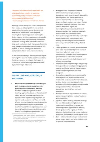 ‌
“Not‌‌
much‌‌
information‌‌
is‌‌
available‌‌
on‌‌
changes‌‌
in‌‌
test‌‌
results‌‌
or‌‌
learning‌‌
outcomes‌‌
post‌‌
pandemic‌‌
shift‌‌
that‌‌
measures‌‌
digital‌‌
learning.”‌
-‌‌
Expert,‌‌
Design‌‌
and‌‌
Research‌‌
advisor,‌‌
Wartek‌‌ ‌
‌
Although‌‌
private‌‌
and‌‌
public‌‌
EdTech‌‌
interventions‌‌
have‌‌
access‌‌
to‌‌
data‌‌
on‌‌
platform‌‌
and‌‌
content‌‌
usage,‌‌
this‌‌
information‌‌
cannot‌‌
demonstrate‌‌
whether‌‌
the‌‌
products‌‌
are‌‌
effectively‌‌
and‌‌
meaningfully‌‌
improving‌‌
student‌‌
learning.‌‌
To‌‌
better‌‌
map‌‌
the‌‌
long-term‌‌
successes‌‌
and‌‌
possible‌‌
opportunities‌‌
from‌‌
digital‌‌
learning‌‌
innovations‌‌
across‌‌
the‌‌
country,‌‌
there‌‌
is‌‌
a‌‌
need‌
245‌
‌
‌
to‌‌
roll‌‌
out‌‌
a‌‌
large‌‌
scale‌‌
evaluation‌‌
study‌‌
that‌‌
would‌‌
effectively‌‌
map‌‌
the‌‌
gaps,‌‌
challenges,‌‌
and‌‌
successes‌‌
of‌‌
this‌‌
system,‌‌
as‌‌
well‌‌
as‌‌
better‌‌
guide‌‌
the‌‌
various‌‌
stakeholders‌‌
of‌‌
their‌‌
roles‌‌
and‌‌
interventions.‌‌ ‌
‌
In‌‌
the‌‌
attempt‌‌
to‌‌
analyse‌‌
the‌‌
ecosystem‌‌
of‌‌
digital‌‌
learning,‌‌
this‌‌
research‌‌
makes‌‌
recommendations‌‌
for‌‌
some‌‌
measures‌‌
to‌‌
mitigate‌‌
the‌‌
impact‌‌
of‌‌
COVID-19‌‌
on‌‌
distant‌‌
learning‌‌
as‌‌
well‌‌
as‌‌
support‌‌
digital‌‌
learning‌‌
in‌‌
Indonesia.‌ ‌ ‌
‌
‌
‌
DIGITAL‌‌
LEARNING,‌‌
CONTENT,‌‌
&‌‌
PLATFORMS‌ ‌
‌
1. Facilitate‌‌
inclusive‌‌
and‌‌
sustainable‌‌
digital‌‌
skill‌‌
development‌‌
and‌‌
education,‌‌
with‌‌
provisions‌‌
for‌‌
differentiated‌‌
learning:‌‌
Teachers‌‌
need‌‌
to‌‌
apply‌‌
differentiated‌‌
teaching‌‌
approaches‌‌
based‌‌
on‌‌
their‌‌
students’‌‌
needs,‌‌
and‌‌
not‌‌
employ‌‌
a‌‌
‘one-size-fits-all’‌‌
approach.‌‌
This‌‌
is‌‌
particularly‌‌
important‌‌
for‌‌
special‌‌
needs‌‌
students‌‌
and‌‌
those‌‌
poor‌‌
and‌‌
off-grid‌‌
communities‌‌
who‌‌
are‌‌
underserved‌‌
by‌‌
existing‌‌
EdTech‌‌
solutions.‌‌
Students‌‌
and‌‌
teachers‌‌
have‌‌
different‌‌
digital‌‌
capacities‌‌
and‌‌
learning/teaching‌‌
needs‌‌
and‌‌
abilities‌‌
and‌‌
in‌‌
order‌‌
to‌‌
fill‌‌
this‌‌
gap,‌‌
the‌‌
government‌‌
can:‌ ‌
245
‌
Pouezevara,‌‌
Sarah,‌‌
et‌‌
al.,‌‌
‌
Scaling‌‌
Access‌‌
&‌‌
Impact‌‌
Realizing‌‌
the‌‌
Power‌‌
of‌‌
EdTech‌
,‌ ‌
Indonesia‌‌
Country‌‌
Report,‌‌
RTI‌‌
International‌‌
and‌‌
Omidyar‌‌
Network,‌‌
2019,‌‌
<https://omidyar.com/wp-content/uploads/2020/09/Scaling-‌
Access-and-Impact_Indonesia-Report_vFinal_r.pdf>‌ ‌
○ Make‌‌
provisions‌‌
for‌‌
personalized‌‌
and‌‌
differentiated‌‌
learning‌‌
by‌‌
creating‌‌
assessment‌‌
tools‌‌
to‌‌
continuously‌ ‌
assess‌‌
the‌‌
learning‌‌
needs‌‌
and‌‌
avail‌‌
a‌‌
repository‌‌
of‌‌
various‌‌
materials‌‌
that‌‌
suit‌‌
the‌‌
learning‌‌
progress‌‌
of‌‌
each‌‌
student‌‌
and‌‌
ensure‌‌
they‌‌
are‌‌
integrated‌‌
in‌‌
EdTech‌‌
Platforms‌‌
.‌‌
This‌‌
is‌‌
to‌‌
cater‌‌
to‌‌
the‌‌
diverse‌‌
digital‌‌
and‌‌
learning/teaching‌‌
needs‌‌
and‌‌
abilities‌‌
of‌‌
different‌‌
teachers‌‌
and‌‌
students,‌‌
especially‌‌
special‌‌
needs‌‌
and‌‌
talented‌‌
students.‌ ‌ ‌
○ Form‌‌
partnerships‌‌
with‌‌
CSOs‌‌
that‌‌
work‌‌
in‌‌
the‌‌
space‌‌
of‌‌
education,‌‌
special‌‌
needs,‌‌
and‌‌
serving‌‌
poor‌‌
and‌‌
off-grid‌‌
communities‌‌
for‌‌
enhancing‌‌
outreach‌‌
and‌‌
reaching‌‌
the‌‌
last‌‌
mile.‌ ‌
○ Create‌‌
guidance‌‌
on‌‌
children‌‌
with‌‌
disabilities‌‌
(and‌‌
wider‌‌
inclusion)‌‌
and‌‌
provide‌‌
financial‌‌
incentives‌‌
to‌‌
benefit‌‌
underserved‌‌
communities.‌‌
This‌‌
can‌ ‌
act‌‌
to‌‌
encourage‌‌
the‌‌
private‌‌
sector‌‌
to‌‌
cater‌‌
to‌‌
the‌‌
needs‌‌
of‌‌
teachers,‌‌
special‌‌
needs‌‌
students,‌‌
poor‌‌
and‌‌
off-grid‌‌
communities.‌‌ ‌
○ Improve‌‌
support‌‌
for‌‌
parenting‌‌
in‌‌
a‌‌
digital‌‌
age‌‌
through‌‌
evidence-based‌‌
parenting‌‌
programs‌‌
catered‌‌
to‌‌
differing‌‌
levels‌‌
of‌‌
digital‌‌
literacy‌
and‌‌
access‌‌
among‌‌
female‌‌
and‌‌
male‌‌
caregivers.‌ ‌
○ Ensure‌‌
learning‌‌
platforms‌‌
are‌‌
optimised‌‌
for‌‌
mobile‌‌
phone‌‌
use.‌‌
Mobile‌‌
phones‌‌
are‌‌
the‌‌
most‌‌
widely‌‌
used‌‌
devices‌‌
for‌‌
internet‌‌
access,‌‌
and‌‌
the‌‌
device‌‌
most‌‌
young‌‌
people‌‌
have‌‌
access‌‌
to.‌‌
Digital‌‌
learning‌‌
solutions‌‌
should‌‌
be‌‌
easily‌‌
usable‌‌
on‌‌
these‌‌
devices‌‌
with‌‌
appropriate‌ ‌
user‌‌
interface‌‌
and‌‌
user‌‌
experience‌ ‌
○ Mandate‌‌
minimum‌‌
requirements‌‌
on‌‌
EdTech‌‌
platforms‌‌
catering‌‌
to‌‌
the‌‌
needs‌‌
of‌‌
students‌‌
with‌‌
disabilities.‌‌ ‌
○ Optimise‌‌
overall‌‌
learning‌‌
outcomes‌‌
through‌‌
the‌‌
use‌‌
of‌‌
blended‌‌
learning‌‌
tools‌‌
that‌‌
maximise‌‌
the‌‌
benefits‌‌
of‌‌
in-person‌‌
and‌‌
technology‌‌
based‌‌
approaches‌‌
to‌‌
learning.‌‌
Create‌‌
guidelines‌‌
for‌‌
a‌‌
gradual‌‌
shift‌‌
to‌‌
adoption‌‌
of‌‌
digital‌‌
learning‌ ‌
among‌‌
students-‌‌
especially‌ ‌
in‌‌
places‌‌
with‌‌
limited‌‌
digital‌‌
skills‌ ‌
○ Gain‌‌
a‌‌
better‌‌
understanding‌‌
of‌‌
what‌‌
content‌‌
young‌‌
people‌‌
require‌‌
and‌‌
what‌‌
are‌‌
best‌‌
ways‌‌
to‌‌
get‌‌
that‌‌
content‌‌
to‌‌
them.‌ ‌
‌
‌
85‌ ‌ ‌
‌
‌ ‌
‌
‌
 