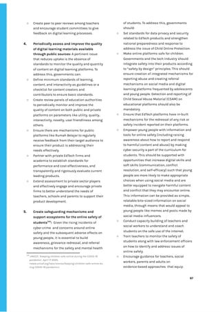 ‌
○ Create‌‌
peer‌‌
to‌‌
peer‌‌
reviews‌‌
among‌‌
teachers‌‌
and‌‌
encourage‌‌
student‌‌
committees‌‌
to‌‌
give‌‌
feedback‌‌
on‌‌
digital‌‌
learning‌‌
processes.‌ ‌
‌
4. Periodically‌‌
assess‌‌
and‌‌
improve‌‌
the‌‌
quality‌‌
of‌‌
digital‌‌
learning‌‌
materials‌‌
available‌‌
through‌‌
public‌‌
sources:‌‌
‌
A‌‌
pertinent‌‌
issue‌‌
that‌‌
reduces‌‌
uptake‌‌
is‌‌
the‌‌
absence‌‌
of‌‌
standards‌‌
to‌‌
monitor‌‌
the‌‌
quality‌‌
and‌‌
quantity‌‌
of‌‌
content‌‌
on‌‌
digital‌‌
learning‌‌
platforms.‌‌
To‌‌
address‌‌
this,‌‌
governments‌‌
can:‌‌ ‌
○ Define‌‌
minimum‌‌
standards‌‌
of‌‌
learning,‌‌
content,‌‌
and‌‌
interactivity‌‌
as‌‌
guidelines‌‌
or‌‌
a‌‌
checklist‌‌
for‌‌
content‌‌
creators‌‌
and‌‌
contributors‌‌
to‌‌
ensure‌‌
basic‌‌
standards.‌ ‌
○ Create‌‌
review‌‌
panels‌‌
of‌‌
education‌‌
authorities‌‌
to‌‌
periodically‌‌
monitor‌‌
and‌‌
improve‌‌
the‌‌
quality‌‌
of‌‌
content‌‌
on‌‌
both‌‌
public‌‌
and‌‌
private‌‌
platforms‌‌
on‌‌
parameters‌‌
like‌‌
utility,‌‌
quality,‌‌
interactivity,‌‌
novelty,‌‌
user‌‌
friendliness‌‌
among‌‌
others.‌ ‌
○ Ensure‌‌
there‌‌
are‌‌
mechanisms‌‌
for‌‌
public‌‌
platforms‌‌
like‌‌
Rumah‌‌
Belajar‌‌
to‌‌
regularly‌‌
receive‌‌
feedback‌‌
from‌‌
their‌‌
target‌‌
audience‌‌
to‌‌
ensure‌‌
their‌‌
product‌‌
is‌‌
addressing‌‌
their‌‌
needs‌‌
effectively.‌‌ ‌
○ Partner‌‌
with‌‌
private‌‌
EdTech‌‌
firms‌‌
and‌‌
academia‌‌
to‌‌
establish‌‌
standards‌‌
for‌‌
performance‌‌
and‌‌
cost-effectiveness,‌‌
and‌‌
transparently‌‌
and‌‌
rigorously‌‌
evaluate‌‌
current‌‌
leading‌‌
products.‌ ‌
○ Extend‌‌
assessment‌‌
to‌‌
private‌‌
sector‌‌
players‌‌
and‌‌
effectively‌‌
engage‌‌
and‌‌
encourage‌‌
private‌‌
firms‌‌
to‌‌
better‌‌
understand‌‌
the‌‌
needs‌‌
of‌‌
teachers,‌‌
schools‌‌
and‌‌
parents‌‌
to‌‌
support‌‌
their‌‌
product‌‌
development.‌‌ ‌
‌
5. Create‌‌
safeguarding‌‌
mechanisms‌‌
and‌‌
support‌‌
ecosystems‌‌
for‌‌
the‌‌
online‌‌
safety‌‌
of‌‌
students‌
246‌
:‌‌‌
Given‌‌
the‌‌
rising‌‌
incidents‌‌
of‌‌
cyber‌‌
crime‌ ‌
and‌‌
concerns‌‌
around‌‌
online‌‌
safety‌‌
and‌‌
the‌‌
subsequent‌‌
adverse‌‌
effects‌‌
on‌‌
young‌‌
people,‌‌
it‌‌
is‌‌
essential‌‌
to‌‌
build‌‌
awareness,‌‌
grievance‌‌
redressal,‌‌
and‌‌
referral‌‌
mechanisms‌‌
for‌‌
the‌‌
safety‌‌
and‌‌
mental‌‌
health‌‌
246
‌
UNICEF,‌‌
‘‌
Keeping‌‌
children‌‌
safe‌‌
online‌‌
during‌‌
the‌‌
COVID-19‌‌
pandemic’,‌‌
April‌‌
17‌‌
2020,‌‌
<www.unicef.org/laos/stories/keeping-children-safe-online-du‌
ring-COVID-19-pandemic>.‌ ‌
of‌‌
students.‌‌
To‌‌
address‌‌
this,‌‌
governments‌‌
should:‌ ‌ ‌
○ Set‌‌
standards‌‌
for‌‌
data‌‌
privacy‌‌
and‌‌
security‌‌
related‌‌
to‌‌
EdTech‌‌
products‌‌
and‌‌
strengthen‌‌
national‌‌
preparedness‌‌
and‌‌
response‌‌
to‌‌
address‌‌
the‌‌
issue‌‌
of‌‌
Child‌‌
Online‌‌
Protection.‌ ‌
○ Make‌‌
online‌‌
platforms‌‌
safe‌‌
for‌‌
children.‌‌
Governments‌‌
and‌‌
the‌‌
tech‌‌
industry‌‌
should‌‌
integrate‌‌
safety‌‌
into‌‌
their‌‌
products‌‌
according‌‌
to‌‌
“safety‌‌
by‌‌
design”‌‌
principles.‌‌
This‌‌
should‌‌
ensure‌‌
creation‌‌
of‌‌
integrated‌‌
mechanisms‌‌
for‌‌
reporting‌‌
abuse‌‌
and‌‌
creating‌‌
referral‌‌
mechanisms‌‌
on‌‌
social‌‌
media‌‌
and‌‌
digital‌‌
learning‌‌
platforms‌‌
frequented‌‌
by‌‌
adolescents‌‌
and‌‌
young‌‌
people.‌‌
Detection‌‌
and‌‌
reporting‌‌
of‌‌
Child‌‌
Sexual‌‌
Abuse‌‌
Material‌‌
(CSAM)‌‌
on‌‌
educational‌‌
platforms‌‌
should‌‌
also‌‌
be‌‌
mandatory.‌ ‌
○ Ensure‌‌
that‌‌
EdTech‌‌
platforms‌‌
have‌‌
in-built‌‌
mechanisms‌‌
for‌‌
the‌‌
redressal‌‌
of‌‌
any‌‌
risk‌‌
or‌‌
safety‌‌
incident‌‌
reported‌‌
on‌‌
their‌‌
platforms.‌ ‌
○ Empower‌‌
young‌‌
people‌‌
with‌‌
information‌‌
and‌‌
tools‌‌
for‌‌
online‌‌
safety‌‌
(including‌‌
raising‌‌
awareness‌‌
about‌‌
how‌‌
to‌‌
report‌‌
and‌‌
respond‌‌
to‌‌
harmful‌‌
content‌‌
and‌‌
abuse)‌‌
by‌‌
making‌‌
cyber‌‌
security‌‌
a‌‌
part‌‌
of‌‌
the‌‌
curriculum‌‌
for‌‌
students.‌‌
This‌‌
should‌‌
be‌‌
supported‌‌
with‌‌
opportunities‌‌
that‌‌
increase‌‌
digital‌‌
skills‌‌
and‌‌
soft‌‌
skills‌‌
(communication,‌‌
conflict‌‌
resolution,‌‌
and‌‌
self-efficacy)‌‌
such‌‌
that‌‌
young‌‌
people‌‌
are‌‌
more‌‌
likely‌‌
to‌‌
make‌‌
appropriate‌‌
choices‌‌
when‌‌
using‌‌
social‌‌
media‌‌
and‌‌
are‌‌
better‌‌
equipped‌‌
to‌‌
navigate‌‌
harmful‌‌
content‌‌
and‌‌
conflict‌‌
that‌‌
they‌‌
may‌‌
encounter‌‌
online.‌‌
This‌‌
information‌‌
can‌‌
be‌‌
provided‌‌
as‌‌
simple,‌‌
relatable‌‌
bite-sized‌‌
information‌‌
on‌‌
social‌‌
media,‌‌
through‌‌
means‌‌
that‌‌
would‌‌
appeal‌‌
to‌‌
young‌‌
people‌‌
like‌‌
memes‌‌
and‌‌
posts‌‌
made‌‌
by‌‌
social‌‌
media‌‌
influencers.‌ ‌ ‌
○ Conduct‌‌
capacity‌‌
building‌‌
of‌‌
teachers‌‌
and‌‌
social‌‌
workers‌‌
to‌‌
understand‌‌
and‌‌
coach‌‌
students‌‌
on‌‌
the‌‌
safe‌‌
use‌‌
of‌‌
the‌‌
internet.‌‌ ‌
○ Train‌‌
teachers‌‌
to‌‌
monitor‌‌
the‌‌
safety‌‌
of‌‌
students‌‌
along‌‌
with‌‌
law‌‌
enforcement‌‌
officers‌
on‌‌
how‌‌
to‌‌
identify‌‌
and‌‌
address‌‌
issues‌‌
of‌‌
online‌‌
safety.‌‌ ‌
○ Encourage‌‌
guidance‌‌
for‌‌
teachers,‌‌
social‌‌
workers,‌‌
parents‌‌
and‌‌
adults‌‌
on‌‌
evidence-based‌‌
approaches‌ ‌
that‌‌
equip‌‌
‌
‌
87‌ ‌ ‌
‌
‌ ‌
‌
‌
 