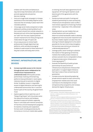 ‌
children‌‌
with‌‌
the‌‌
skills‌‌
and‌‌
behaviours‌ ‌
required‌‌
to‌‌
keep‌‌
themselves‌‌
safe‌‌
online‌‌
and‌‌
promote‌‌
appropriate‌‌
and‌‌
positive‌‌
decision-making.‌‌ ‌
○ Carry‌‌
out‌‌
a‌‌
large-scale‌‌
campaign‌‌
to‌‌
increase‌‌
awareness‌‌
of‌‌
the‌‌
child‌‌
safety‌‌
helpline‌‌
so‌‌
the‌‌
resources‌‌
that‌‌
are‌‌
already‌‌
in‌‌
place‌‌
reach‌‌
their‌‌
intended‌‌
audience.‌ ‌
○ ‌
Encourage‌‌
social‌‌
media‌‌
companies‌‌
to‌‌
make‌‌
adolescent‌‌
profiles‌‌
private‌‌
by‌‌
default‌‌
such‌‌
that‌‌
content‌‌
shared‌‌
from‌‌
outside‌‌
networks‌‌
is‌‌
blocked‌‌
and‌‌
such‌‌
online‌‌
learning‌‌
experiences‌‌
are‌‌
“safe”‌‌
from‌‌
the‌‌
start.‌‌
Explore‌‌
parental‌‌
consent‌‌
mechanisms‌‌
for‌‌
those‌‌
joining‌‌
social‌‌
media‌‌
below‌‌
the‌‌
age‌‌
of‌‌
17‌‌
years‌‌
old.‌ ‌
○ Ensure‌‌
easy‌‌
access‌‌
to‌‌
mental‌‌
health‌‌
professionals‌‌
through‌‌
digital‌‌
learning‌‌
platforms,‌‌
while‌‌
actively‌‌
encouraging‌‌
students‌‌
to‌‌
seek‌‌
access‌‌
to‌‌
these‌‌
resources‌‌
if‌‌
they‌‌
feel‌‌
unsafe‌‌
and‌‌
lonely‌‌
when‌‌
online.‌‌ ‌
‌
‌
‌
INTERNET,‌‌
INFRASTRUCTURE,‌‌
AND‌‌
DEVICES‌ ‌
‌
6. Increase‌‌
equitable‌‌
access‌‌
to‌‌
the‌‌
internet‌‌
through‌‌
private‌‌
sector‌‌
collaboration‌‌
for‌‌
infrastructure‌‌
improvements‌‌
to‌‌
underserved‌‌
areas:‌‌
‌
While‌‌
public-private‌‌
partnerships‌‌
involving‌‌
online‌‌
learning‌‌
platforms‌‌
have‌‌
proliferated‌‌
in‌‌
recent‌‌
years,‌‌
Indonesia‌‌
has‌‌
yet‌‌
to‌‌
overcome‌‌
its‌‌
digital‌‌
divide.‌‌
To‌‌
address‌‌
issues‌‌
in‌‌
inequitable‌‌
access‌‌
to‌‌
digital‌‌
education‌‌
and‌‌
learning‌‌
for‌‌
underserved‌‌
communities‌‌
like‌‌
in‌‌
rural‌‌
and‌‌
Eastern‌‌
parts‌‌
of‌‌
the‌‌
country,‌‌
the‌‌
government‌‌
must:‌‌ ‌
○ Explore‌‌
opportunities‌‌
to‌‌
optimise‌‌
use‌‌
of‌‌
“Palapa‌‌
Ring‌‌
Project”‌‌
with‌‌
the‌‌
private‌‌
sector‌‌
like‌‌
telecommunication‌‌
and‌‌
hardware‌‌
providers‌‌
to‌‌
equip‌‌
all‌‌
schools,‌‌
especially‌‌
those‌‌
in‌‌
rural‌‌
areas‌‌
with‌‌
Internet‌‌
connection,‌‌
ICT‌‌
facilities‌‌
and‌‌
skill‌‌
development‌‌
programs‌‌
for‌‌
teachers.‌‌
Creativity‌‌
and‌‌
cooperation‌‌
formats‌‌
could‌‌
include‌‌
guarantees‌‌
by‌‌
the‌‌
ministries‌‌
on‌‌
minimum‌‌
mobile‌‌
data‌‌
uptake‌‌
or‌‌
entering‌‌
into‌‌
bulk‌‌
lease‌‌
agreements‌‌
for‌‌
ICT‌‌
equipment.‌‌
ICT‌‌
training‌‌
for‌‌
teachers‌‌
could‌‌
become‌‌
part‌‌
of‌‌
the‌‌
agreements‌‌
with‌‌
the‌‌
vendors‌
247‌
.‌ ‌
○ Combine‌‌
private‌‌
and‌‌
public‌‌
funding‌‌
and‌‌
establish‌‌
partnerships‌‌
to‌‌
cover‌‌
connectivity‌‌
infrastructure‌‌
and‌‌
operation‌‌
costs‌‌
to‌‌
offer‌‌
a‌‌
more‌‌
holistic‌‌
approach‌‌
to‌‌
financing‌‌
of‌‌
school‌‌
connectivity‌‌
—‌‌
especially‌‌
in‌‌
the‌‌
underserved‌‌
areas.‌ ‌
○ Develop‌‌
bottom-up‌‌
cost‌‌
models‌‌
that‌‌
use‌‌
school‌‌
locations‌‌
and‌‌
user‌‌
profiles‌‌
to‌‌
determine‌‌
school‌‌
bandwidth‌‌
needs‌‌
to‌‌
develop‌‌
targeted‌‌
and‌‌
more‌‌
structured‌‌
investment‌‌
and‌‌
business‌‌
models.‌‌
Explore‌‌
concepts‌‌
like‌‌
cost‌‌
sharing‌‌
of‌‌
network‌‌
deployment‌‌
to‌‌
the‌‌
extent‌‌
possible‌‌
for‌‌
the‌‌
last‌‌
mile‌‌
to‌‌
help‌‌
strengthen‌‌
the‌‌
business‌‌
case‌‌
and‌‌
ensure‌‌
inclusion‌‌
of‌‌
underserved‌‌
populations‌
248‌
.‌ ‌
○ Leverage‌‌
public‌‌
sector‌‌
funding‌‌
to‌‌
subsidize‌‌
the‌‌
creation‌‌
of‌‌
fast-growing‌‌
connectivity‌‌
markets‌‌
that‌‌
enable‌‌
private‌‌
investors‌‌
to‌‌
achieve‌‌
outsized‌‌
returns‌‌
comparable‌‌
to‌‌
those‌‌
of‌‌
typical‌‌
private‌‌
sector‌‌
infrastructure‌‌
financing‌‌
projects‌
249‌
.‌ ‌
○ Evaluate‌‌
the‌‌
feasibility‌‌
of‌‌
public-private‌‌
partnerships‌‌
for‌‌
procurement‌‌
of‌‌
infrastructure‌‌
and‌‌
provision‌‌
of‌‌
discounted‌‌
quota‌‌
plans‌ ‌
to‌‌
support‌‌
digital‌‌
/distance‌‌
learning‌‌
in‌‌
areas‌‌
of‌‌
low‌‌
connectivity‌‌
and‌‌
penetration.‌ ‌
○ Increase‌‌
consumer‌‌
demand‌‌
by‌‌
exploring‌‌
private‌‌
venture‌‌
capital‌‌
to‌‌
cover‌‌
community‌‌
empowerment‌‌
related‌‌
costs‌‌
that‌‌
could‌‌
contribute‌‌
to‌‌
the‌‌
development‌‌
of‌‌
local‌‌
entrepreneurship‌‌
ecosystems‌‌
and‌‌
increase‌‌
demand‌‌
for‌‌
digital‌‌
infrastructure.‌‌ ‌
247
‌
‌
CIPS‌‌
Indonesia,‌‌
‘Policy‌‌
Brief:‌‌
Addressing‌‌
Distance‌‌
Learning‌‌
Barriers‌‌
in‌‌
Indonesia‌‌
Amid‌‌
the‌‌
COVID-19‌‌
Pandemic’,‌‌
22‌‌
November‌‌
2020.‌‌
<www.cips-indonesia.org/post/addressing-distance-learning-‌
barriers-inindonesia-amid-the-COVID-19-pandemic>.‌ ‌
248
‌
‌
International‌‌
Telecommunication‌‌
Union,‌‌
United‌‌
Nations‌‌
Educational,‌‌
Scientific‌‌
and‌‌
Cultural‌‌
Organization‌‌
and‌‌
United‌‌
Nations‌‌
Children’s‌‌
Fund,‌‌
‌
The‌‌
Digital‌‌
Transformation‌‌
of‌‌
Education:‌‌
Connecting‌‌
Schools,‌‌
Empowering‌‌
Learners,‌
‌‌
Broadband‌‌
Commission‌‌
for‌‌
Sustainable‌‌
Development,‌‌
September‌‌
2020.‌ ‌
249
‌
‌
International‌‌
Telecommunication‌‌
Union,‌‌
United‌‌
Nations‌‌
Educational,‌‌
Scientific‌‌
and‌‌
Cultural‌‌
Organization‌‌
and‌‌
United‌‌
Nations‌‌
Children’s‌‌
Fund,‌‌
‌
The‌‌
Digital‌‌
Transformation‌‌
of‌‌
Education:‌‌
Connecting‌‌
Schools,‌‌
Empowering‌‌
Learners,‌‌
Broadband‌‌
Commission‌‌
for‌‌
Sustainable‌‌
Development‌
,‌‌
September‌‌
2020.‌ ‌
‌
‌
88‌ ‌ ‌
‌
‌ ‌
‌
‌
 