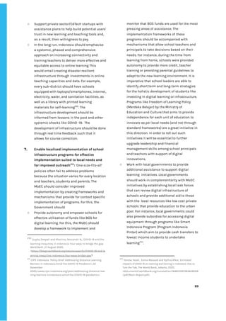 ‌
○ Support‌‌
private‌‌
sector/EdTech‌‌
startups‌‌
with‌‌
assistance‌‌
plans‌‌
to‌‌
help‌‌
build‌‌
potential‌‌
users'‌‌
trust‌‌
in‌‌
new‌‌
learning‌‌
and‌‌
teaching‌‌
tools‌‌
and,‌‌
as‌‌
a‌‌
result,‌‌
their‌‌
willingness‌‌
to‌‌
pay.‌ ‌
○ In‌‌
the‌‌
long‌‌
run,‌‌
Indonesia‌‌
should‌‌
emphasise‌‌
a‌‌
systemic,‌‌
phased‌‌
and‌‌
comprehensive‌‌
approach‌‌
on‌‌
increasing‌‌
connectivity‌‌
and‌‌
training‌‌
teachers‌‌
to‌‌
deliver‌‌
more‌‌
effective‌‌
and‌‌
equitable‌‌
access‌‌
to‌‌
online‌‌
learning‌‌
This‌‌
would‌‌
entail‌‌
creating‌‌
disaster‌‌
resilient‌‌
infrastructure‌‌
through‌‌
investments‌‌
in‌‌
online‌‌
teaching‌‌
capacities‌‌
and‌‌
data.‌‌
For‌‌
example,‌‌
every‌‌
sub-district‌‌
should‌‌
have‌‌
schools‌‌
equipped‌‌
with‌‌
laptops/smartphones,‌‌
internet,‌‌
electricity,‌‌
water,‌‌
and‌‌
sanitation‌‌
facilities,‌‌
as‌‌
well‌‌
as‌‌
a‌‌
library‌‌
with‌‌
printed‌‌
learning‌‌
materials‌‌
for‌‌
self-learning‌
250‌
.‌‌
The‌‌
infrastructure‌‌
development‌‌
should‌‌
be‌‌
informed‌‌
from‌‌
lessons‌‌
in‌‌
the‌‌
past‌‌
and‌‌
other‌‌
systemic‌‌
shocks‌‌
like‌‌
COVID‌‌
-19.‌ ‌
The‌‌
development‌‌
of‌‌
infrastructure‌‌
should‌‌
be‌‌
done‌‌
through‌‌
real‌‌
time‌‌
feedback‌‌
such‌‌
that‌‌
it‌
allows‌‌
for‌‌
course‌‌
correction.‌‌ ‌
‌
7. Enable‌‌
localised‌‌
implementation‌‌
of‌‌
school‌‌
infrastructure‌‌
programs‌‌
for‌‌
effective‌‌
implementation‌‌
suited‌‌
to‌‌
local‌‌
needs‌‌
and‌‌
for‌‌
improved‌‌
outreach‌
251‌
:‌‌
‌
‘One-size-fits-all’‌‌
policies‌‌
often‌‌
fail‌‌
to‌‌
address‌‌
problems‌‌
because‌‌
the‌‌
situation‌‌
varies‌‌
for‌‌
every‌‌
location‌‌
and‌‌
teachers,‌‌
students‌‌
and‌‌
parents.‌‌
The‌‌
MoEC‌‌
should‌‌
consider‌‌
improved‌‌
implementation‌‌
by‌‌
creating‌‌
frameworks‌‌
and‌‌
mechanisms‌‌
that‌‌
provide‌‌
for‌‌
context‌‌
specific‌‌
implementation‌‌
of‌‌
programs.‌‌
For‌‌
this,‌‌
the‌‌
Government‌‌
should‌ ‌
○ Provide‌‌
autonomy‌‌
and‌‌
empower‌‌
schools‌‌
for‌‌
effective‌‌
utilisation‌‌
of‌‌
funds‌‌
like‌‌
BOS‌‌
for‌‌
digital‌‌
learning.‌‌
For‌‌
this,‌‌
the‌‌
MoEC‌‌
should‌‌
develop‌‌
a‌‌
framework‌‌
to‌‌
implement‌‌
and‌‌
250
‌
‌
Gupta,‌‌
Deepali‌‌
and‌‌
Khairina,‌‌
Noviandri‌‌
N.,‌‌
‘COVID-19‌‌
and‌‌
the‌‌
learning‌‌
inequities‌‌
in‌‌
Indonesia:‌‌
Four‌‌
ways‌‌
to‌‌
bridge‌‌
the‌‌
gap.‌‌
World‌‌
Bank‌
’,‌‌
21‌‌
August‌‌
2020,‌‌
<‌
https://blogs.worldbank.org/eastasiapacific/COVID-19-and-le‌
arning-inequities-indonesia-four-ways-bridge-gap‌
>‌ ‌
251
‌
‌
CIPS‌‌
Indonesia,‌‌
‘Policy‌‌
Brief:‌‌
Addressing‌‌
Distance‌‌
Learning‌‌
Barriers‌‌
in‌‌
Indonesia‌‌
Amid‌‌
the‌‌
COVID-19‌‌
Pandemic’,‌‌
22‌‌
November‌‌
2020,<www.cips-indonesia.org/post/addressing-distance-lear‌
ning-barriers-inindonesia-amid-the-COVID-19-pandemic>.‌ ‌
monitor‌‌
that‌‌
BOS‌‌
funds‌‌
are‌‌
used‌‌
for‌‌
the‌‌
most‌‌
pressing‌‌
areas‌‌
of‌‌
assistance.‌‌
The‌‌
implementation‌‌
frameworks‌‌
of‌‌
these‌‌
programs‌‌
should‌‌
be‌‌
accompanied‌‌
with‌‌
mechanisms‌‌
that‌‌
allow‌‌
school‌‌
teachers‌‌
and‌‌
principals‌‌
to‌‌
take‌‌
decisions‌‌
based‌‌
on‌‌
their‌‌
needs.‌‌
For‌‌
instance,‌‌
during‌‌
the‌‌
time‌‌
from‌‌
learning‌‌
from‌‌
home,‌‌
schools‌‌
were‌‌
provided‌‌
autonomy‌‌
to‌‌
provide‌‌
more‌‌
credit,‌‌
teacher‌‌
training‌‌
or‌‌
providing‌‌
parental‌‌
guidelines‌‌
to‌‌
adapt‌‌
to‌‌
the‌‌
new‌‌
learning‌‌
environment.‌‌
It‌‌
is‌‌
imperative‌‌
that‌‌
school‌‌
leaders‌‌
are‌‌
able‌‌
to‌‌
identify‌‌
short‌‌
term‌‌
and‌‌
long-term‌‌
strategies‌‌
for‌‌
the‌‌
holistic‌‌
development‌‌
of‌‌
students‌‌
like‌‌
investing‌‌
in‌‌
digital‌‌
learning‌‌
or‌‌
infrastructure.‌ ‌
Programs‌‌
like‌‌
Freedom‌‌
of‌‌
Learning‌‌
Policy‌‌
(Merdeka‌‌
Belajar)‌‌
by‌‌
the‌‌
Ministry‌‌
of‌‌
Education‌‌
and‌‌
Culture‌‌
that‌‌
aims‌‌
to‌‌
provide‌‌
independence‌‌
for‌‌
each‌‌
unit‌‌
of‌‌
education‌‌
to‌‌
innovate‌‌
as‌‌
per‌‌
local‌‌
needs‌‌
(and‌‌
not‌‌
through‌‌
standard‌‌
frameworks)‌‌
are‌‌
a‌‌
great‌‌
initiative‌‌
in‌‌
this‌‌
direction.‌‌
In‌‌
order‌‌
to‌‌
roll‌‌
out‌‌
such‌‌
initiatives‌‌
it‌‌
will‌‌
be‌‌
essential‌‌
to‌‌
further‌‌
upgrade‌‌
leadership‌‌
and‌‌
financial‌‌
management‌‌
skills‌‌
among‌‌
school‌‌
principals‌‌
and‌‌
teachers‌‌
with‌‌
support‌‌
of‌‌
digital‌‌
innovations.‌‌ ‌
○ Work‌‌
with‌‌
local‌‌
governments‌‌
to‌‌
provide‌‌
additional‌‌
assistance‌‌
to‌‌
support‌‌
digital‌‌
learning‌ ‌
initiatives.‌‌
Local‌‌
governments‌‌
should‌‌
work‌‌
in‌‌
complementarity‌‌
with‌‌
MoEC‌‌
initiatives‌‌
by‌‌
establishing‌‌
local‌‌
task‌‌
forces‌‌
that‌‌
can‌‌
review‌‌
digital‌‌
infrastructure‌‌
of‌‌
schools‌‌
and‌‌
provide‌‌
additional‌‌
aid‌‌
to‌‌
those‌‌
with‌‌
the‌ ‌
least‌‌
resources‌‌
like‌‌
low‌‌
cost‌‌
private‌‌
schools‌‌
that‌‌
provide‌‌
education‌‌
to‌‌
the‌‌
urban‌‌
poor.‌‌
For‌‌
instance,‌‌
local‌‌
governments‌‌
could‌ ‌
also‌‌
provide‌‌
subsidies‌‌
for‌‌
accessing‌‌
digital‌‌
equipment‌‌
through‌‌
programs‌‌
like‌‌
Smart‌‌
Indonesia‌‌
Program‌‌
(Program‌‌
Indonesia‌‌
Pintar)‌‌
which‌‌
aim‌‌
to‌‌
provide‌‌
cash‌‌
transfers‌‌
to‌‌
lowest‌‌
income‌‌
students‌‌
to‌‌
undertake‌‌
learning‌
252‌
.‌ ‌
‌
252
‌
‌
Yarrow,‌‌
Noah,‌ ‌
Eema‌‌
Masood‌‌
and‌‌
Rythia‌‌
Afkar,‌‌
‌
Estimated‌‌
Impacts‌‌
of‌‌
COVID-19‌‌
on‌‌
Learning‌‌
and‌‌
Earning‌‌
in‌‌
Indonesia:‌‌
How‌‌
to‌‌
Turn‌‌
the‌‌
Tide‌
,‌‌
The‌‌
World‌‌
Bank,‌‌
Jakarta,‌‌
2020.‌ ‌
<documents1.worldbank.org/curated/en/184651597383628008‌
/pdf/Main-Report.pdf>.‌‌ ‌
‌
‌
89‌ ‌ ‌
‌
‌ ‌
‌
‌
 