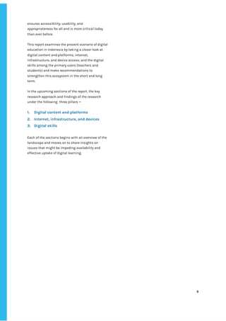 ‌
ensures‌‌
accessibility,‌‌
usability,‌‌
and‌‌
appropriateness‌‌
for‌‌
all‌‌
and‌‌
is‌‌
more‌‌
critical‌‌
today‌‌
than‌‌
ever‌‌
before.‌‌ ‌
‌
This‌‌
report‌‌
examines‌‌
the‌‌
present‌‌
scenario‌‌
of‌‌
digital‌‌
education‌‌
in‌‌
Indonesia‌‌
by‌‌
taking‌‌
a‌‌
closer‌‌
look‌‌
at‌‌
digital‌‌
content‌‌
and‌‌
platforms;‌‌
internet,‌‌
infrastructure,‌‌
and‌‌
device‌‌
access;‌‌
and‌‌
the‌‌
digital‌‌
skills‌‌
among‌‌
the‌‌
primary‌‌
users‌‌
(teachers‌‌
and‌‌
students)‌‌
and‌‌
make‌‌
recommendations‌‌
to‌‌
strengthen‌‌
this‌‌
ecosystem‌‌
in‌‌
the‌‌
short‌‌
and‌‌
long‌‌
term.‌‌ ‌
‌
In‌‌
the‌‌
upcoming‌‌
sections‌‌
of‌‌
the‌‌
report,‌‌
the‌‌
key‌‌
research‌‌
approach‌‌
and‌‌
findings‌‌
of‌‌
the‌‌
research‌‌
under‌‌
the‌‌
following‌ ‌
three‌‌
pillars‌‌
—‌‌ ‌
‌
1. Digital‌‌
content‌‌
and‌‌
platforms‌ ‌
2. Internet,‌‌
infrastructure,‌‌
and‌‌
devices‌ ‌
3. Digital‌‌
skills‌ ‌
‌
Each‌‌
of‌‌
the‌‌
sections‌‌
begins‌‌
with‌‌
an‌‌
overview‌‌
of‌‌
the‌‌
landscape‌‌
and‌‌
moves‌‌
on‌‌
to‌‌
share‌‌
insights‌‌
on‌‌
issues‌‌
that‌‌
might‌‌
be‌‌
impeding‌‌
availability‌‌
and‌‌
effective‌‌
uptake‌‌
of‌‌
digital‌‌
learning.‌‌ ‌
‌
‌
‌
‌
‌
‌
‌
‌
‌
‌
‌
‌
‌
‌
‌
‌
‌
‌
‌
‌
‌
‌
‌
‌
‌
‌
‌
‌
‌
‌
‌
9‌ ‌ ‌
‌
‌ ‌
‌
‌
 