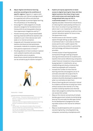 ‌
8. Adjust‌‌
digital‌‌
and‌‌
distance‌‌
learning‌‌
practices‌‌
according‌‌
to‌‌
the‌‌
conditions‌‌
of‌‌
specific‌‌
regions:‌‌
‌
Programs‌‌
in‌‌
regions‌‌
with‌‌
limited‌‌
access‌‌
and‌‌
internet‌‌
coverage‌‌
should‌‌
be‌‌
supported‌‌
with‌‌
offline‌‌
and‌‌
alternate‌‌
learning‌‌
methods‌‌
to‌‌
promote‌‌
digital‌‌
learning.‌‌
This‌‌
should‌‌
focus‌‌
on‌‌
the‌‌
following:‌ ‌
○ Encourage‌‌
TV‌‌
/‌‌
radio‌‌
programs‌‌
to‌‌
include‌‌
education‌‌
programs‌‌
for‌‌
foundational‌‌
and‌‌
literacy‌‌
skills‌‌
for‌‌
primary‌‌
graders‌‌
drawing‌‌
from‌‌
experiences‌‌
of‌‌
Argentina‌‌
and‌‌
Fiji‌
253‌
.‌ ‌
○ Provide‌‌
memory‌‌
cards‌‌
and‌‌
pre-downloaded‌‌
learning‌‌
materials‌‌
(offline)‌‌
for‌‌
teachers‌‌
and‌‌
students‌‌
to‌‌
use‌‌
in‌‌
their‌‌
devices‌‌
even‌‌
with‌‌
weak‌‌
or‌‌
no‌‌
internet‌‌
connection.‌ ‌
○ Cooperate‌‌
with‌‌
the‌‌
postal‌‌
services‌‌
to‌‌
help‌‌
teachers‌‌
distribute‌‌
printed‌‌
worksheets,‌‌
coursework,‌‌
modules‌‌
for‌‌
students,‌‌
drawing‌‌
from‌‌
positive‌‌
experiences‌‌
in‌‌
France‌
254‌
.‌‌ ‌
○ Provide‌‌
guidance‌‌
on‌‌
how‌‌
to‌‌
conduct‌‌
in‌‌
person‌‌
visits‌‌
safely‌‌
for‌‌
teachers‌‌
who‌‌
are‌‌
already‌‌
making‌‌
home‌‌
visits‌‌
to‌‌
students.‌‌
Governments‌‌
should‌‌
clarify‌‌
that‌‌
BOS‌‌
funds‌‌
can‌‌
be‌‌
utilized‌‌
to‌‌
pay‌‌
for‌‌
teacher‌‌
transport‌
255‌
.‌ ‌
‌
Illustration‌‌
:‌‌
Freepik‌ ‌
253
‌
‌
CIPS‌‌
Indonesia,‌ ‌
‘Policy‌‌
Brief:‌‌
Addressing‌‌
Distance‌‌
Learning‌‌
Barriers‌‌
in‌‌
Indonesia‌‌
Amid‌‌
the‌‌
COVID-19‌‌
Pandemic’,‌‌
22‌‌
November‌‌
2020,‌‌
<www.cips-indonesia.org/post/addressing-distance-learning-‌
barriers-inindonesia-amid-the-COVID-19-pandemic>‌ ‌
254
‌
‌
ibid.‌ ‌
255
‌
Yarrow,‌‌
Noah,‌ ‌
Eema‌‌
Masood‌‌
and‌‌
Rythia‌‌
Afkar,‌‌
‌
Estimated‌‌
Impacts‌‌
of‌‌
COVID-19‌‌
on‌‌
Learning‌‌
and‌‌
Earning‌‌
in‌‌
Indonesia:‌‌
How‌‌
to‌‌
Turn‌‌
the‌‌
Tide‌
,‌‌
The‌‌
World‌‌
Bank,‌‌
Jakarta,‌‌
2020.‌ ‌
<documents1.worldbank.org/curated/en/184651597383628008‌
/pdf/Main-Report.pdf>.‌‌ ‌
9. Explore‌‌
pro-equity‌‌
approaches‌‌
to‌‌
boost‌‌
access‌‌
to‌‌
digital‌‌
learning‌‌
for‌‌
those‌‌
who‌‌
face‌‌
digital‌‌
exclusion‌‌
like‌‌
those‌‌
living‌‌
in‌‌
poor‌‌
and‌‌
remote‌‌
areas‌‌
and‌‌
reaching‌‌
the‌‌
most‌‌
marginalised‌‌
(who‌‌
may‌‌
not‌‌
live‌‌
in‌‌
rural/remote‌‌
areas):‌‌
‌
For‌‌
those,‌‌
who‌‌
are‌‌
digitally‌‌
excluded,‌‌
interventions‌‌
should‌‌
focus‌‌
on‌‌
reducing‌‌
their‌‌
asset‌‌
poverty‌‌
and‌‌
focus‌‌
on‌‌
their‌‌
return‌‌
to‌‌
school.‌‌
Ensuring‌‌
children‌‌
are‌‌
able‌‌
to‌‌
learn‌‌
is‌‌
an‌‌
investment‌‌
in‌‌
Indonesia’s‌‌
human‌‌
capital‌‌
and‌‌
recovery,‌‌
as‌‌
well‌‌
as‌‌
a‌‌
more‌‌
resilient‌‌
education‌‌
system‌‌
for‌‌
future‌‌
crises.‌ ‌
The‌‌
Government‌‌
must:‌‌ ‌
○ Provide‌‌
access‌‌
to‌‌
the‌‌
internet‌‌
in‌‌
public‌‌
spaces‌‌
through‌‌
setting‌‌
up‌‌
cyber‌‌
cafes;‌‌
e-commerce‌‌
hubs‌‌
in‌‌
rural‌‌
areas‌‌
as‌‌
internet‌‌
access‌‌
points‌‌
and‌‌
in‌‌
public‌‌
spaces‌‌
like‌‌
libraries,‌‌
community‌‌
centers‌‌
in‌‌
partnership‌‌
with‌‌
technology‌‌
and‌‌
telecommunication‌‌
providers.‌‌ ‌
○ Increase‌‌
access‌‌
to‌‌
learning‌‌
equipment‌‌
(computers)‌‌
through‌‌
creating‌‌
computer‌‌
sharing‌‌
and‌‌
rental‌‌
services‌‌
for‌‌
students‌‌
and‌‌
teachers‌‌
that‌‌
cannot‌‌
afford‌‌
to‌‌
buy‌‌
computers;‌‌
create‌‌
financial‌‌
innovations‌‌
to‌‌
buy‌‌
computers‌‌
by‌‌
paying‌‌
back‌‌
in‌‌
installments;‌‌
set‌‌
up‌‌
crowdfunding‌‌
and‌‌
charity‌‌
initiatives‌‌
that‌‌
reward‌‌
young‌‌
people‌‌
with‌‌
computers.‌‌ ‌
○ Increase‌‌
the‌‌
number‌‌
of‌‌
times‌‌
that‌‌
the‌‌
learning‌‌
channels‌‌
and‌‌
programs‌‌
are‌‌
on‌‌
TV‌‌
and‌‌
radio‌‌
and‌‌
widen‌‌
the‌‌
scope‌‌
of‌‌
the‌‌
TV‌‌
channels‌‌
and‌‌
radio‌‌
stations.‌‌
A‌‌
program‌‌
schedule‌‌
should‌‌
be‌‌
developed‌‌
so‌‌
people‌‌
know‌‌
what‌‌
is‌‌
on‌‌
and‌‌
where‌‌
to‌‌
learn‌‌
from.‌ ‌
○ Share‌‌
a‌‌
how-to‌‌
guide‌‌
and‌‌
instruction‌‌
manual‌‌
for‌‌
students‌‌
and‌‌
families‌‌
to‌‌
study‌‌
from‌‌
home‌‌
without‌‌
access‌‌
to‌‌
the‌‌
internet‌‌
or‌‌
TV.‌‌
They‌‌
could‌‌
be‌‌
visited‌‌
by‌‌
teachers‌‌
and‌‌
informed‌‌
about‌‌
radio‌‌
programs‌‌
and‌‌
facilities‌‌
that‌‌
they‌‌
can‌‌
access‌‌
from‌‌
school‌
○ Map‌‌
out‌‌
the‌‌
internet‌‌
connectivity‌‌
of‌‌
schools‌‌
besides‌‌
government‌‌
schools‌‌
(currently‌‌
being‌‌
done‌‌
by‌‌
ITU)‌‌
and‌‌
make‌‌
the‌‌
data‌‌
open‌‌
access‌‌
for‌‌
the‌‌
development‌‌
of‌‌
programs‌‌
for‌‌
more‌‌
equitable‌‌
access‌‌
to‌‌
the‌‌
internet‌‌
for‌‌
different‌‌
schools.‌‌ ‌
○ Map‌‌
out‌‌
students/parents‌‌
with‌‌
no‌‌
access‌‌
to‌‌
any‌‌
learning‌‌
facility,‌‌
including‌‌
electricity,‌‌
computers,‌‌
connectivity,‌‌
smartphones‌‌
with‌‌
‌
‌
90‌ ‌ ‌
‌
‌ ‌
‌
‌
 