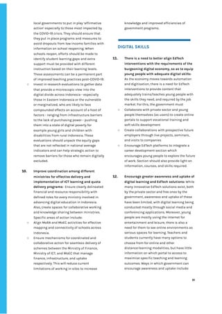 ‌
local‌‌
governments‌‌
to‌‌
put‌‌
in‌‌
play‌‌
‘affirmative‌‌
action’‌‌
especially‌‌
to‌‌
those‌‌
most‌‌
impacted‌‌
by‌‌
the‌‌
COVID-19‌‌
crisis.‌‌
They‌‌
should‌‌
ensure‌‌
that‌‌
they‌‌
put‌‌
in‌‌
place‌‌
programs‌‌
and‌‌
measures‌‌
to‌‌
avoid‌‌
dropouts‌‌
from‌‌
low‌‌
income‌‌
families‌‌
with‌‌
information‌‌
on‌‌
school‌‌
reopening.‌‌
When‌‌
schools‌‌
reopen,‌‌
efforts‌‌
should‌‌
be‌‌
made‌‌
to‌‌
identify‌‌
student‌‌
learning‌‌
gaps‌‌
and‌‌
extra‌‌
support‌‌
must‌‌
be‌‌
provided‌‌
with‌‌
different‌‌
instruction‌‌
based‌‌
on‌‌
their‌‌
learning‌‌
levels.‌‌
These‌‌
assessments‌‌
can‌‌
be‌‌
a‌‌
permanent‌‌
part‌‌
of‌‌
improved‌‌
teaching‌‌
practices‌‌
post-COVID-19.‌‌ ‌
○ Invest‌‌
in‌‌
research‌‌
evaluations‌‌
to‌‌
gather‌‌
data‌‌
that‌‌
provide‌‌
a‌‌
microscopic‌‌
view‌‌
into‌‌
the‌‌
digital‌‌
divide‌‌
across‌‌
Indonesia‌‌
-‌‌
especially‌‌
those‌‌
in‌‌
Eastern‌‌
Indonesia‌‌
or‌‌
the‌‌
vulnerable‌‌
or‌‌
marginalized,‌‌
who‌‌
are‌‌
likely‌‌
to‌‌
face‌‌
compounded‌‌
effects‌‌
on‌‌
account‌‌
of‌‌
a‌‌
host‌‌
of‌‌
factors‌‌
-‌‌
ranging‌‌
from‌‌
infrastructure‌‌
barriers‌‌
to‌‌
the‌‌
lack‌‌
of‌‌
purchasing‌‌
power‌‌
-‌‌
pushing‌‌
them‌‌
into‌‌
a‌‌
state‌‌
of‌‌
digital‌‌
poverty‌‌
for‌‌
example‌‌
young‌‌
girls‌‌
and‌‌
children‌‌
with‌‌
disabilities‌‌
from‌‌
rural‌‌
Indonesia.‌‌
These‌‌
evaluations‌‌
should‌‌
unpack‌‌
the‌‌
equity‌‌
gaps‌‌
that‌‌
are‌‌
not‌‌
reflected‌‌
in‌‌
national‌‌
average‌‌
indicators‌‌
and‌‌
can‌‌
help‌‌
strategic‌‌
action‌‌
to‌‌
remove‌‌
barriers‌‌
for‌‌
those‌‌
who‌‌
remain‌‌
digitally‌‌
excluded.‌‌ ‌
‌
10. Improve‌‌
coordination‌‌
among‌‌
different‌‌
ministries‌‌
for‌‌
effective‌‌
delivery‌‌
and‌‌
implementation‌‌
of‌‌
ICT‌‌
learning‌‌
and‌‌
quota‌‌
delivery‌‌
programs:‌‌‌
Ensure‌‌
clearly‌‌
delineated‌‌
financial‌‌
and‌‌
resource‌‌
responsibility‌‌
with‌‌
defined‌‌
roles‌‌
for‌‌
every‌‌
ministry‌‌
involved‌‌
in‌‌
advancing‌‌
digital‌‌
education‌‌
in‌‌
Indonesia.‌‌
Also,‌‌
create‌‌
spaces‌‌
for‌‌
collaborative‌‌
working‌‌
and‌‌
knowledge‌‌
sharing‌‌
between‌‌
ministries.‌‌
Specific‌‌
areas‌‌
of‌‌
action‌‌
include:‌‌ ‌
○ Align‌‌
MoRA‌‌
and‌‌
MoEC‌‌
activities‌‌
for‌‌
effective‌‌
mapping‌‌
and‌‌
connectivity‌‌
of‌‌
schools‌‌
across‌‌
Indonesia.‌ ‌
○ Ensure‌‌
mechanisms‌‌
for‌‌
coordinated‌‌
and‌‌
collaborative‌‌
action‌‌
for‌‌
seamless‌‌
delivery‌‌
of‌‌
schemes‌‌
between‌‌
the‌‌
Ministry‌‌
of‌‌
Finance,‌‌
Ministry‌‌
of‌‌
ICT,‌‌
and‌‌
MoEC‌‌
that‌‌
manage‌‌
finance,‌‌
infrastructure,‌‌
and‌‌
uptake‌‌
respectively.‌‌
This‌‌
will‌‌
reduce‌‌
current‌‌
limitations‌‌
of‌‌
working‌‌
in‌‌
silos‌‌
to‌‌
increase‌‌
knowledge‌‌
and‌‌
improved‌‌
efficiencies‌‌
of‌‌
government‌‌
programs.‌ ‌
‌
‌
DIGITAL‌‌
SKILLS‌ ‌
‌
11. There‌‌
is‌‌
a‌‌
need‌‌
to‌‌
better‌‌
align‌‌
EdTech‌‌
interventions‌‌
with‌‌
the‌‌
requirements‌‌
of‌‌
the‌‌
burgeoning‌‌
digital‌‌
economy,‌‌
so‌‌
as‌‌
to‌‌
equip‌‌
young‌‌
people‌‌
with‌‌
adequate‌‌
digital‌‌
skills:‌‌
As‌‌
the‌‌
economy‌‌
moves‌‌
towards‌‌
automation‌‌
and‌‌
digitisation,‌‌
there‌‌
is‌‌
a‌‌
need‌‌
for‌‌
EdTech‌‌
interventions‌‌
to‌‌
provide‌‌
content‌‌
that‌‌
adequately‌‌
trains/teaches‌‌
young‌‌
people‌‌
with‌‌
the‌‌
skills‌‌
they‌‌
need,‌‌
and‌‌
required‌‌
by‌‌
the‌‌
job‌‌
market.‌‌
For‌‌
this,‌‌
the‌‌
government‌‌
must‌‌ ‌
○ Collaborate‌‌
with‌‌
private‌‌
sector‌‌
and‌‌
young‌‌
people‌‌
themselves‌‌
(as‌‌
users)‌‌
to‌‌
create‌‌
online‌‌
portals‌‌
to‌‌
support‌‌
vocational‌‌
training‌‌
and‌‌
soft‌‌
skills‌‌
development‌ ‌ ‌
○ Create‌‌
collaborations‌‌
with‌‌
prospective‌‌
future‌‌
employers‌‌
through‌‌
live‌‌
projects,‌‌
seminars,‌‌
and‌‌
visits‌‌
to‌‌
companies‌‌ ‌
○ Encourage‌‌
EdTech‌‌
platforms‌‌
to‌‌
integrate‌‌
a‌‌
career‌‌
development‌‌
section‌‌
which‌‌
encourages‌‌
young‌‌
people‌‌
to‌‌
explore‌‌
the‌‌
future‌‌
of‌‌
work.‌‌
Section‌‌
should‌‌
also‌‌
provide‌‌
light‌‌
on‌‌
information,‌‌
courses,‌‌
and‌‌
skills‌‌
required.‌ ‌
‌
12. Encourage‌‌
greater‌‌
awareness‌‌
and‌‌
uptake‌‌
of‌‌
digital‌‌
learning‌‌
and‌‌
EdTech‌‌
solutions:‌‌
‌
While‌‌
many‌‌
innovative‌‌
EdTech‌‌
solutions‌‌
exist,‌‌
both‌‌
by‌‌
the‌‌
private‌‌
sector‌‌
and‌‌
free‌‌
ones‌‌
by‌‌
the‌‌
government,‌‌
awareness‌‌
and‌‌
uptake‌‌
of‌‌
these‌‌
have‌‌
been‌‌
limited,‌‌
with‌‌
digital‌‌
learning‌‌
being‌‌
conducted‌‌
mostly‌‌
through‌‌
social‌‌
media‌‌
and‌‌
conferencing‌‌
applications.‌‌
Moreover,‌‌
young‌‌
people‌‌
are‌‌
mostly‌‌
using‌‌
the‌‌
internet‌‌
for‌‌
entertainment‌‌
and‌‌
leisure,‌‌
there‌‌
is‌‌
also‌‌
a‌‌
need‌‌
for‌‌
them‌‌
to‌‌
see‌‌
online‌‌
environments‌‌
as‌‌
serious‌‌
spaces‌‌
for‌‌
learning.‌‌
Teachers‌‌
and‌‌
students‌‌
currently‌‌
have‌‌
many‌‌
options‌‌
to‌‌
choose‌‌
from‌‌
for‌‌
online‌‌
and‌‌
other‌‌
distance-learning‌‌
modalities,‌‌
but‌‌
have‌‌
little‌ ‌
information‌‌
on‌‌
which‌‌
portal‌‌
to‌‌
access‌‌
to‌‌
maximise‌‌
specific‌‌
teaching‌‌
and‌‌
learning‌‌
outcomes.‌‌
Ways‌‌
in‌‌
which‌‌
government‌‌
can‌‌
encourage‌‌
awareness‌‌
and‌‌
uptake‌‌
include:‌ ‌
‌
‌
91‌ ‌ ‌
‌
‌ ‌
‌
‌
 