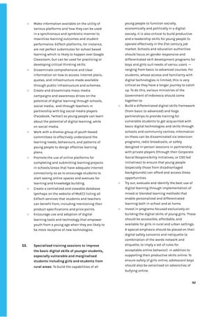 ‌
○ Make‌‌
information‌‌
available‌‌
on‌‌
the‌‌
utility‌‌
of‌‌
various‌‌
platforms‌‌
and‌‌
how‌‌
they‌‌
can‌‌
be‌‌
used‌‌
in‌‌
a‌‌
synchronous‌‌
and‌‌
symbiotic‌‌
manner‌‌
to‌‌
maximise‌‌
learning‌‌
outcomes‌‌
and‌‌
student‌‌
performance.‌‌
EdTech‌‌
platforms,‌‌
for‌‌
instance,‌‌
are‌‌
not‌‌
perfect‌‌
substitutes‌‌
for‌‌
school‌‌
based‌‌
learning‌‌
which‌‌
is‌‌
likely‌‌
to‌‌
happen‌‌
over‌‌
Google‌‌
Classroom,‌‌
but‌‌
can‌‌
be‌‌
used‌‌
for‌‌
practicing‌‌
or‌‌
developing‌‌
critical‌‌
thinking‌‌
skills.‌ ‌
○ Disseminate‌‌
comprehensive‌‌
and‌‌
clear‌‌
information‌‌
on‌‌
how‌‌
to‌‌
access‌‌
internet‌‌
plans,‌‌
quotas,‌‌
and‌‌
infrastructure‌‌
made‌‌
available‌‌
through‌‌
public‌‌
infrastructure‌‌
and‌‌
schemes.‌ ‌
○ Create‌‌
and‌‌
disseminate‌‌
mass‌‌
media‌‌
campaigns‌‌
and‌‌
awareness‌‌
drives‌‌
on‌‌
the‌‌
potential‌‌
of‌‌
digital‌‌
learning‌‌
through‌‌
schools,‌‌
social‌‌
media,‌ ‌
and‌‌
through‌‌
teachers‌‌
in‌‌
partnership‌‌
with‌‌
big‌‌
social‌‌
media‌‌
players‌‌
(Facebook,‌‌
Twitter)‌‌
so‌‌
young‌‌
people‌‌
can‌‌
learn‌‌
about‌‌
the‌‌
potential‌‌
of‌‌
digital‌‌
learning,‌‌
while‌‌
on‌‌
social‌‌
media.‌ ‌
○ Work‌‌
with‌‌
a‌‌
diverse‌‌
group‌‌
of‌‌
youth-based‌‌
committees‌‌
to‌‌
effectively‌‌
understand‌‌
the‌‌
learning‌‌
needs,‌‌
behaviours,‌‌
and‌‌
patterns‌‌
of‌‌
young‌‌
people‌‌
to‌‌
design‌‌
effective‌‌
learning‌‌
plans.‌‌ ‌
○ Promote‌‌
the‌‌
use‌‌
of‌‌
online‌‌
platforms‌‌
for‌‌
completing‌‌
and‌‌
submitting‌‌
learning‌‌
projects‌‌
in‌‌
schools/areas‌‌
that‌‌
have‌‌
adequate‌‌
internet‌‌
connectivity‌‌
so‌‌
as‌‌
to‌‌
encourage‌‌
students‌‌
to‌‌
start‌‌
seeing‌‌
online‌‌
spaces‌‌
and‌‌
avenues‌‌
for‌‌
learning‌‌
and‌‌
knowledge‌‌
building.‌‌ ‌
○ Create‌‌
a‌‌
centralized‌‌
and‌‌
viewable‌‌
database‌‌
(perhaps‌‌
on‌‌
the‌‌
website‌‌
of‌‌
MoEC)‌‌
listing‌‌
all‌‌
EdTech‌‌
services‌‌
that‌‌
students‌‌
and‌‌
teachers‌‌
can‌‌
benefit‌‌
from,‌‌
including‌‌
mentioning‌‌
their‌‌
product‌‌
specifications‌‌
and‌‌
price‌‌
points.‌ ‌
○ Encourage‌‌
use‌‌
and‌‌
adoption‌‌
of‌‌
digital‌‌
learning‌‌
tools‌‌
and‌‌
technology‌‌
that‌‌
empower‌‌
youth‌‌
from‌‌
a‌‌
young‌‌
age‌‌
when‌‌
they‌‌
are‌‌
likely‌‌
to‌‌
be‌‌
more‌‌
receptive‌‌
of‌‌
new‌‌
technologies.‌ ‌
‌
‌
13. Specialised‌‌
training‌‌
sessions‌‌
to‌‌
improve‌‌
the‌‌
basic‌‌
digital‌‌
skills‌‌
of‌‌
younger‌‌
students,‌‌
especially‌‌
vulnerable‌‌
and‌‌
marginalised‌‌
students‌‌
including‌‌
girls‌‌
and‌‌
students‌‌
from‌‌
rural‌‌
areas‌
:‌
‌‌
To‌‌
build‌‌
the‌‌
capabilities‌‌
of‌‌
all‌‌
young‌‌
people‌‌
to‌‌
function‌‌
socially,‌‌
economically‌‌
and‌‌
politically‌‌
in‌‌
a‌‌
digital‌‌
society,‌‌
it‌‌
is‌‌
also‌‌
critical‌‌
to‌‌
build‌‌
productive‌‌
and‌‌
e-leadership‌‌
skills‌‌
for‌‌
young‌‌
people‌‌
to‌‌
operate‌‌
effectively‌‌
in‌‌
the‌‌
21st‌‌
century‌‌
job‌‌
market.‌‌
Schools‌‌
and‌‌
education‌‌
authorities‌‌
should‌‌
focus‌‌
on‌‌
gender‌‌
responsive‌‌
and‌‌
differentiated‌‌
skill‌‌
development‌‌
programs‌‌
for‌‌
boys‌‌
and‌‌
girls‌‌
suit‌‌
needs‌‌
of‌‌
variou‌‌
users‌ ‌
—‌‌
ranging‌‌
from‌‌
basic‌‌
to‌‌
advanced‌‌
courses.‌‌
For‌‌
students,‌‌
whose‌‌
access‌‌
and‌‌
familiarity‌‌
with‌‌
digital‌‌
technologies‌‌
is‌‌
limited,‌‌
this‌‌
is‌‌
very‌‌
critical‌‌
as‌‌
they‌‌
have‌‌
a‌‌
longer‌‌
journey‌‌
to‌‌
catch‌‌
up.‌‌
To‌‌
do‌‌
this,‌‌
various‌‌
ministries‌‌
of‌‌
the‌‌
Government‌‌
of‌‌
Indonesia‌‌
should‌‌
come‌‌
together‌‌
to:‌ ‌
○ Build‌‌
a‌‌
differentiated‌‌
digital‌‌
skills‌‌
framework‌‌
(from‌‌
basic‌‌
to‌‌
advanced)‌‌
and‌‌
forge‌‌
partnerships‌‌
to‌‌
provide‌‌
training‌‌
for‌‌
vulnerable‌‌
students‌‌
to‌‌
get‌‌
acquainted‌‌
with‌‌
basic‌‌
digital‌‌
technologies‌‌
and‌‌
skills‌‌
through‌‌
schools‌‌
and‌‌
community‌‌
centres.‌‌
Information‌‌
on‌‌
these‌‌
can‌‌
be‌‌
disseminated‌‌
via‌‌
television‌‌
programs,‌‌
radio‌‌
broadcasts,‌‌
or‌‌
safely‌‌
designed‌‌
in-person‌‌
sessions‌‌
in‌‌
partnership‌‌
with‌‌
private‌‌
players‌‌
(through‌‌
their‌‌
Corporate‌‌
Social‌‌
Responsibility‌‌
initiatives,‌‌
or‌‌
CSO‌‌
led‌‌
initiatives)‌‌
to‌‌
ensure‌‌
that‌‌
young‌‌
people‌‌
(especially‌‌
those‌‌
from‌‌
disadvantaged‌‌
backgrounds)‌‌
can‌‌
afford‌‌
and‌‌
access‌‌
these‌‌
opportunities.‌ ‌
○ Try‌‌
out,‌‌
evaluate‌‌
and‌‌
identify‌‌
the‌‌
best‌‌
use‌‌
of‌‌
digital‌‌
learning‌‌
through‌‌
implementation‌‌
of‌‌
mixed‌‌
or‌‌
blended‌‌
learning‌‌
methods‌‌
that‌‌
enable‌‌
personalized‌‌
and‌‌
differentiated‌‌
learning‌‌
both‌‌
in‌‌
school‌‌
and‌‌
at‌‌
home.‌‌ ‌
○ Invest‌‌
in‌‌
programs‌‌
focused‌‌
exclusively‌‌
on‌‌
building‌‌
the‌‌
digital‌‌
skills‌‌
of‌‌
young‌‌
girls.‌‌
These‌‌
should‌‌
be‌‌
accessible,‌‌
affordable,‌‌
and‌‌
available‌‌
for‌‌
girls‌‌
in‌‌
rural‌‌
and‌‌
urban‌‌
settings.‌‌
A‌‌
special‌‌
emphasis‌‌
should‌‌
be‌‌
placed‌‌
on‌‌
their‌‌
digital‌‌
safety‌‌
concerns‌‌
and‌‌
netiquette‌‌
(a‌‌
combination‌‌
of‌‌
the‌‌
words‌‌
network‌‌
and‌‌
etiquette,‌‌
to‌‌
imply‌‌
a‌‌
set‌‌
of‌‌
rules‌‌
for‌‌
acceptable‌‌
online‌‌
behavior)‌ ‌
in‌‌
addition‌‌
to‌‌
supporting‌‌
their‌‌
productive‌‌
skills‌‌
online.‌‌
To‌‌
ensure‌‌
safety‌‌
of‌‌
girls‌‌
online,‌‌
adolescent‌‌
boys‌‌
should‌‌
also‌‌
be‌‌
sensitised‌‌
on‌‌
adversities‌‌
of‌‌
bullying‌‌
online.‌ ‌
‌
‌
92‌ ‌ ‌
‌
‌ ‌
‌
‌
 