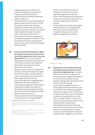 ‌
○ Engage‌‌
young‌‌
people‌‌
in‌‌
activities‌‌
that‌‌
increase‌‌
their‌‌
exposure‌‌
to‌‌
benefits‌‌
of‌‌
ICT‌‌
using‌‌
new‌‌
media‌‌
based‌‌
immersive‌‌
experiences‌‌
like‌‌
Virtual‌‌
Reality,‌‌
Augmented‌‌
Reality,‌‌
and‌‌
360‌‌
films‌ ‌
○ Provide‌‌
information‌‌
on‌‌
and‌‌
encourage‌‌
young‌‌
people‌‌
to‌‌
explore‌‌
careers‌‌
choices‌‌
in‌‌
ICT‌‌
that‌‌
they‌‌
may‌‌
be‌‌
unfamiliar‌‌
with‌‌
(like‌‌
data‌‌
management,‌‌
coding,‌‌
media,‌‌
and‌‌
AI).‌‌
This‌‌
is‌
likely‌‌
to‌‌
increase‌‌
their‌‌
inclination‌‌
and‌‌
interest‌ ‌
towards‌‌
digital‌‌
technologies‌‌
and‌‌
related‌‌
skills‌‌
in‌‌
and‌‌
outside‌‌
of‌‌
the‌‌
classroom.‌ ‌
○ Prioritize‌‌
the‌‌
delivery‌‌
of‌‌
these‌‌
programs‌‌
for‌‌
vulnerable‌‌
young‌‌
people‌‌
like‌‌
those‌‌
from‌‌
rural‌‌
and‌‌
off-grid‌‌
communities‌‌
and‌‌
young‌‌
girls‌‌
—‌‌
who‌‌
are‌‌
all‌‌
less‌‌
likely‌‌
to‌‌
have‌‌
access‌‌
to‌‌
digital‌‌
devices‌‌
and‌‌
skills.‌‌ ‌
‌
‌
14. Create‌‌
a‌‌
parental‌‌
(familial)‌‌
guide‌‌
to‌‌
digital‌‌
learning‌‌
to‌‌
ensure‌‌
parents‌‌
are‌‌
aware‌‌
of‌‌
and‌‌
sensitised‌‌
to‌‌
expectations‌‌
from‌‌
various‌‌
new‌‌
approaches‌
256‌
:‌
There‌‌
is‌‌
a‌‌
need‌‌
to‌‌
provide‌‌
proper‌‌
guidance‌‌
to‌‌
parents,‌‌
who‌‌
are‌‌
often‌‌
the‌‌
main‌‌
source‌‌
of‌‌
assistance‌‌
and‌‌
support‌‌
for‌‌
their‌‌
children‌‌
during‌‌
online‌‌
learning‌‌
or‌‌
blended‌‌
learning.‌‌
To‌‌
do‌‌
this:‌ ‌
○ Develop‌‌
an‌‌
audio,‌‌
written,‌‌
or‌‌
visual‌‌
guide‌‌
for‌‌
parents‌‌
to‌‌
understand‌‌
how‌‌
they‌‌
can‌‌
support‌‌
their‌‌
children’s‌‌
digital‌‌
or‌‌
distance‌‌
learning.‌‌
Guidance‌‌
may‌‌
include,‌‌
but‌‌
not‌‌
be‌‌
limited‌‌
to‌‌
device‌‌
usage,‌‌
communication‌‌
and‌‌
conferencing‌‌
application‌‌
usage‌‌
(WhatsApp,‌‌
Google‌‌
Meets,‌‌
Zoom,‌‌
Microsoft‌‌
Office),‌‌
internet‌‌
quota‌‌
management,‌‌
EdTech‌‌
platform‌‌
onboarding‌‌
and‌‌
usage,‌‌
online‌‌
safety,‌‌
etc‌‌
—‌‌
taking‌‌
reference‌‌
from‌‌
examples‌‌
like‌‌
eSafety‌‌
Comissioner’s‌‌
‘COVID-19‌‌
Global‌‌
Online‌‌
Safety‌‌
Advice‌‌
for‌‌
Parents‌‌
and‌‌
Carers’‌
257‌
.‌‌ ‌
○ Create‌‌
a‌‌
program‌‌
for‌‌
schools‌‌
to‌‌
hold‌‌
regular‌‌
meetings‌‌
(in-person‌‌
or‌‌
virtually)‌‌
between‌‌
256
‌
Luxembourgish‌‌
Safer‌‌
Internet‌‌
Centre,‌‌
‘‌
N‌
ew‌‌
awareness‌‌
campaign‌‌
on‌‌
the‌‌
use‌‌
of‌‌
screens‌‌
in‌‌
the‌‌
family’,‌‌
March‌‌
25‌‌
2020,‌‌
<www.betterinternetforkids.eu/practice/awareness/article?id=58‌
22742>.‌ ‌
‌
‌
257
‌
eSafety‌‌
Commissioner,‌ ‌
‘COVID-19‌‌
Global‌‌
Online‌‌
Safety‌‌
Advice‌‌
for‌‌
Parents‌‌
and‌‌
Carers’,‌‌
2020,‌‌
<‌
www.europol.europa.eu/publications-documents/COVID-19-glob‌
al-online-safety-advice-for-parents-and-carers‌
>.‌ ‌
‌
parents‌‌
and‌‌
school‌‌
administrators‌‌
for‌‌
transparent,‌‌
two-way‌‌
communication‌‌
regarding‌‌
navigating‌‌
online‌‌
learning.‌ ‌
○ Create‌‌
a‌‌
centralized‌‌
portal‌‌
which‌‌
parents‌‌
can‌‌
access‌‌
in‌‌
case‌‌
of‌‌
questions,‌‌
clarifications‌‌
or‌‌
assistance‌‌
regarding‌‌
online/distance‌‌
learning.‌‌ ‌
○ Create‌‌
a‌‌
program‌‌
for‌‌
schools‌‌
to‌‌
hold‌‌
regular‌‌
meetings‌‌
(in-person‌‌
or‌‌
virtually)‌‌
between‌‌
parents‌‌
and‌‌
school‌‌
administrators‌‌
for‌‌
transparent,‌‌
two-way‌‌
communication‌‌
regarding‌‌
navigating‌‌
online‌‌
learning‌‌ ‌
‌
Illustration‌ ‌
:‌‌
Freepik‌ ‌
‌
15. Equip‌‌
teachers‌‌
with‌‌
mastery‌‌
of‌‌
teaching‌‌
technology‌‌
and‌‌
provide‌‌
skills‌‌
to‌‌
conduct‌‌
distance‌‌
and‌‌
digital‌‌
learning:‌‌
‌
It‌‌
is‌‌
evident‌‌
from‌‌
the‌‌
research‌‌
that‌‌
it‌‌
is‌‌
important‌‌
to‌‌
prioritise‌‌
distance‌‌
and‌‌
digital‌‌
learning‌‌
skills‌‌
in‌‌
current‌‌
and‌‌
future‌‌
teacher‌‌
training‌‌
programs.‌‌
Strategic‌‌
action‌‌
by‌‌
the‌‌
government‌ ‌
should‌‌
include‌‌
the‌‌
following:‌‌ ‌
○ Increase‌‌
basic‌‌
knowledge‌‌
on‌‌
the‌‌
use‌‌
of‌‌
various‌‌
digital‌‌
devices‌‌
and‌‌
software,‌‌
as‌‌
well‌‌
as,‌‌
methods‌‌
to‌‌
deliver‌‌
lessons‌‌
using‌‌
digital‌‌
materials‌‌
and‌‌
programs‌ ‌
both‌‌
in‌‌
face-to-face‌ ‌
and‌‌
distance‌‌
learning‌‌
set‌‌
ups.‌‌
This‌‌
should‌‌
be‌ ‌
in‌‌
addition‌‌
to‌‌
creating‌‌
skills‌‌
for‌‌
use‌‌
of‌‌
ICT‌‌
which‌‌
is‌‌
already‌‌
included‌‌
in‌‌
curricula.‌‌
This‌‌
could‌‌
include‌‌
partnering‌‌
with‌‌
EdTech‌‌
firms‌‌
to‌‌
improve‌‌
teachers’‌‌
ability‌‌
to‌‌
deliver‌‌
technology-focused‌‌
content;‌‌
conducting‌‌
seminars‌‌
to‌‌
make‌‌
educators‌‌
aware‌‌
of‌‌
helpful,‌‌
relevant,‌‌
and‌‌
easily‌‌
accessible‌‌
initiatives;‌‌
creating‌‌
an‌‌
incentive‌‌
program‌‌
to‌‌
help‌‌
guide‌‌
teachers‌‌
to‌‌
better‌‌
engage‌‌
with‌‌
students‌‌
over‌‌
‌
‌
93‌ ‌ ‌
‌
‌ ‌
‌
‌
 