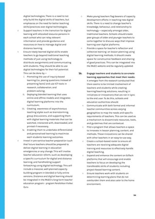 ‌
digital‌‌
technologies.‌‌
There‌‌
is‌‌
a‌‌
need‌‌
to‌‌
not‌‌
only‌‌
build‌‌
the‌‌
digital‌‌
skills‌‌
of‌‌
teachers,‌‌
but‌‌
emphasise‌‌
on‌‌
the‌‌
need‌‌
for‌‌
better‌‌
teaching‌‌
skills/practices‌‌
over‌‌
digital‌‌
technologies.‌‌ ‌
○ Support‌‌
teachers‌‌
in‌‌
the‌‌
transition‌‌
for‌‌
digital‌‌
learning‌‌
with‌‌
allocated‌‌
resource‌‌
persons‌‌
in‌‌
each‌‌
school‌‌
who‌‌
can‌‌
relay‌‌
relevant‌‌
information‌‌
and‌‌
provide‌‌
guidance‌‌
and‌‌
resources‌‌
on‌‌
how‌‌
to‌‌
manage‌‌
digital‌‌
and‌‌
distance‌‌
learning.‌‌ ‌
○ Ensure‌‌
newly-learned‌‌
digital‌‌
skills‌‌
enable‌‌
teachers‌‌
to‌‌
go‌‌
beyond‌‌
traditional‌‌
teaching‌‌
methods‌‌
of‌‌
just‌‌
using‌‌
technology‌‌
to‌‌
distribute‌‌
assignments‌‌
and‌‌
communicating‌‌
with‌‌
students.‌‌
They‌‌
should‌‌
be‌‌
able‌‌
to‌‌
use‌‌
digital‌‌
technologies‌‌
for‌‌
their‌‌
full‌‌
potential.‌‌
This‌‌
can‌‌
be‌‌
done‌‌
by‌‌
—‌ ‌
i. Promoting‌‌
the‌‌
use‌‌
of‌‌
inquiry-based‌‌
learning‌‌
(i.e.,‌‌
posing‌‌
questions‌‌
instead‌‌
of‌‌
presenting‌‌
facts)‌‌
and‌‌
use‌‌
ICT‌‌
tools‌‌
in‌‌
research,‌‌
collaboration,‌‌
and‌‌
problem-solving;‌‌ ‌
ii. Deploying‌‌
blended‌‌
learning‌‌
that‌‌
uses‌‌
online‌‌
and‌‌
offline‌‌
models‌‌
and‌‌
integrates‌‌
digital‌‌
learning‌‌
platforms‌‌
into‌‌
the‌‌
curriculum;‌ ‌
iii. Creating‌ ‌
awareness‌‌
of‌‌
asynchronous‌‌
teaching‌‌
styles‌‌
such‌‌
as‌‌
brainstorming,‌‌
group‌‌
discussions,‌‌
and‌‌
supporting‌‌
them‌‌
with‌‌
digital‌‌
learning‌‌
materials‌‌
that‌‌
can‌‌
be‌‌
watched,‌‌
interacted‌‌
with,‌‌
downloaded,‌‌
and‌‌
printed‌‌
if‌‌
necessary;‌ ‌
iv. Enabling‌‌
them‌‌
to‌‌
undertake‌‌
differentiated‌‌
and‌‌
personalised‌‌
learning‌‌
to‌‌
maximise‌‌
each‌‌
students‌‌
learning‌‌
outcomes.‌ ‌
○ Invest‌‌
in‌‌
pre-service‌‌
teacher‌‌
preparation‌‌
such‌‌
that‌‌
future‌‌
teachers‌‌
should‌‌
be‌‌
prepared‌‌
to‌‌
deliver‌‌
digital‌‌
learning‌‌
in‌‌
education‌‌
emergencies‌‌
or‌‌
any‌‌
change.‌‌
This‌‌
will‌‌
involve‌ ‌
teacher‌‌
education‌‌
reform,‌‌
such‌‌
as‌‌
developing‌‌
a‌‌
specific‌‌
curriculum‌‌
for‌‌
digital‌‌
and‌‌
distance‌‌
learning,‌‌
and‌‌
handholding‌‌
support‌‌
forteaching‌‌
using‌‌
digital‌‌
technology.‌‌
This‌‌
will‌‌
include‌‌
a‌‌
massive,‌‌
well-planned‌‌
capacity‌‌
building‌‌
program‌‌
in‌‌
blended‌‌
or‌‌
fully‌‌
online‌‌
versions.‌‌
Distance‌‌
and‌‌
digital‌‌
learning‌‌
should‌‌
be‌‌
integrated‌‌
in‌‌
the‌‌
MoEC’s‌‌
long-term‌‌
teacher‌‌
education‌‌
program‌‌
-‌‌
‌
program‌‌
Pendidikan‌‌
Profesi‌‌
Guru‌
.‌ ‌
○ Make‌‌
young‌‌
teachers‌‌
flag-bearers‌‌
of‌‌
capacity‌‌
development‌‌
efforts‌‌
in‌‌
teaching‌‌
new‌‌
digital‌‌
skills.‌‌
There‌‌
is‌‌
a‌‌
need‌‌
to‌‌
change‌‌
teacher’s‌‌
knowledge,‌‌
behaviour,‌‌
and‌‌
relationship‌‌
to‌‌
technology‌‌
—‌‌
especially‌‌
amongst‌‌
older,‌‌
traditional‌‌
teachers.‌‌
Schools‌‌
should‌‌
create‌‌
peer‌‌
groups‌‌
of‌‌
older‌‌
and‌‌
younger‌‌
teachers‌‌
to‌‌
come‌‌
together‌‌
to‌‌
discuss‌‌
ways‌‌
that‌‌
improve‌‌
learning‌‌
over‌‌
digital‌‌
platforms.‌‌ ‌
○ Provide‌‌
a‌‌
space‌‌
for‌‌
teacher’s‌‌
reflection‌‌
and‌‌
collective‌‌
learning‌ ‌
on‌‌
lesson‌‌
planning‌‌
using‌‌
digital‌‌
learning‌‌
methods.‌‌
It‌‌
should‌‌
create‌‌
space‌‌
for‌‌
constructive‌‌
feedback‌‌
and‌‌
sharing‌‌
of‌‌
good‌‌
practices.‌‌
This‌‌
can‌‌
be‌‌
integrated‌‌
into‌‌
the‌‌
MoEC‌‌
website‌‌
and‌‌
be‌‌
regularly‌‌
updated‌‌ ‌
‌
16. Engage‌‌
teachers‌‌
and‌‌
students‌‌
to‌‌
co-create‌‌
learning‌‌
approaches‌‌
that‌‌
meet‌‌
their‌‌
needs:‌‌
It‌‌
emerges‌‌
from‌‌
the‌‌
research‌‌
conducted‌‌
that‌‌
there‌‌
seems‌‌
to‌‌
be‌‌
limited‌‌
involvement‌‌
of‌‌
teachers‌‌
and‌‌
students‌‌
while‌‌
creating‌‌
learning/teaching‌‌
solutions,‌‌
resulting‌‌
in‌‌
initiatives‌‌
or‌‌
innovations‌‌
that‌‌
are‌‌
not‌‌
in‌‌
sync‌‌
to‌‌
the‌‌
end‌‌
user.‌‌
To‌‌
do‌‌
this,‌‌
schools‌‌
and‌‌
education‌‌
authorities‌‌
should:‌ ‌
○ Communicate‌‌
with‌‌
both‌‌
formal‌‌
and‌‌
informal‌‌
teacher‌‌
communities‌‌
across‌‌
varying‌‌
geographies‌‌
to‌‌
map‌‌
the‌‌
needs‌‌
and‌‌
specific‌‌
requirements‌‌
of‌‌
teachers.‌‌
This‌‌
can‌‌
be‌‌
used‌‌
as‌‌
a‌‌
mechanism‌‌
to‌‌
disseminate‌‌
resources,‌‌
tools,‌‌
and‌‌
guidelines‌‌
that‌‌
are‌‌
contextual.‌ ‌
○ Pilot‌‌
a‌‌
program‌‌
that‌‌
allows‌‌
teachers‌‌
a‌‌
space‌‌
to‌‌
innovate‌‌
in‌‌
lesson‌‌
planning,‌‌
content,‌‌
and‌‌
methods.‌‌
These‌‌
innovations‌‌
can‌‌
be‌‌
shared‌‌
with‌‌
other‌‌
teachers‌‌
in‌‌
an‌‌
easy-to-use‌‌
way.‌ ‌
○ Create‌‌
a‌‌
school-based‌‌
roster‌‌
to‌‌
ensure‌‌
all‌‌
teachers‌‌
are‌‌
receiving‌‌
adequate‌‌
digital‌‌
training‌‌
and‌‌
resources‌‌
to‌‌
effectively‌‌
handle‌‌
digital‌‌
teaching.‌
○ Expand‌‌
and‌‌
enhance‌‌
the‌‌
content‌‌
on‌‌
EdTech‌‌
platforms‌‌
that‌‌
will‌‌
encourage‌‌
and‌‌
enable‌‌
teachers‌‌
to‌‌
focus‌‌
on‌‌
developing‌‌
the‌‌
transferable‌‌
skills‌‌
of‌‌
students‌‌
including‌‌
project-based‌‌
learning‌‌
content.‌ ‌
○ Ensure‌‌
teachers‌‌
work‌‌
with‌‌
students‌‌
on‌‌
determining‌‌
learning‌‌
plans‌‌
that‌‌
do‌‌
not‌‌
overburden‌‌
them‌‌
and‌‌
also‌‌
cater‌‌
to‌‌
the‌‌
home‌‌
environment.‌ ‌
‌
‌
94‌ ‌ ‌
‌
‌ ‌
‌
‌
 