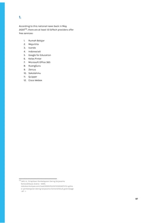 ‌
1.‌ ‌
According‌‌
to‌‌
this‌‌
national‌‌
news‌‌
back‌‌
in‌‌
May‌‌
2020‌
258‌
,‌‌
there‌‌
are‌‌
at‌‌
least‌‌
12‌‌
EdTech‌‌
providers‌‌
offer‌‌
free‌‌
services-‌‌ ‌
‌
1. Rumah‌‌
Belajar‌ ‌
2. Meja‌‌
Kita‌ ‌
3. Icando‌ ‌
4. IndonesiaX‌ ‌
5. Google‌‌
for‌‌
Education‌ ‌
6. Kelas‌‌
Pintar‌ ‌
7. Microsoft‌‌
Office‌‌
365‌ ‌
8. RuangGuru‌ ‌
9. Zenius‌ ‌
10. Sekolahmu‌ ‌
11. Quipper‌ ‌
12. Cisco‌‌
Webex‌ ‌
‌
‌
258
‌
Adit,‌‌
A.,‌‌
‘12‌‌
Aplikasi‌‌
Pembelajaran‌‌
Daring‌‌
Kerjasama‌‌
Kemendikbud,‌‌
Gratis!,’‌ ‌
2020,‌‌
<‌
edukasi.kompas.com/read/2020/03/22/123204571/12-aplika‌
si-pembelajaran-daring-kerjasama-kemendikbud-gratis?page‌
=all‌
‌‌
->.‌ ‌
‌
‌
97‌ ‌ ‌
‌
‌ ‌
‌
‌
 