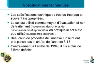 Les spécifications techniques : trop ou trop peu et souvent inappropriées. Le sol est utilisé comme moyen d’évacuation et non de traitement  (moyennant des critères de dimensionnement appropriés):  en pratique le sol a été peu utilisé  (surcoût trop important). Beaucoup de procédés de l’annexe II n’auraient pas passé pas le critère de l’annexe 3.1 ! Contrairement à l’arrêté de 1994,  il n’y a plus de filières définies. Spécifications techniques  