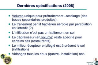 Dernières spécifications (2008) Volume  unique pour prétraitement –stockage (des boues secondaires produites). Le traitement par lit bactérien aérobie par percolation est interdit (?). L’infiltration n’est pas un traitement en soi. Le dégraisseur (en  volume ) reste spécifié pour certains cas (restaurants). Le milieu récepteur privilégié est à présent le sol (infiltration) Vidanges tous les deux (quatre- installation) ans  