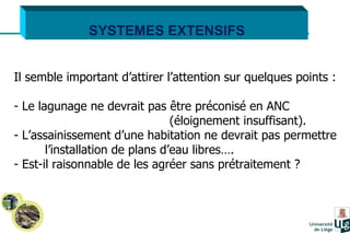 SYSTEMES EXTENSIFS Il semble important d’attirer l’attention sur quelques points : Le lagunage ne devrait pas être préconisé en ANC  (éloignement insuffisant). L’assainissement d’une habitation ne devrait pas permettre  l’installation de plans d’eau libres…. Est-il raisonnable de les agréer sans prétraitement ? 