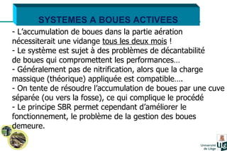 SYSTEMES A BOUES ACTIVEES L’accumulation de boues dans la partie aération  nécessiterait une vidange  tous les deux mois  ! Le système est sujet à des problèmes de décantabilité  de boues qui compromettent les performances… Généralement pas de nitrification, alors que la charge  massique (théorique) appliquée est compatible…. On tente de résoudre l’accumulation de boues par une cuve séparée (ou vers la fosse), ce qui complique le procédé  Le principe SBR permet cependant d’améliorer le fonctionnement, le problème de la gestion des boues demeure. 